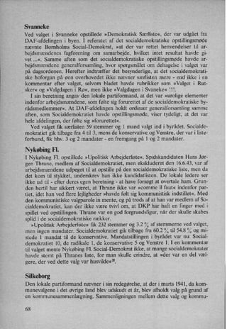 Svanneke
Ved valget i Svanneke opstillede »Demokratisk Særliste«, der var udgået fra
DAF-afdelingen i byen. I referatet af det socialdemokratiske opstillingsmøde
nævnte Bornholms Social-Demokrat, »at der var rettet henvendelser til ar-
bejdsmændenes fagforening- om samarbejde, hvilket intet resultat havde gi-
vet ...«. Samme aften som det socialdemokratiske opstillingsmøde havde ar-
bejdsmændene generalforsamling, hvor spørgsmålet om deltagelse i valget var
på dagsordenen. Herefter indtræffer det besynderlige, at det socialdemokrati-
ske hoforgan på øen overhovedet ikke nævner særlisten mere -
end ikke i en
kommentar efter valget, selvom bladet havde rubrikker som »Valget i Rut-
,
sker« og »Valgdagen i Rø«, men ikke »Valgdagen i Svaneke« lll.
I sinberetning angav den lokale partiformand, at det var »urolige elementer
indenfor arbejdsmændene,som følte sig forurettet af de socialdemokratiske by-
rådsmedlemmer«. At DAP-afdelingen holdt ordinær generalforsamling samme
aften, som Socialdemokratiet havde opstillingsmøde, viser tydeligt, at det var
hele afdelingen, der følte sig »forurettet«.
Ved valget fik særlisten 59 stemmer og 1 mand valgt ind i byrådet. Socialde-
mokratiet gik tilbage fra 4 til 3, mens de konservative og Venstre, der var i liste-
forbund, fik hhv. 3 og 2 mandater -
en fremgang på 1 og 2 mandater.
Nykøbing Fl.
I Nykøbing Fl. opstillede »Upolitisk Arbejderliste«, Spidskandidaten Hans Jør-
gen Thrane, medlem af Socialdemokratiet, men ekskluderet den 16.6.43, var af
arbejdsmændene udpeget til at opstille på den socialdemokratiske liste, men da
det kom til stykket, underskrev han ikke kandidatlisten. De lokale ledere ser
ikke ud til -
efter deres egen beretning -
at have forsøgt at overtale ham. Grun-
den hertil har sikkert været, at Thrane ikke var »comme il faut« indenfor par-
tiet, idet han'ved flere lejligheder »havde følt sig kommunistisk indstillet«. Med
den kommunistiske valgparole in mente, og på trods af at han var medlem af So-
cialdemokratiet, kan der ikke være tvivl om, at DKP har haft en finger med i
spillet ved opstillingen. Thrane var en god forgrundsfigur, når der skulle skabes
splid i de socialdemokratiske rækker.
»Upolitisk Arbejderliste« fik 232 stemmer og 3.2 % af stemmerne ved valget,
men ingen mandater. Socialdemokratiet gik tilbage fra 60.2 % til 54.8 % og mi-
stede l mandat til de konservative. Mandatstillingen i byrådet var nu: Social-
demokratiet 10, de radikale 1, de konservative 5 og Venstre 1. I en kommentar
til valget mente Nykøbing Fl. Social-Demokrat ikke, at mange socialdemokrater
havde stemt på Thranes liste, for man skulle erindre, at »der var en del væl-
gere, der ved dette valg var husvilde«28.
Silkeborg
Den lokale partiformand nævner i sin redegørelse,at der i marts 1941, da kom-
munevalgene i det øvrige land blev udskudt et år, blev afholdt valg på grund af
en kommunesammenlægning. Sammenligningen mellem dette valg og kommu-
68
 
