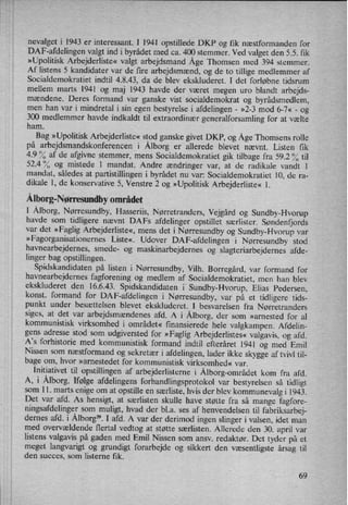 nevalget i 1943 er interessant. I 1941 opstillede DKP og fik næstformanden for
DAP-afdelingen valgt ind i byrådet med ca. 400 stemmer. Ved valget den 5.5. fik
»Upolitisk Arbejderliste« valgt arbejdsmand Åge Thomsen med 394 stemmer.
Af listens 5 kandidater var de fire arbejdsmænd, og de to tillige medlemmer af
Socialdemokratiet indtil 4.8.43, da de blev ekskluderet. I det forløbne tidsrum
mellem marts 1941 og maj 1943 havde der været megen uro blandt arbejds-
mændene. Deres formand var ganske vist socialdemokrat og byrådsmedlem,
men han var i mindretal i sin egen bestyrelse i afdelingen -
»2-3 mod 6-7« -
og
300 medlemmer havde indkaldt til extraordinær generalforsamling for at vælte
ham.
Bag »Upolitisk Arbejderliste« stod ganske givet DKP, og ÅgeThomsens rolle
på arbejdsmandskonferencen i Ålborg er allerede blevet nævnt. Listen fik
4.9 % af de afgivne stemmer, mens Socialdemokratiet gik tilbage fra 59.2 % til
524°/0 og mistede l mandat. Andre ændringer var, at de radikale vandt 1
mandat, således at partistillingen i byrådet nu var: Socialdemokratiet 10, de ra-
dikale 1, de konservative 5, Venstre 2 og »Upolitisk Arbejderliste« l.
Ålborg-Nørresundbyområdet
I Ålborg,Nørresundby, Hasseriis, Nørretranders, Vejgård og Sundby-Hvorup
havde som tidligere nævnt DAFS afdelinger opstillet særlister. Søndenfjords
var det »Faglig Arbejderliste«, mens det i Nørresundby og Sundby-Hvorup var
»Fagorganisationernes Liste«. Udover DAP-afdelingen i Nørresundby stod
havnearbejdernes, smede- og maskinarbejdernes og slagteriarbejdernes afde-
linger bag opstillingen.
Spidskandidaten på listen i Nørresundby, Vilh. Borregård, var formand for
havnearbejdernes fagforening og medlem af Socialdemokratiet, men han blev
ekskluderet den 16.6.43. Spidskandidaten i Sundby-Hvorup, Elias Pedersen,
konst. formand for DAP-afdelingen i Nørresundby, var på et tidligere tids-
punkt under besættelsen blevet ekskluderet. I besvarelsen fra Nørretranders
siges, at det var arbejdsmændenes afd. A i Ålborg,der som »arnested for al
kommunistisk virksomhed i området« finansierede hele valgkampen. Afdelin-
gens adresse stod som udgiversted for »Faglig Arbejderlistes« valgavis, og afd.
A”s forhistorie med kommunistisk formand indtil efteråret 1941 og med Emil
Nissen som næstformand og sekretær i afdelingen, lader ikke skygge af tvivl til-
bage om, hvor »arnestedet for kommunistisk virksomhed« var.
Initiativettil opstillingen af arbejderlisterne i Ålborg-områdetkom fra afd.
A, i Ålborg. Ifølge afdelingens forhandlingsprotokol var bestyrelsen så tidligt
som 11. marts enige om at opstille en særliste, hvis der blev kommunevalg i 1943.
Det var afd. As hensigt, at særlisten skulle have støtte fra så mange fagfore-
ningsafdelinger som muligt, hvad der bl.a. ses af henvendelsen til fabriksarbej-
dernes afd. i Ålborg”.I afd. A var der derimod ingen slinger i valsen, idet man
med overvældende flertal vedtog at støtte særlisten. Allerede den 30. april var
listens valgavis på gaden med Emil Nissen som ansv. redaktør. Det tyder på et
meget langvarigt og grundigt forarbejde og sikkert den væsentligste årsag til
den succes, som listerne fik.
69
 