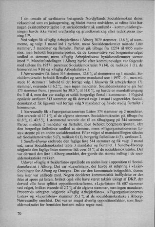I sin omtale af særlisterne betegnede Nordjyllands Socialdemokrat deres
virksomhed som en judasgerning, og bladet mente endvidere, at »disse ikke har
nogen eksistensberettigelse i et socialdemokratisk samfund« -
kommunistlovgiv-
ningen havde ikke været uretfærdig og gmndlovsstridig efter redaktørens me-
ning 113°.
Ved valget fik »Faglig Arbejderliste« i Ålborg3079 stemmer, 13.8 % af stem-
merne, og valgt 3 mand ind i byrådet,mens Socialdemokratiet mistede 3389
stemmer, 5 mandater og flertallet. Partiet gik tilbage fra 12274 til 8855 stem-
mer, men beholdt borgmesterposten, da de konservative ved borgmestervalget
undlod at stemme, mens »Faglig Arbejderlistes« byrådsmedlemmer stemte
imod 31. Mandatfordelingen i Ålborgbyråd efter kommunevalget var følgende
med tallene fra 1937 i parentes: Socialdemokratiet 9 (14), de radikale l (1), de
konservative 9 (6) og »Faglig Arbejderliste« 3.
I Nørretranders fik listen 514 stemmer, 12.8 % af stemmerne og 1 mandat. So-
cialdemokratiet beholdt flertallet og samme mandattal som i 1937 -
9 -, men mi-
stede 16 stemmer i forhold til det forrige valg. I Hasseriis fik arbejderlisten 171
stemmer, svarende til 6.2 %, men ingen mandater. Socialdemokraterne gik her
173 stemmer frem, i procent fra 300 % til 31.0 %, og havde en mandatfremgang
fra 3 til 4, men der var stadigt et solidt borgerligt flertal i kommunen. l Vejgârd
opnåede særlisten 513 stemmer og fik derved valgt 1 mand i sognerådet. Social-
demokratiet fik ligesom ved forrige valg 9 mandater og havde stadig flertallet i
kommunen.
I Nørresundby fik »Fagorganisationernes Liste« 574 stemmer og 2 mandater.
Det svarede til 17.1 % af de afgivne stemmer. Socialdemokratiet gik tilbage fra
61.8 % til 40.5 %. I stemmetal svarede det til en tilbagegang på 344 stemmer.
Partiet mistede 2 mandater og flertallet, men beholdt borgmesterposten, idet
den borgerlige fællesliste undlod at stemme, mens »Fagorganisationernes Li-
ste« stemte på en anden socialdemokrat. Efter valget så mandatstillingen således
ud: Socialdemokratiet 5 (7), radikale O (1), borgerlig fællesliste 4 (3), særlisten 2.
I Sundby-Hvorup erobrede den faglige liste 544 stemmer og fik valgt 3 mand
ind, mens Socialdemokratiet tabte 3 mandater og flertallet. I Sundby-Hvorup
udgjorde den faglige listes stemmer lidt over 53 °⁄0af de socialdemokratiske. Det
var dermed den liste i Ålborg-området,der gjorde det største indhug i de soci-
aldemokratiske rækker.
Udover »FagligArbejderliste« opstillede en anden liste i opposition til Social-
demokratiet i Ålborg.Det var »Lejerlisten«,der havde sit udspring i »Lejer-
foreningen for Ålborgog Omegn«, Det var den kommunale boligpolitik, denne
liste især var utilfreds med. Nogen decideret kommunistisk indflydelse er der
ikke at spore på listen, hvilket også ville have været taktisk uklogt af DKP, der
derved ville have splittet oppositionskræfterne..»Lejerlisten« fik 607 stemmer
ved valget, hvilket svarede til 2.7 % af de afgivne stemmer, men ingen mandater.
Procentvis udregnet udgjorde »Faglig Arbejderlistes«, »Fagorganisationernes
Listes« og »Lejerlistens« stemmer 35.1 % af de socialdemokratiske i Ålborg-
Nørresundby området. Det var en meget alvorlig oppositionsfaktor, som Soci-
aldemokratiet for fremtiden bestemt måtte regne med.
70
 
