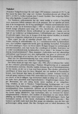 Nakskov
»Nakskov Vælgerforening« fik ved valget 1393 stemmer, svarende til 19.1 %, og
fire mand fra listen blev valgt ind i byrådet. Socialdemokratiet gik tilbage fra
60.9 % til 49.0 %, hvilket kostede dem 2 mand i byrådet. Den borgerlige fælles-
liste tabte ligeledes 2 mand til særlisten.
For Nakskovs vedkommende har det været muligt at stykke .et betydeligt
mere nuanceret billede sammen dels af de personer, der var opstillet på listen,
dels af de bevæggrunde, der lå bag opstillingen”.Næsten samstemmende beret-
tede de, at der op til kommunevalget i 1943 var vokset stor utilfredshed frem
blandt mange arbejdere samt langt ind i bl.a. lærerkredse mod det socialde-
mokratiske byrådsflertal. Denne utilfredshed var især udtryk i harme over de
høje el- og vandpriser og boligsituationen. Utilfredsheden gav i lang tid næring
til sejlivede rygter i byen om, at årsagen til de høje elpriser skyldtes, at elværks-
bestyreren »tappede« elektricitet til sit private gartneri.
Disse rygter har det af naturlige grunde ikke været muligt at verificere.
Anden næring til utilfredsheden var, at 2 socialdemokratiske byrådsmedlem-
mer i den forløbne valgperiode havde gjort sig uheldigt bemærket. Formanden
for DA F-afdelingen i byen var blevet idømt 30 dages fængsel for sortbørssalg af
petroleumsmærker, som han havde fået overdraget af byrådet. Endvidere var
et andet socialdemokratisk byrådsmedlem blevet idømt 1 års fængsel for man-
datsvig (returkommission)”. Disse skandaler i forbindelse med den almindelige
utilfredshed med bystyret over dets afgiftspolitik, har givet en glimrende gro-
bund for opstillingen af en særliste, der var rettet mod Socialdemokratiet.
Med fare for efterrationalisering kan man næsten sige, at situationen kun
ventede på en særliste som »Nakskov Vælgerforening«.
Det første skridt på vejen blev taget i dec. 1942, efter at Johnsen blev væltet
på den ordinære generalforsamling i Nakskov Brugsforening på et spørgsmål
om dividendens størrelse. Derefter meldte Johnsen sig ud af Socialdemokratiet,
da han mente, at det var et kup mod hans person. Den direkte opfordring til
opstillingen af listen kom fra lærer Maigård, der var medlem af Socialdemo-
kratiet, men bestemt ikke hørte til inderkredsen i partiet. Johnsen mente, at
man gik igang i midten af marts 1943, mens både Jens Andersen og Åge Jochum-
sen mente, at det lå tidligere. Åge Jochumsen endda så tidligt som i januar, hvil-
ket lyder mere plausibelt med begivenhederne i brugsforeningen mente. Hol-
ger Bennetsen, der selv aldrig havde været medlem af en Vælgerfore-
ning, erindrer, at der »i Nakskov Vælgerforenings byrådsgruppe var 1 ren
kommunist (ÅgeJochumsen), l yderliggående rød (Eskild Johnsen) og en god
socialdemokrat (Jens Andersen)«. Johnsen var på daværende tidspunkt for-
mand for kedel- og maskinpassernes forening i byen, mens den anden i gruppen,
der havde faglige tillidshverv, Åge Jochumsen, dels var formand for murer-
arbejdsmændene i Nakskov, dels medlem af bestyrelsen for den lokale DAF-
afdeling, og endelig havde han været kasserer for DKF-afdelingen i byen. Åge
Jochumsen nævner, at han havde »forbindelse med p rtikammerater i Kø-
benhavn og holdt møde med dem flere gange om måneden, men dér blev væl-
gerforeningen aldrig omtalt. Det blev betragtet som et lokalt fænomen«. De
71
 