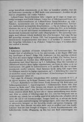 øvrige bekræftede enstemmende, at der ikke var kontakter udenbys, men det
må forekomme utænkeligt, at DKP skulle være uinteresseret i, hvordan det gik
med en arbejderliste i det »røde« Nakskov.
Lolland-Falster Social-Demokrat førte i dagene op til valget en meget per-
sonlig kampagne mod Eskild Johnsen. Listen blev af folketingsmand Grove, der
også var redaktionssekretær på Lolland-Falster Social-Demokrat og valgt i
Nakskov, karakteriseret som »en broget skare af helkommunister, halvnazi-
ster, mørkemænd og despotiske skruebrækkere ...«. Og om Johnsen og Åge Jo-
chumsen, der var nr. 1 og 2 på listen, hed det i artiklen den 28.4., at de henholds-
vis var »en af sig selv detroniseret socialdemokrat med diktatorlyster og en for-
henværende kommunist med helt andre tilbøjelighederl«. Den personlige kam-
pagne mod Johnsen virkede imidlertid ikke efter hensigten. Ved valget fik han
668 personlige stemmer af listens 1393. Ved borgmestervalget beholdt social-
demokraterne borgmesterposten med deres ll af byrådets 21 stemmer. Både
den borgerlige fælleslistes 6 og »Nakskov Vælgerforenings« 4 byrådsmedlem-
mer undlod at stemme.
København
I København opstillede »Frisindet Arbejderliste« ved kommunevalget. Det
fremgår klart af udtalelserne fra de fire interviewede, at det illegale DKP stod
bag opstillingen af listen”. Ifølge Villy Andreasen var den egentlige drivkraft
bag listen den senere faglige redaktør på »Land og Folk«, Chr. Nielsen. Som et
typisk eksempel på, hvordan disse DKP-dæklister fik folk til at opstille, viser
eksemplerne med Aksel Sørensen og V. J. Schlichting. Disse blev kontaktet af
tillidsmænd indenfor deres faglige organisationer, om hvem de vidste, at de var
kommunister. Det gjaldt for kommunisterne at få opstillet folk, der var ukom-
promiterede overfor tyskerne. Aksel Sørensen havde aldrig haft nogen form
for tillidspost indenfor sin faglige organisation, og V. J. Schlichting blev anset for
en retskaffen mand, hvad hans valg til revisor i »Låneforeningen for kommuna-
le tjenestemænd«vidner om. ›
Ved valget fik »Frisindet Arbejderliste« 8921 stemmer, svarende til 3.! °/,',af
de afgivne stemmer, og fik Knud Thamsen valgt ind i Borgerrepræsentationen.
l Forum i København var Eiler Jensen, Fanny Jensen og Vilh. Buhl talere ved
fællesorganisationens l. maj-arrangement. I kildematerialet findes både Eiler
Jensens og Buhls taler”. Eiler Jensens tale drejede sig udelukkende om Dst
virksomhed siden sidste 1. maj. Den lidt tvivlsomme ære at kommentere den po-
litiske situation tilfaldt Buhl, og hans tale er i denne sammenhæng mere interes-
sant. Efter en omtale af folketingsvalget den 23.3, som han betegnede som en
strålendesejr, rettede han en kraftig appel til de københavnske arbejdere om at
sætte alle sejl til ved kommunevalget. Årsagenhertil var, at selvom der havde
været »en smuk stemmefremgang ved rigsdagsvalget«,måtte man ikke glemme,
at »procentvis beregnet var den betydelig mindre end partiets fremgang i det
Øvrige land«, Som allerede vist måtte dette være en sandhed med visse modifi-
kationer! Som det klart fremgår af bilagene 1-2, havde Socialdemokratiet i alle
københavnske kredse tilbagegang, og ikke kun som Buhl understregede »en
72
 