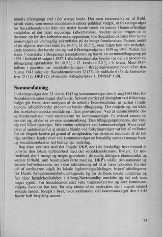 mindre (fremgang) end i det øvrige land«_ Det mest interessante er, at Buhl,
såvidt vides, som eneste socialdemokratiske politiker vedgik, at folketingsvalget
for Socialdemokratiet ikke alle steder havde været en succes. Denne offentlige
vedgåelse af det lidet succesrige københavnske resultat skulle bruges til at
dæmme op for den københavnske opposition. For Socialdemokratiet blev kom-
munevalget en ubehagelig bekræftelse på de bange forudanelser. Partiets andel
af de afgivne stemmer faldt fra 64.5 °⁄otil 56.5 %, men fulgte kun den nedadgå-
ende tendens, der havde vist sig ved folketingsvalgene i 1939 og 1943. Partiet mi-
stede 5 mandater i Borgerrepræsentationen og havde en stemmetilbagegang på
1578 i forhold til valget i 1937. I alle københavnske kredse var der en procentvis
tilbagegang spændende fra 10.9 “0 i 12. kreds til 2.5 °⁄0i 9. kreds. Med 1937-
tallene i parentes var mandatfordelingen i Borgerrepræsentationenefter den
5. maj 1943 følgende: Socialdemokratiet 32 (37), de radikale 6 (5), de konserva-
tive 15 (11), DKP (2), »Frisindet Arbejderliste« 1, DNSAP 1 (0).
Sammenfatning
Folketingsvalget den 23. marts 1943 og kommunevalget den 5. maj 1943 blev for
Socialdemokratiet meget skuffende. Selvom partiet på landsplan ved folketings-
valget gik frem, viser analysen af de enkelte kredsresultater, at partiet i tradi-
tionelle arbejderkredse procentvis havde tilbagegang. Det drejede sig om både
det storkøbenhavnske område og i flere provinsbyer. Ved at sammenholde dis-
se kredsresultater med resultaterne fra kommunevalget 11⁄2måned senere vi-
ser det sig, at der er en nøje sammenhæng. Den tilbagegangstendens, der viste
sig ved folketingsvalget, blev endnu tydeligere ved kommunevalget. Hvor resul-
tatet af agitationen for at stemme blankt ved folketingsvalget var lidt af en fiasko
for de illegale kredse på grund af uenigheden, var derimod resultatet af de tal-
rige særlister landet over ved kommunevalget en betydelig succes i mange byer,
og Socialdemokratiet led betragtlige nederlag.
Bag disse særlister stod det illegale DKP, der i de forskellige byer forstod at
udnytte den lokale utilfredshed med det socialdemokratiske bystyre. En util-
fredshed, der i mangt og meget grundede i de stadig dårligere økonomiske og
sociale forhold, som besættelsen førte med sig. DKP's taktik, den nationale og
sociale befrielseskamp, ser i stor udstrækning ud til at være lykkedes. En stor
del af særlisterne udgik fra lokale fagforeningsafdelinger, hvoraf afdelingerne
fra Dansk Arbejdsmandsforbund tegnede sig for de fleste lokale initiativer, og
her viser hændelsesforløbet i Ålborg-Nørresundbyområdet sig vel nok som
noget typisk. For Socialdemokratiet viste valgresultaterne og især kommune-
valgets, hvor det bar hen. En lang række af de bystrejker, der i august måned
rystede landet, foregik i byer, hvor særlisterne ved kommunevalget den 5.5.43
havde haft betydelig succes.
73
 