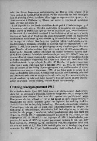 leder, for Anker Jørgensens vedkommende før. Der er gode grunde til at
regne med, at de mener, hvad de skriver. På den anden side kan man naturligvis
ikke på grundlag af de to udtalelser alene bygge en argumentation op om, at s0-
cialdemokratiet i 1960”erne og 70,erne har været et reformistisk socialistisk
parti. Der skal nok mere til.
I det følgende skal det danske socialdemokratis politik i 1960'erne tages op til
en nærmere undersøgelse. Det skal undersøges og diskuteres, om socialdemo-
kratiet i teori og praksis kan siges at være et socialistisk parti, som vil reforme-
re Danmark til et socialistisk samfund. I den forbindelse vil det være af særlig
interesse at finde ud af, hvad ledende socialdemokrater forstår ved begreberne
»demokratisk socialisme« og »økonomisk og industrielt demokrati«, og hvorle-
des de søger at realisere disse begreber i praktisk politik. Undersøgelsen af so-
cialdemokratiets teoretiske grundlag vil naturligt tage sit udgangspunkt i kon-
gressen i 1961, hvor partiets nye principprogram og arbejdsprogram blev ved-
taget. Derefter vil debatten blive fulgt i store træk frem til 1966, da socialdemo-
kratiet og SF opnåede flertal i folketinget ved valget i november. Partiets prak-
sis vil blive afprøvet i forbindelse med samarbejdet med SF i 1966-67: hvad var
den socialdemokratiske praksis i den periode, hvor partiet tilsyneladende havde
de bedste muligheder nogensinde for at føre dets teorier 'ud i livet? Hvad ville
socialdemokratiet bruge arbejderflertallet til? Derefter vil partiets teoretiske
debat igen i korte træk blive fulgt i perioden 1968 -
ca. 1970, og i forbindelse
med en analyse af det forslag til principprogram, som skal behandles på social-
demokraternes kongres i sommeren 1977, vil der blive gjort et forsøg på at
drage en foreløbig konklusion. Konklusionen kan kun blive foreløbig, dels fordi
artiklen fremtræder som et synspunkt blandt andre, og ikke som en færdig hi-
storisk sandhed, og dels fordi tiden desværre ikke har rakt til at gøre undersø-
gelsen så grundig i denne omgang, som det kunne være ønskeligt.
Omkring principprogrammet 1961
Da socialdemokratiet i juni 1961 holdt kongres i Falkonercentret i København,
skete det i en stemning af medgang, og der er næppe tvivl om, at mange social-
demokrater den sommer følte som den nyudnævnte partiformand Viggo
Kampmann, da han udbrød: »Hvor er det dejligt at være socialdemokratw
Baggrunden for denne *spontane glæde var føglende: fra omkring årsskiftet
1957/58 skete der en betydelig forbedring i Danmarks økonomiske situation.
Forbedringen viste sig ved en stærk øget industriproduktion og -eksport, en
forbedring af valutastillingen, efterhånden fuld beskæftigelse og en stigende
realløn for alle grupper i samfundet. Industriproduktionen steg med mere end
30 pct. fra 1958 til 1961.5 Valutabeholdningen gik jævnt op fra 357 mill. kr. ved
udgangen af 1957 til 1531 mill. kr. ved udgangen af 1959.6 Arbejdsløsheden, som
gennem det meste af 1950'erne lå på et gennemsnit omkring 10 pct., var i 1959
bragt ned på 5,9, i 1960 på 4,2, og i juni måned 1961, da kongressen »fandt sted,
var den helt nede på 1,2!7 Den fulde beskæftigelse var en kendsgerning. Gen-
nemsnittet for 1961 blev 3,3 pct. Reallønnen steg i takt “med forbedringen i kon-
8
 