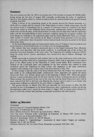 Summary
The local election om May 5th 1943 is an essential part of the attempt to measure the Danish public
feeling during the hot days of August 1943 eventually overthrowing the policy of negotiation.
However, this election cannot be viewed in isolation from the essential trends in the general election
of March 23rd 1943.
Voting in favour of the cooperating parties at the general election the Danish electorate as a
whole did not comply with the request of the illegal groups to return a blank voting paper, but still
the election result in Copenhagen and in a number of provincial towns be ominous to the Social
Democratic leaders as these traditional Social Democratic constituencies showed a declining share
of the total vote for the party. At the local election six weeks later the discontent with the negotiation
policy and the increasing decline in socio economic conditions during the Occupation created a far
more dangerous challenge to the negotiation policy and the Social Democratic Party, as a conside-
rable number of workers” lists covering up the illegal Communist Party appeared in the very same
town and constituencies where the general election had previously been less succesful for the Social
Democratic Party.
To the Social Democratic party the local election meant a loss of 37 seats in Town Councils as well
as the majority in 15 provincial towns, in 8 of these even
the'burgomastership.
The workers' lists were created as mentioned above by the illegal Communist Party efficiently
utilizing the local discontent with bad social conditions. A considerable part of the workers" list
emanated from local branches of the trade union. The Federation of Unskilled Labourers (DAF),
being the prime mover, tenants' associations, too, created local lists in Odense, Helsingør and
Aalborg.
Worth mentioning in connection with workers' lists' are the trade conferences which took place
in Aalborg (November 1942) and in Copenhagen (February 1943), both in opposition to the support
given to the official policy by the Federation of Trade Unions (DSF). Both conferences were
initiated by the Communist party, and preparing for the later activities they resulted in sharp
resolutions against the Federation of Trade Unions. The originators of the trade conferences
reappear in the making of the workers” lists for the local election in May 1943.
In their attempt to thin the ranks of the Social Democratic Party the workers" lists obtained their
best results in the Aalborg-Nørresundby constituencies where opposition lists against the Social
Democratic Party were already agreed upon in the beginning of March 1943 -
before the general
election. Careful preparations made for the local election in these constituencies proved profitable.
These workers” lists secured 15.6 per cent of the total vote and the Social Democratic party had its
share reduced from 60.0 to 43.8 per cent. Bearing this election result in mind it is no wonder that
among others Aalborg was affected by the town Strikes in August 1943.
The general election on March 23rd 1943 and especially the local election on May 5th 1943
revealed the line of development to the Social Democratic party. Upsetting the country and driving
the negotiation policy into a corner the town Strikes of August 1943 to a great extent affected the
towns in which the workers' lists had been considerably succesful at the local election.
Kilder og litteratur
Litteratur
Barfod, Jørgen H.: I kamp for friheden 1940-45, 1954
Beretninger til Folketinget bd. IV, VI (PK)
Borre, Ole/Jan Stehouwer: Partistyrke og social struktur, 1960-68.
Friis, Åge (red.): Danmark under verdenskrig og besættelse, 11, Odense 1947. Jensen, Alfred:
Kommunisterne og modstandsbevægelsen, 1975.
Munch, P.: Erindringer 1942-47, II, 1967 (P. Munch).
Pedersen, Mogens N.: Valgforklaringer -
kommentar til Aksel Larsen: Vælgere pá vandring -
Historie, VII, 4, 1967, pp 595-614.
Politikens Danm.hist. bd, 14, Frantz Wendt: Besættelse og atomtid, 1939-1965, 1966.
82
 