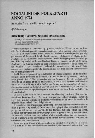 SOCIALISTISK FOLKEPARTI
ANNO 1974
Beretning fra en medlemsundersøgelsel
Af John Logue
Indledning: Velfærd, velstand og socialisme
Nutildags er det svært at se forskel på en direktør og en arbejder,
når man møder dem på gaden.
Dansk fagforeningsveteran 1974.
Mellem slutningen af 2.verdenskrig og sidste halvdel af 60”erne var der et dras-
tisk fald i tilslutningen til venstrefløjspartierne i den vestlige industrialiserede
verdens mest fremskredne lande, mens de moderate arbejderpartier gav slip
på resterne af deres radikale ideologiske patina. I slutningen af 50'erne og be-
gyndelsen af 60'erne kunne sociologer som Daniel Bell og Seymour Martin Lip-
set i USA og intellektuelle som Herbert Tingsten i Sverige hævde, at de gamle
ideologier -
og hermed mente de især socialistiske doktriner -
havde mistet de-
res vitalitet i de velstående industrielle demokratier. At venstrefløjs-
grupperinger fortsat eksisterede kunne, mente de, kun ses som reminiscenser
fra en ubehagelig fortid.
Radikalismens opblomstring i slutningen af 60'erne i de fleste af de industria-
liserede lande giver stof til eftertanke. Er det et kortvarigt opsving i en lang
nedadgående linie? Eller genspejler det en fornyet styrke på venstrefløjen?
Hvis det er tilfældet, er det så resultatet af, at det ikke er lykkedes velfærdssta-
ten at nå sine mål, og at den derfor har forstærket fornemmelsen af relativt
økonomisk, socialt og kulturelt afsavn? Eller er det resultatet af, at det er b'kke-
des velfærdsstaten at opfylde de gamle krav, og at nye krav derfor er dukket op
til overfladen?
En del af svaret kan fås ved at studere den tilslutning, partierne til venstre for
socialdemokratierne har _i de mest fremskredne industrialiserede samfund,
hvor det i rimeligt omfang er lykkedes velfærdsstaten at hæve de mindst vel-
ståendes levestandard til et tåleligt niveau.
Hvem støtter den socialistiske venstrefløj -
med sin stemme eller ved medlem-
skab af partiet -
og hvorfor? Dette emne har optaget både marxistiske og bor-
gerlige socialforskere. De teorier, de har fremsat, har ikke været lige gode,
ej heller har de været lige anvendelige på tværs af geografiske og historiske skel.
De nedenfor anførte data er et udsnit af de empiriske data, der blev indsamlet
for at efterprøve deres anvendelighed på studiet af venstrefløjen i moderne in-
dustrialiserede velfærdsstater.
Dette blev gjorti form af et case study af Socialistisk Folkeparti.2 SF blev dan-
net i 1958-59 af det »revisionistiske« mindretal, der blev ekskluderet fra Dan-
84
 