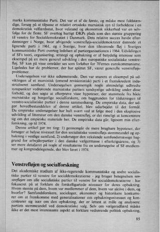 marks kommunistiske Parti. Det var et af de første, og måske mest fuldstæn-
dige, forsøg på at tilpasse et relativt ortodoks marxistisk syn til forholdene i en
demokratisk velfærdsstat, hvor velstand og økonomisk sikkerhed var en selv-
følge for de fleste. SF overtog hurtigt DKPs plads som den største gruppering
til venstre for Socialdemokratiet i Danmark. Dets relative succes havde efter-
dønninger i Norge, hvor afvigende venstrefløjs-socialdemokrater dannede et
lignende parti i I96l, og i Sverige, hvor den tilsvarende fløj i Sveriges
kommunistiske Parti overtog ledelsen af partiorganisationen i 1964. Udviklingen
af SFs teori, organisering, strategi og opbakning er af betydelig interesse som
eksempel på en mere generel udvikling i den europæiske socialistiske venstre-
fløj. SF kan på visse områder ses som forløber for 70'ernes eurokommunisme.
Ligeledes har de problemer, der har splittet SF, været generelle venstrefløjs-
problemer. -
Undersøgelsen var ikke udtømmende. Den var snarere et eksempel på ud-
viklingen af et marxistisk (omend revisionistisk) parti i et fremskredent indu-
strialiseret samfund. Undersøgelsen gennemgik nogle almindeligt udbredte
synspunkter vedrørende marxistiske partiers sandsynlige udvikling under disse
forhold, og den søgte at efterprøve visse hypoteser, der stammede fra både
marxistiske og borgerlige socialforskere, om baggrunden for tilslutningen til
venstre-socialistiske partier i denne sammenhæng. De empiriske data, der ud-
gør hovedbestanddelen af denne artikel, blev udarbejdet til det formål.
Da empiriske undersøgelser har haft svært ved at følge med i den eksplosive
udvikling af litteratur om den danske venstrefløj, er det rimeligt at koncentrere
sig om det empiriske materiale her. De empiriske data går, ligesom min efter-
forskning, optil 1974.
Denne artikel gør tre ting: I) gennemgår de mere brugbare hypoteser, der
forsøger at belyse niveauet for den socialistiske venstrefløjs stemmeandel og op-
bakning i vestlige samfund, 2) undersøger den vekslende samfundsmæssigebag-
grund for arbejderpartier i den danske vælgermasse i efterkrigsårene, og 3)
ser mere
detaljeret på nogle af resultaterne fra en undersøgelse af SF-medlem-
mer og kongresdelegerede, der blev lavet i l974.
Venstrefløjen0g socialforskning
Det akademiske studium af ikke-regerende kommunistiske og andre socialis-
tiske partier til venstre for socialdemokratierne -
jeg bruger betegnelsen ven-
strefløjenom alle socialistiske partier til venstre for socialdemokratierne -
har
fokuseret på at forklare de forskelligartede niveauer for deres opbakning.
Hvem stemte på dem, hvem var medlemmer af dem, hvem var aktive i dem, og
hvorfor? Samfundsforskere, sociologer, økonomer og historikere konkurre-
rer om at fremkomme med generalisationer om opbakningsniveauet og kon-
centrerer sig især om den opbakning, der er lettest at måle og analysere:
partiets stemmeandel ved demokratiske valg. Selv om vælgeradfærd måske
ikke er det mest interessante aspekt at forklare vedrørende politisk opbakning,
85
 