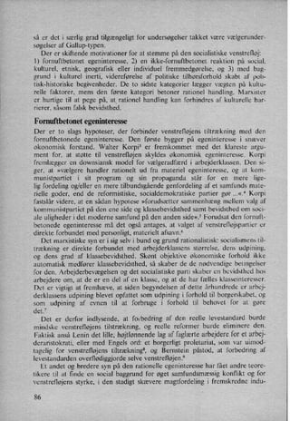 så er det i særlig grad tilgængeligt for undersøgelser takket være vælgerundera
søgelser af Gallup-typen.
Der er skiftende motivationer for at stemme på den socialistiske venstrefløj:
l) fornuftbetonet egeninteresse, 2) en ikke-fornuftbetonet reaktion på social,
kulturel, etnisk, geografisk eller individuel fremmedgørelse, og 3) med bag-
grund i kulturel inerti, videreførelse af politiske tilhørsforhold skabt af poli-
tisk-historiske begivenheder. De to sidste kategorier lægger vægten på kultu-
relle faktorer, mens den første kategori betoner rationel handling. Marxister
er hurtige til at pege på, at rationel handling kan forhindres af kulturelle bar-
rierer, såsom falsk bevidsthed.
Fornuftbetonet egeninteresse
Der er to slags hypoteser, der forbinder venstrefløjens tiltrækning med den
fornuftbetonede egeninteresse. Den første bygger på egeninteresse i snæver
økonomisk forstand. Walter Korpi3 er fremkommet med det klareste argu-
ment for, at støtte til venstrefløjen skyldes økonomisk egeninteresse. Korpi
fremlægger en downsiansk model for vælgeradfærd i arbejderklassen. Den si-
ger, at »vælgere handler rationelt ud fra materiel egeninteresse, og at kom-
munistpartiet i sit program og sin propaganda står for en mere lige-
lig fordeling og/eller en mere tilbundsgående genfordeling af et samfunds mate-
rielle goder, end de reformistiske, socialdemokratiske partier gør ...«.4 Korpi
fastslår videre, at en sådan hypotese »forudsætter sammenhæng mellem valg af
kommunistpartiet på den ene side og klassebevidsthed samt bevidsthed om soci-
ale uligheder i det moderne samfund på den anden side«.5 Forudsat den fornuft-
betonede egeninteresse må det også antages, at valget af venstrefløjspartier er
direkte forbundet med personligt, materielt afsavn.6
Det marxistiske syn er i sig selv i bund og grund rationalistisk: socialismens til-
trækning er direkte forbundet med arbejderklassens størrelse, dens udpining,
og dens grad af klassebevidsthed. Skønt objektive økonomiske forhold ikke
automatisk medfører klassebevidsthed, så skaber de de nødvendige betingelser
for den. Arbejderbevægelsen og det socialistiske parti skaber en bevidsthed hos
arbejdere om, at de er en del af en klasse, og at de har fælles klasseinteresser.
Det er vigtigt at fremhæve, at siden begyndelsen af dette århundrede er arbej-
derklassens udpining blevet _0pfattet som udpining i forhold til borgerskabet, og
som udpining af evnen til at forbruge i forhold til behovet for at gøre
det.7
Det er derfor indlysende, at forbedring af den reelle levestandard burde
mindske venstrefløjens tilstrækning, og reelle reformer burde eliminere den.
Faktisk anså Lenin det lille, højtlønnendelag af faglærtearbejdere for et arbej-
deraristokrati, eller med Engels ord: et borgerligt proletariat, som var uimod-
tagelig for venstrefløjens tiltræknings, og Bernstein påstod, at forbedring af
levestandarden overflødiggjorde selve venstrefløjen.9
Et andet og bredere syn på den rationelle egeninteresse har fået andre teore-
tikere til at finde en social baggrund for øget samfundsmæssig konflikt og for
venstrefløjens styrke, i den stadigt skævere magtfordeling i fremskredne indu-
86
 