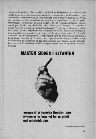 strialiserede samfund. De strækker sig fra Ralf Dahrendorf, tysk liberal, der
omdefinerer begrebet klasse som udøvelse af magt indenfor hierarkiske orga-
nisationer'°, over amerikanske socialforskere som Hancock, Sjoberg og White.
der hævder, at den hierarkiske organisering af fordelingen af sociale goder
fremmedgør modtagerne af disse goder”, til de venstreorienterede franske
sociologer Mallet og Belleville, der finder nye årsager til konflikt i
magtstrukturen i moderne industriforetagender'z, og som i den »nye arbej-
derklasse«, teknisk højtuddannede arbejdere, ser »den socialistiske bevægelses
eksemplariske avantgarde«”, på grund af denne gruppes eftertryk på faglig
autonomi og self-management. Andre teoretikere på den franske venstrefløj,
feks. Gorz, Garaudy og Touraine, har peget på modsætningen mellem magt-
centralisering på kapitalens og den teknokratiske stats hænder og det alminde-
lige krav om decentraliserede beslutningsprocesser som en ny årsag til politisk
konflikt.
MAGTEN SIDDER I BlYÅNTEN
-magten til at fastholde flertallet, sikre
reformerne og bane vei for en politik
med socialistisk sigte
SF-valgbrøchure fra 1968.
87
 