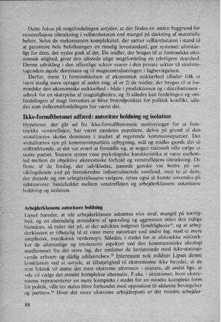 Dette fokus på magtfordelingen antyder, at der findes en anden baggrund for
venstrefløjens tiltrækning i velfærdsstaten end mangel på dækning af materielle
behov. Selve de mekanismers kompleksitet, der sætter velfærdsstaten i stand til
at garantere hele befolkningen en rimelig levestandard, gør systemet uforståe-
ligt for dem, der nyder godt af det. De midler, der bruges til at formindske øko-
nomisk ulighed, giver den allerede ulige magtfordeling en yderligere skævhed.
Denne udvikling i den offentlige sektor svarer i den private sektor til storiore-
tagenders øgede dominans og til magtcentraliseringen i fagbevægelsen.
Derfor, mens l) formindskelsen af økonomisk usikkerhed tillader folk at
være stadig mere optaget af andre ting, så er 2) de midler, der bruges til at for-
mindske den økonomiske usikkerhed -
både i produktionen og i distributionen -
udtryk for en skærpelse af magtuligheden, og 3) således kan fordelingen og om-
fordelingen af magt forventes at blive brændpunktet for politisk konflikt, såle-
des som indkomstfordelingen har været det.
Ikke-fomuftbetonet adfærd: autoritær holdning og isolation
Hypoteser, der går ud fra ikke-fornuftbetonede motiveringer for at fore-
trække venstrefløjen, har været særdeles populære, delvis på grund af den
»totalitære« skoles dominans i studiet af regerende kommunistpartier. Det
»totalitære« syn på kommunistpartiets opbygning. mål og midler gjorde det så
utiltrækkende, at det var svært at forestille sig, at nogen rationelt Ville vælge at
støtte partiet. Snarere syntes visse psykologiske karakteristika at være mellem-
led mellem de objektive økonomiske forhold og venstrefløjens tiltrækning. De
fleste af de forslag, der udvikledes, passede ganske vist bedre på ud-
viklingslande end på fremskredne industrialiserede samfund, men to af dem,
der drejede sig om arbejderklassens vælgere, synes også at kunne anvendes på
sidstnævnte: bindeleddet mellem venstrefløjen og arbejderklassens autoritære
holdning og isolation.
Arbejderklassens autoritære holdning
Lipset hævder, at når arbejderklassen udsættes »for straf, mangel på kærlig-
hed. og en almindelig atmosfære af spænding og aggression siden den tidlige
barndom, så tyder det på, at der udvikles indgroet fjendtlighed«”,og at arbej-
derklassen er tilbøjelig til-at være mere autoritær end andre lag, med et mere
simplistisk, manikæisk verdenssyn. Således, i stedet for at afskrække »tiltræk-
ker de uforsonlige og intolerante aspekter ved den kommunistiske ideologi
medlemmer fra det store lag, der omfatter de Iavtlønnede med ikke-statusgi-
vende erhverv og dårlig uddannelse«.'5 Interessant nok mildner Lipset denne
konklusion ved at antyde, at tilbøjelighed til ekstremisme ikke betyder, at de
rent faktisk vil støtte det mest ekstreme alternativ -
snarere, alt andet lige, at
»de vil vælge det mindst komplekse alternativ. F.eks. i situationer, hvor ekstre-
misme repræsenterer en mere kompleks i stedet for en mindre kompleks form
for politik, ville lav status blive forbundet med opposition til sådanne bevægelser
og partier«,16Hvor detmere ekstreme arbejderparti er det mindre arbejder-
88
 