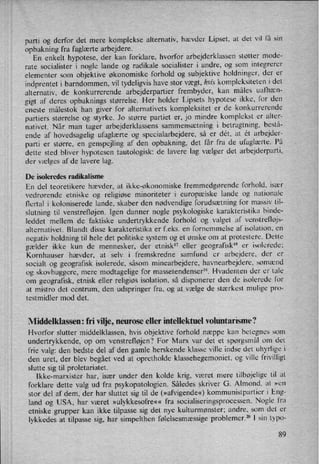 parti og derfor det mere komplekse alternativ, hævder Lipset, at det vil få sin
opbakning fra faglærte arbejdere.
En enkelt hypotese, der kan forklare, hvorfor arbejderklassen støtter mode-
rate socialister i nogle lande og radikale socialister i andre, og som integrerer
elementer som objektive økonomiske forhold og subjektive holdninger, der er
indprentet i barndommen, vil tydeligvis have stor vægt, hvis kompleksiteten i det
alternativ, de konkurrerende arbejderpartier frembyder, kan måles ualhæn-
gigt af deres opbaknings størrelse. Her holder Lipsets hypotese ikke, for den
eneste målestok han giver for alternativets kompleksitet er de konkurrerende
partiers størrelse og styrke. Jo større partiet er, jo mindre komplekst er alter-
nativet. Når man tager arbejderklassens sammensætning i betragtning, bestå-
ende af hovedsagelig ufaglærte og specialarbejdere, så er dét, at ét arbejder-
parti er større, en genspejling af den opbakning, det får fra de ufaglærte. På
dette sted bliver hypotesen tautologisk: de lavere lag vælger det arbejderparti,
der vælges af de lavere lag.
De isoleredes radikalisme
En del teoretikere hævder, at ikke-økonomiske fremmedgørende forhold, især
vedrorende etniske og religiøse minoriteter i europæiske lande og nationale
flertal i koloniserede lande, skaber den nødvendige forudsætning for massiv til-
slutning til venstrefløjen. lgen danner nogle psykologiske karakteristika binde-
leddet mellem de faktiske undertrykkende forhold og valget af venstrefløjs-
alternativet. Blandt disse karakteristika er f.eks. en fornemmelse af isolation, en
negativ holdning til hele det politiske system og et ønske om at protestere. Dette
gælder ikke kun de mennesker, der etnisk'7 eller geografiskIx er isolerede:
Kornhauser hævder, at selv i fremskredne samfund er arbejdere, der er
socialt og geografisk isolerede, såsom minearbejdere, havnearbejdere, sømænd
og skovhuggere, mere modtagelige for massetendenser”. Hvadenten der er tale
om geografisk, etnisk eller religiøs isolation, så disponerer den de isolerede for
at mistro det centrum, den udspringer fra. og at vælge de stærkest mulige pro-
testmidler mod det.
Middelklassen: fri vilje, neurose eller intellektuel voluntarisme?
Hvorfor slutter middelklassen, hvis objektive forhold næppe kan betegnes som
undertrykkende, op om venstrefløjen? For Marx var det et spørgsmål om det
frie valg: den bedste del af den gamle herskende klasse ville indse det uhyrlige i
den uret, der blev begået ved at opretholde klassehegemoniet, og ville frivilligt
slutte sig til proletariatet.
lkke-marxister har, især under den kolde krig, været mere tilbøjelige til at
forklare dette valg ud fra psykopatologien. Således skriver G. Almond, at »en
stor del af dem, der har sluttet sig til de (»afvigende«) kommunistpartier i Eng-
land og USA, har været »ulykkesofre«« fra socialiseringsprocessen. Nogle fra
etniske grupper kan ikke tilpasse sig det nye kulturmønster; andre, som det er
lykkedes at tilpasse sig, har simpelthen følelsesmæssige problemer.20 I sin typo-
89
 