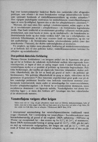 logi over kommunistpartier beskriver Burks den »sekteriske eller afvigende«
partitype, som »findes i de mest fremskredne vestlige industrialiserede lande«
som »primært bestående af middelklasseneurotikere og etniske udstødte«.21
Den vigtigste psykologiske motivation for middelklassens venstrefløjstilhængere
siges at være fjendtlighed, ligesom den er det for arbejderklassens autoritære.22
Marcuse, der med tiden blev opslugt i studenteroprøret, måtte opgive at fm-
de et revolutionært potentiel i arbejderklassen i de fremskredne kapitalistiske
lande. Han fandt imidlertid et revolutionært grundlag i alliancen mellem pjalte-
proletariatet, som intet havde at miste, og de intellektuelle i de fremskredne in-
dustrialiserede lande og den tredje verdens folk”. Det var i virkeligheden i de
nationale frihedskampe, at det »nye venstre« fandt sin inspiration, og det var
det uudholdelige i de fremskredne landes nykolonialistiske politik (især den
amerikanske i Vietnam), der skabte nødvendigheden af revolution.
En simplere, og måske mere plausibel, forklaring på middelklassesocialismen
er at forbinde den til den politiske kultur; middelklassesocialister kommer fra
arbejder- og socialistfamilier.
Den politisk-historiske forklaring
Thomas Greene konkluderer i en længere artikel om de hypoteser, der giver
sig ud for at forklare de vekslende styrkeforhold mellem ikke-regerende kom-
munistpartier, at ingen af dem er særlig meget værd. I stedet foreslår han, at
venstrefløjens styrke er et produkt af politiske og historiske begivenheder. Poli-
tiske beslutninger, der træffes på afgørende historiske tidspunkter, skaber poli-
tiske tilhørsforhold, der får lov at bestå på grund af inerti i de politiske ad-
færdsmønstre. Når politiske tilhørsforhold én gang er skabt, videreføres de fra
generation til generation.” Den historiske angrebsvinkel giver gode svar på el-
lers vanskelige problemer: hvorfor visse isolerede minoriteter stemmer over-
bevisende kommunistisk, mens andre er uimodtagelige for venstresocialismen;
hvorfor arbejderbevægelsen i én fransk by er kommunistisk domineret, mens
socialisterne dominerer i en lignende naboby. Vanskeligheden ved denne for-
mulering ligger i, at mens den forklare alt”, forudsiger den kun videreførelse
af de eksisterende mønstre.
Venstrefløjensvælgere efter krigen
Sådan som det er i dag, så går arbejderen rundt med en lillebitte dokumentmappe, helst af
læder, men der er ikke noget i den. Det ser bare pænt ud at have den ved siden af sig i bilen. På
den måde tror folk ikke, han er arbejder. Tillidsmand, B&W Øen, 1974.
I international sammenhæng har venstrefløjssocialisternetraditionelt været
svage i Danmark. Før l.verdenskrig var
venstrefløjen i Socialdemokratiet mest
bemærkelsesværdigpå grund af sin svaghed. DKPs opbakning i 1920'erne og
30”erne var
exceptionelt lav -
den strakte sig fra 0,2 % til 2,4 % af stemmerne.
Skønt DKPs stemmeandel foretog et spring opad til 12,5 ?⁄Oi 1945, gik det ind i
en stejl og vedvarende nedgangsfase, der bragte det ned på 3,1 °⁄0i 1957, på
trods af fortsat stor arbejdsløshed blandt arbejdere, og på trods af den social-
90
 