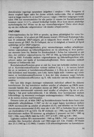 demokratiske regerings upopulære indgriben i strejken i 1956. Årsagernetil
denne svaghed ligger uden for denne artikels rækkevidde. Det er imidlertid
værd at lægge mærke til, at med SFs succes i valget i 1960 blev nedgangen vendt;
siden 1966 har stemmeandelen for alle partier til venstre for Socialdemokratiet
konstant været 11-12 %, omend forskelligt fordelt. Hvor kom denne pludselige
styrkeforøgelse fra? Hvem var de nye venstrefløjsvælgere? Dette afsnit drejer
sig om den skiftende vælgerstrukturi de danske arbejderpartier.
1947-1960
Undersøgelsesdata fra før 1959 er spredte, og deres pålidelighed for vores for-
mål er tvivlsom. Af et udsnit på 2500 danske mænd i 1954 fandt Svalastoga feks.
kun 41 erklærede DKF-vælgere, på et'tidspunkt hvor mindst 5 % af danske
mænd stemte på DKP. De få Galluptal, der er til rådighed, er baseret på ligeså
upålidelige tal for DKF-vælgerne.
I mangel af undersøgelsesdata giver sammenhængen mellem arbejderpar-
tiernes valgresultater og folketællingstallene en vis antydning af, hvor partier-
nes stemmer kom fra. Institut for Statskundskab i Århus har indsamlet et sæt
data, der omfatter valgresultaterne fra 1947 til 1966, og folketællingstallene for
1950 og 1960. Forholdet mellem valgresultaterne og folketællingstallene mht.
erhverv måles ved hjælp af korrelationskoeficienten. Dette statistiske redskab
fortjener et forklarende ord:
Korrelationskoefñcienten giver et mål for, hvor tæt forholdet mellem to sæt.
tal er. Korrelationskoefñcienter varierer mellem 0 og i l. Jo tættere forhol-
det er, jo nærmere er korrelationskoefficienten i 1. Hvis de to sæt tal er per-
fekt korreleret med hinanden, som f.eks. børns højde målt 1 tommer og i centi-
meter, er korrelationskoefficienten 1; hvis der ikke eksisterer noget forhold,
nærmer korrelationskoefñcienten sig 0. Alle nedenfor nævnte koefficienter er
posrtwe.
Der kan ikke drages slutninger vedrørende individuel adfærd fra sådanne
korrelationer. En høj korrelation mellem antallet af arbejdere og DKPs stem-
meandel fastslår ikke, at arbejdere stemte på DKP; den fastslår blot, at kom-
munisternes stemmeandel varierede med antallet af arbejdere. Og det er selv-
følgelig i høj grad tankevækkende. I de tilfælde, hvor korrelationer mellem
folketællings- og stemmetal overlapper undersøgelsesdata i l960”erne, fandt jeg,
at de stemte overens med hinanden.
Dataene tyder på, at både DKP og Socialdemokratiet havde deres basis i den
industrielle arbejderklasse. I 1947 var der en noget højere korrelation mellem
DKPs stemmeandel og antallet af arbejdere (0.55), end tilfældet var for Social-
demokratiets stemmeandel (049); men når vi når 1957 er forholdet blevet vendt
om (henholdsvis 0.58 og 0.63). Da SF dukkede op i 1960, tog det DKPs plads.
Korrelationen mellem SF-stemmer og arbejdere (i procent) var 0.63 i 1960 og
0.62 i 1966, mens DKPs faldt fra 0.58 i 1957 til 0.49 i 1960 og 0.40 i 1966.
Ligheden mellem SFs stemmeandel i 1960 og DKPs i 1947 i nogle af landets
områder blev bemærket allerede ved 1960-valget (ij. Chr. Frahm i SF-bladet
den 25.11.1960 0g 2.12.1960). I landets 1120 afstemningskredse var korrelations-
91
 