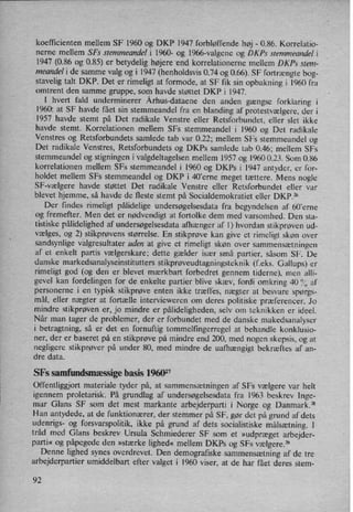 koefficienten mellem SF 1960 og DKP 1947 forbløffende høj -
0.86. Korrelatio-
nerne mellem SFs stemmeandel i 1960- og l966-valgene 0g DKPS stemmeandel i
1947 (0.86 og 085) er betydelig højere end korrelationerne mellem DKPs stem-
meandel i de samme valg og i 1947 (henholdsvis 0.74 og 0.66). SF fortrængtebog-
stavelig talt DKP. Det er rimeligt at formode, at SF fik sin opbakning i 1960 fra
omtrent den samme gruppe, som havde støttet DKP i 1947.
I hvert fald underminerer Århus-dataene den anden gængse forklaring i
l960: at SF havde fået sin stemmeandel fra en blanding af protestvælgere, der i
1957 havde stemt på Det radikale Venstre eller Retsforbundet, eller slet ikke
havde stemt. Korrelationen mellem SFs stemmeandel i 1960 og Det radikale
Venstres og Retsforbundets samlede tab var 0.22; mellem SFs stemmeandel og
Det radikale Venstres, Retsforbundets og DKPs samlede tab 0.46; mellem SFs
stemmeandel og stigningen i valgdeltagelsen mellem 1957 og 1960 0.23. Som 0.86
korrelationen mellem SFs stemmeandel i 1960 og DKPs i 1947 antyder, er for-
holdet mellem SFs stemmeandel og DKP i 40'erne meget tættere. Mens nogle
SF-vælgere havde støttet Det radikale Venstre eller Retsforbundet eller var
blevet hjemme, så havde de fleste stemt på Socialdemokratiet eller DKP.26
Der findes rimeligt pålidelige undersøgelsesdata fra begyndelsen af 60'erne
og fremefter. Men det er nødvendigt at fortolke dem med varsomhed. Den sta-
tistiske pålidelighedaf undersøgelsesdata afhænger af I) hvordan stikprøven ud-
vælges, og 2) stikprøvens størrelse. En stikprøve kan give et rimeligt skøn over
sandsynlige valgresultater uden at give et rimeligt skøn over
sammensætningen
af et enkelt partis vælgerskare; dette gælder især små partier, såsom SF. De
danske markedsanalyseinstitutters stikprøveudtagningsteknik(feks. Gallups) er
rimeligt god (og den er blevet mærkbart forbedret gennem tiderne), men alli-
gevel kan fordelingen for de enkelte partier blive skæv, fordi omkring 40 °/(',af
personerne i en typisk stikprøve enten ikke træffes, nægter at besvare spørgs-
mål, eller nægter at fortælle intervieweren om deres politiske præferencer. Jo
mindre stikprøven er, jo mindre er pålideligheden,selv om teknikken er ideel.
Når man tager de problemer, der er forbundet med de danske makedsanalyser
i betragtning, så er det en fornuftig tommelfingerregel at behandle konklusio-
ner, der er baseret på en stikprøve på mindre end 200, med nogen skepsis, og at
negligere stikprøver på under 80, med mindre de uafhængigt bekræftes af an-
dre data.
SFs samfundsmæssigebasis 196027
Offentliggjort materiale tyder på, at sammensætningen af SFs vælgere var helt
igennem proletarisk. På grundlag af undersøgelsesdata fra 1963 beskrev lnge-
mar Glans SF som det mest markante arbejderparti i Norge og Danmark.28
Han antydede, at de funktionærer, der stemmer på SF, gør det på grund af dets
udenrigs- og forsvarspolitik, ikke på grund af dets socialistiske målsætning. l
tråd med Glans beskrev Ursula Schmiederer SF som et »udpræget arbejder-
parti« og påpegede den »stærke lighed« mellem DKPs og SFs vælgere.29
Denne lighed synes overdrevet. Den demografiske .sammensætningaf de tre
arbejderpartier umiddelbart efter valget i 1960 viser, at de har fået deres stem-
92
 