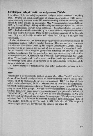 Udviklingen i arbejderpartiemes vælgerrnasse 1960-74
I de sidste 15 år har arbejderpartiernes vælgere skiftet karakter i betydelig
grad. I 60”erne var sammensætningen af Socialdemokratiets og DKPs vælger-
masse temmelig konstant, mens SFs sammensætning ændredes væsentligt med
hensyn til alder, erhverv og uddannelse. Med Venstresocialisternes opdukken i
1967 og dets udvikling i 1968 tog et ikke-arbejderbaseret parti plads ved siden af
de arbejderbaserede partier. Efter splittelsen i Socialdemokratiet og valget i
1973 er både de socialdemokratiske og de kommunistiske vælgeres sammensæt-
ning også ændret betydeligt. Dette vil blive forklaret nærmere på de følgende
sider. På grund af det lille materiale må tallene for DKP og VS betragtes med
varsomhed.
I løbet af 609erne var den kønsmæssige og geografiske sammensætning af de
socialistiske partiers vælgere rimeligt konstant. Der var en overrepræsenta-
tion af mænd både blandt DKPs og SFs vælgere (omkring 60%), mens socialde-
mokraterne fik en næsten lige stor del af sine stemmer fra mænd og kvinder.
De socialdemokratiske vælgeres geografiske fordeling var omtrent som den
samlede befolknings, dog var provinsbyer overrepræsenteret og landområder
underrepræsenteret. København var betydeligt overrepræsenteret hos DKP,
SF og VS, og landområder endnu mere mærkbart underrepræsenteret. SF fik
en
væsentligt større del af sin opbakning fra de københavnske forstæder end de
øvrige socialistiske partier.
Af større interesse er fordelingerne efter alder, uddannelse, erhverv og ind-
komst. '
Alder
Fordelingen af de socialistiske partiers vælgere efter alder (Tabel 3) antyder, at
de socialdemokratiske vælgere havde en sammensætning som det samlede ma-
teriale, og at de midaldrende var overrepræsenteret i DKP (en følge af deres
rolle i modstandskampen) før 1974. Mellem 1971 og 1973 tabte Socialdemokra-
tiet uforholdsmæssigtmange stemmer blandt yngre vælgere, mens DKPs frem-
gang var størst i den gruppe. De unge var overrepræsenteret i SF, lige fra par-
tiet blev dannet. SF øgede sin overrepræsentation af gruppen under 30 fra 8% i
1961-62 til 14°/0i 1970-71, og til 28°/oi 1974, på trods af konkurrence fra VS, som
får mere end halvdelen af sine stemmer fra den gruppe. SF-vælgernes gennem-
snitsalder faldt fra 6 år under det samlede materiales gennemsnitsalder i 1963 til
10 år under i 1970-71, og til 17' år under i 1974. Halvdelen af DKPs vælgere i
1974 var også under 30; halvdelen af VSs vælgere var under 26.
97
 