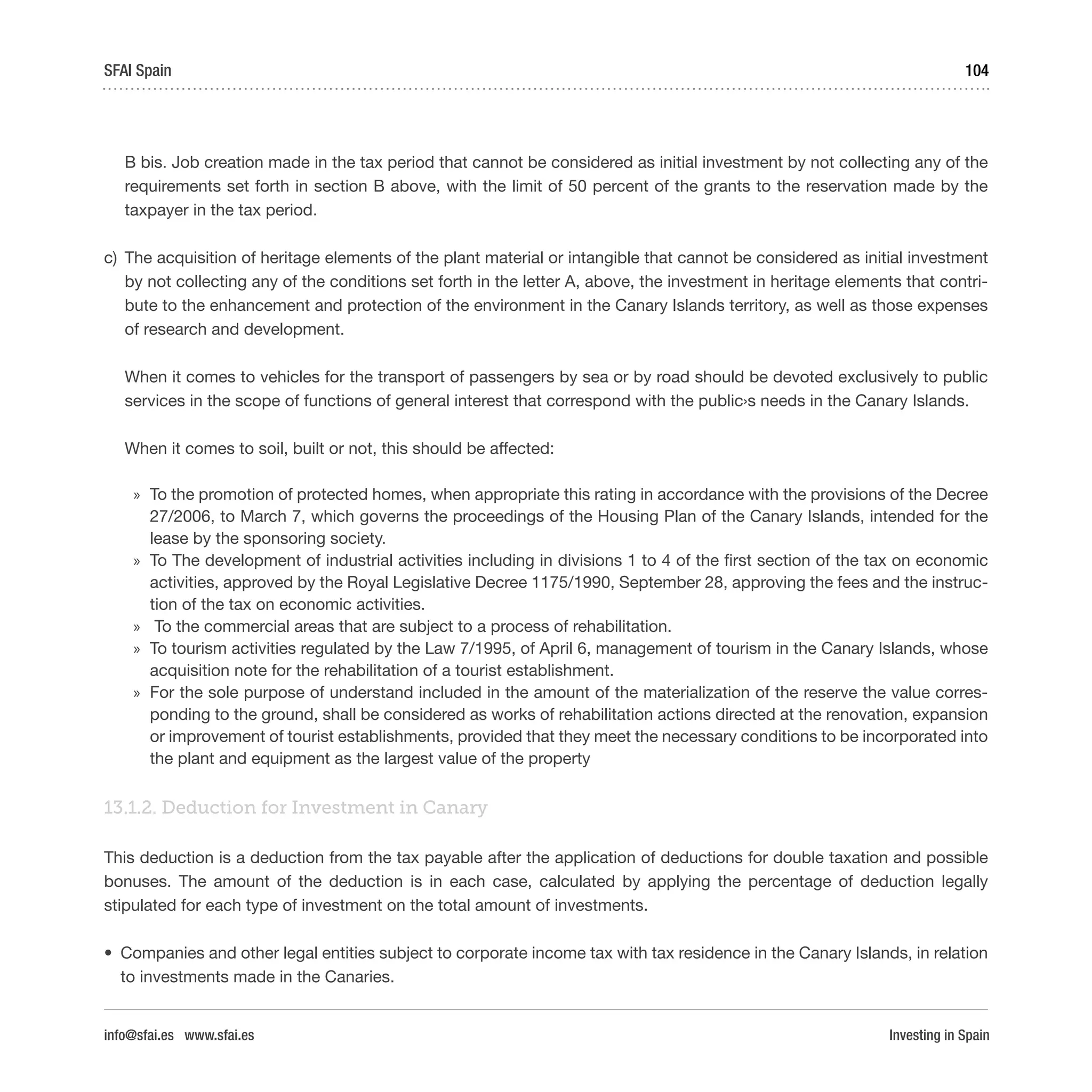 Investing in Spain
104SFAI Spain
info@sfai.es www.sfai.es
B bis. Job creation made in the tax period that cannot be considered as initial investment by not collecting any of the
requirements set forth in section B above, with the limit of 50 percent of the grants to the reservation made by the
taxpayer in the tax period.
c)	 The acquisition of heritage elements of the plant material or intangible that cannot be considered as initial investment
by not collecting any of the conditions set forth in the letter A, above, the investment in heritage elements that contri-
bute to the enhancement and protection of the environment in the Canary Islands territory, as well as those expenses
of research and development.
When it comes to vehicles for the transport of passengers by sea or by road should be devoted exclusively to public
services in the scope of functions of general interest that correspond with the public›s needs in the Canary Islands.
When it comes to soil, built or not, this should be affected:
»» To the promotion of protected homes, when appropriate this rating in accordance with the provisions of the Decree
27/2006, to March 7, which governs the proceedings of the Housing Plan of the Canary Islands, intended for the
lease by the sponsoring society.
»» To The development of industrial activities including in divisions 1 to 4 of the first section of the tax on economic
activities, approved by the Royal Legislative Decree 1175/1990, September 28, approving the fees and the instruc-
tion of the tax on economic activities.
»» To the commercial areas that are subject to a process of rehabilitation.
»» To tourism activities regulated by the Law 7/1995, of April 6, management of tourism in the Canary Islands, whose
acquisition note for the rehabilitation of a tourist establishment.
»» For the sole purpose of understand included in the amount of the materialization of the reserve the value corres-
ponding to the ground, shall be considered as works of rehabilitation actions directed at the renovation, expansion
or improvement of tourist establishments, provided that they meet the necessary conditions to be incorporated into
the plant and equipment as the largest value of the property
13.1.2. Deduction for Investment in Canary
This deduction is a deduction from the tax payable after the application of deductions for double taxation and possible
bonuses. The amount of the deduction is in each case, calculated by applying the percentage of deduction legally
stipulated for each type of investment on the total amount of investments.
•	 Companies and other legal entities subject to corporate income tax with tax residence in the Canary Islands, in relation
to investments made in the Canaries.
 