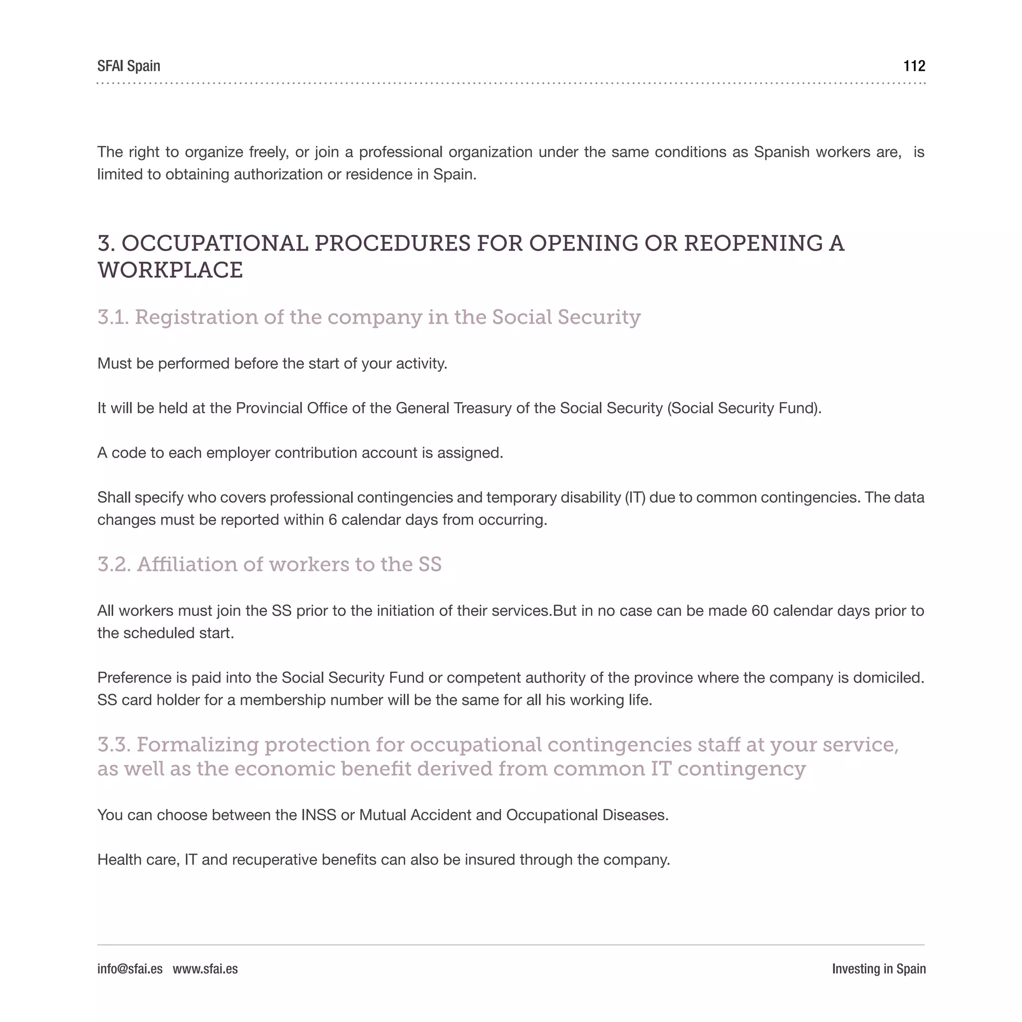 Investing in Spain
112SFAI Spain
info@sfai.es www.sfai.es
The right to organize freely, or join a professional organization under the same conditions as Spanish workers are, is
limited to obtaining authorization or residence in Spain.
3. OCCUPATIONAL PROCEDURES FOR OPENING OR REOPENING A
WORKPLACE
3.1. Registration of the company in the Social Security
Must be performed before the start of your activity.
It will be held at the Provincial Office of the General Treasury of the Social Security (Social Security Fund).
A code to each employer contribution account is assigned.
Shall specify who covers professional contingencies and temporary disability (IT) due to common contingencies. The data
changes must be reported within 6 calendar days from occurring.
3.2. Affiliation of workers to the SS
All workers must join the SS prior to the initiation of their services.But in no case can be made 60 calendar days prior to
the scheduled start.
Preference is paid into the Social Security Fund or competent authority of the province where the company is domiciled.
SS card holder for a membership number will be the same for all his working life.
3.3. Formalizing protection for occupational contingencies staff at your service,
as well as the economic benefit derived from common IT contingency
You can choose between the INSS or Mutual Accident and Occupational Diseases.
Health care, IT and recuperative benefits can also be insured through the company.
 