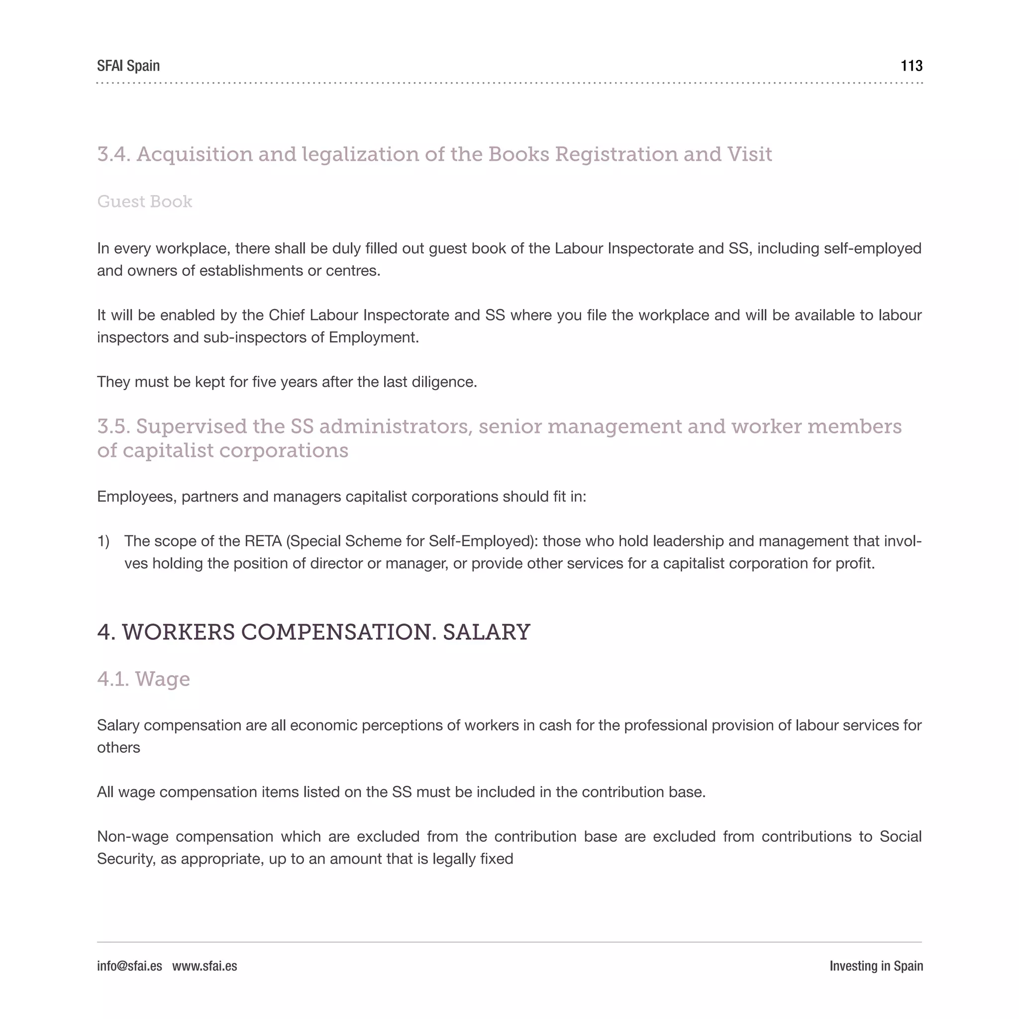 Investing in Spain
113SFAI Spain
info@sfai.es www.sfai.es
3.4. Acquisition and legalization of the Books Registration and Visit
Guest Book
In every workplace, there shall be duly filled out guest book of the Labour Inspectorate and SS, including self-employed
and owners of establishments or centres.
It will be enabled by the Chief Labour Inspectorate and SS where you file the workplace and will be available to labour
inspectors and sub-inspectors of Employment.
They must be kept for five years after the last diligence.
3.5. Supervised the SS administrators, senior management and worker members
of capitalist corporations
Employees, partners and managers capitalist corporations should fit in:
1)	 The scope of the RETA (Special Scheme for Self-Employed): those who hold leadership and management that invol-
ves holding the position of director or manager, or provide other services for a capitalist corporation for profit.
4. WORKERS COMPENSATION. SALARY
4.1. Wage
Salary compensation are all economic perceptions of workers in cash for the professional provision of labour services for
others
All wage compensation items listed on the SS must be included in the contribution base.
Non-wage compensation which are excluded from the contribution base are excluded from contributions to Social
Security, as appropriate, up to an amount that is legally fixed
 