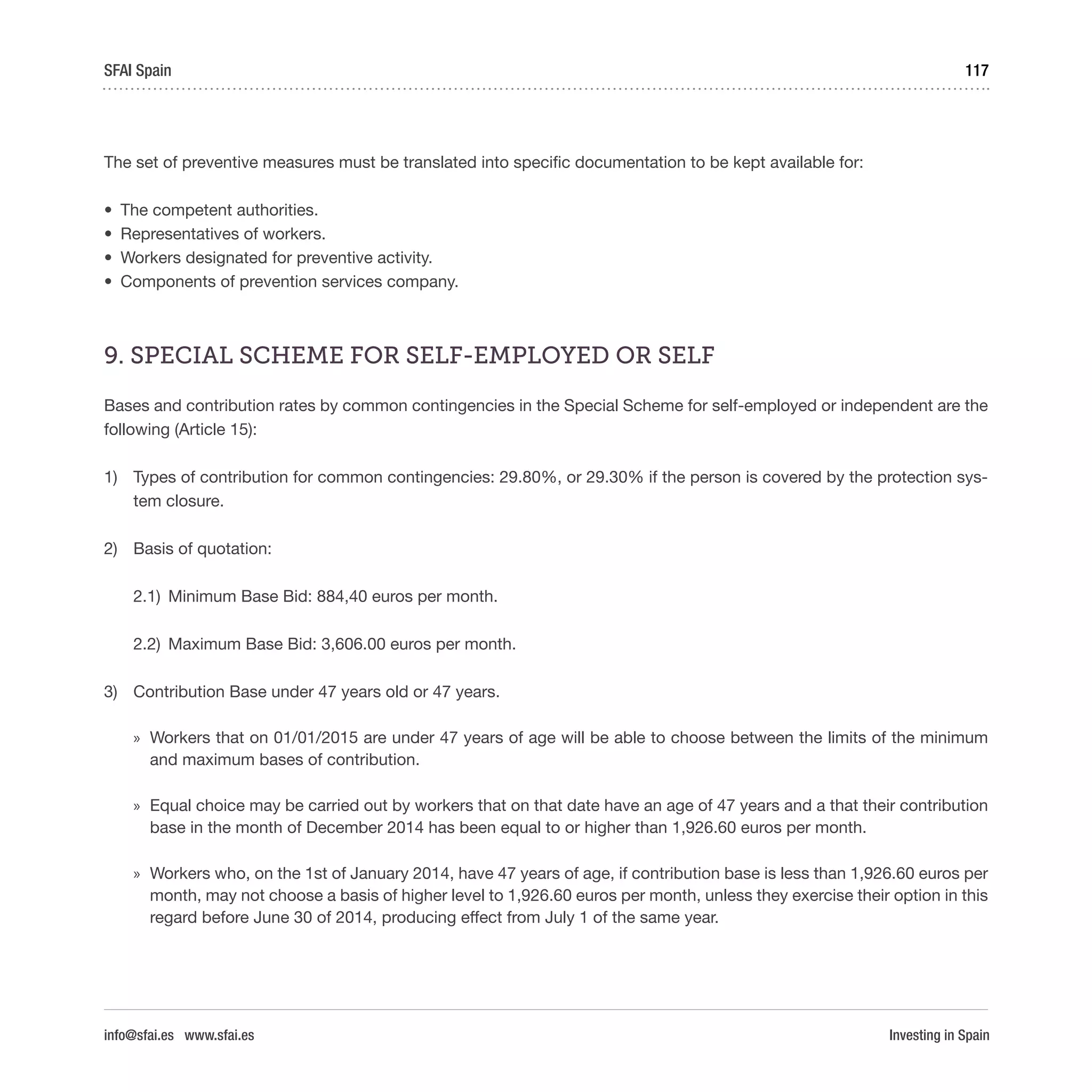 Investing in Spain
117SFAI Spain
info@sfai.es www.sfai.es
The set of preventive measures must be translated into specific documentation to be kept available for:
•	 The competent authorities.
•	 Representatives of workers.
•	 Workers designated for preventive activity.
•	 Components of prevention services company.
9. SPECIAL SCHEME FOR SELF-EMPLOYED OR SELF
Bases and contribution rates by common contingencies in the Special Scheme for self-employed or independent are the
following (Article 15):
1)	 Types of contribution for common contingencies: 29.80%, or 29.30% if the person is covered by the protection sys-
tem closure.
2)	 Basis of quotation:
2.1)	 Minimum Base Bid: 884,40 euros per month.
2.2)	 Maximum Base Bid: 3,606.00 euros per month.
3)	 Contribution Base under 47 years old or 47 years.
»» Workers that on 01/01/2015 are under 47 years of age will be able to choose between the limits of the minimum
and maximum bases of contribution.
»» Equal choice may be carried out by workers that on that date have an age of 47 years and a that their contribution
base in the month of December 2014 has been equal to or higher than 1,926.60 euros per month.
»» Workers who, on the 1st of January 2014, have 47 years of age, if contribution base is less than 1,926.60 euros per
month, may not choose a basis of higher level to 1,926.60 euros per month, unless they exercise their option in this
regard before June 30 of 2014, producing effect from July 1 of the same year. 
 