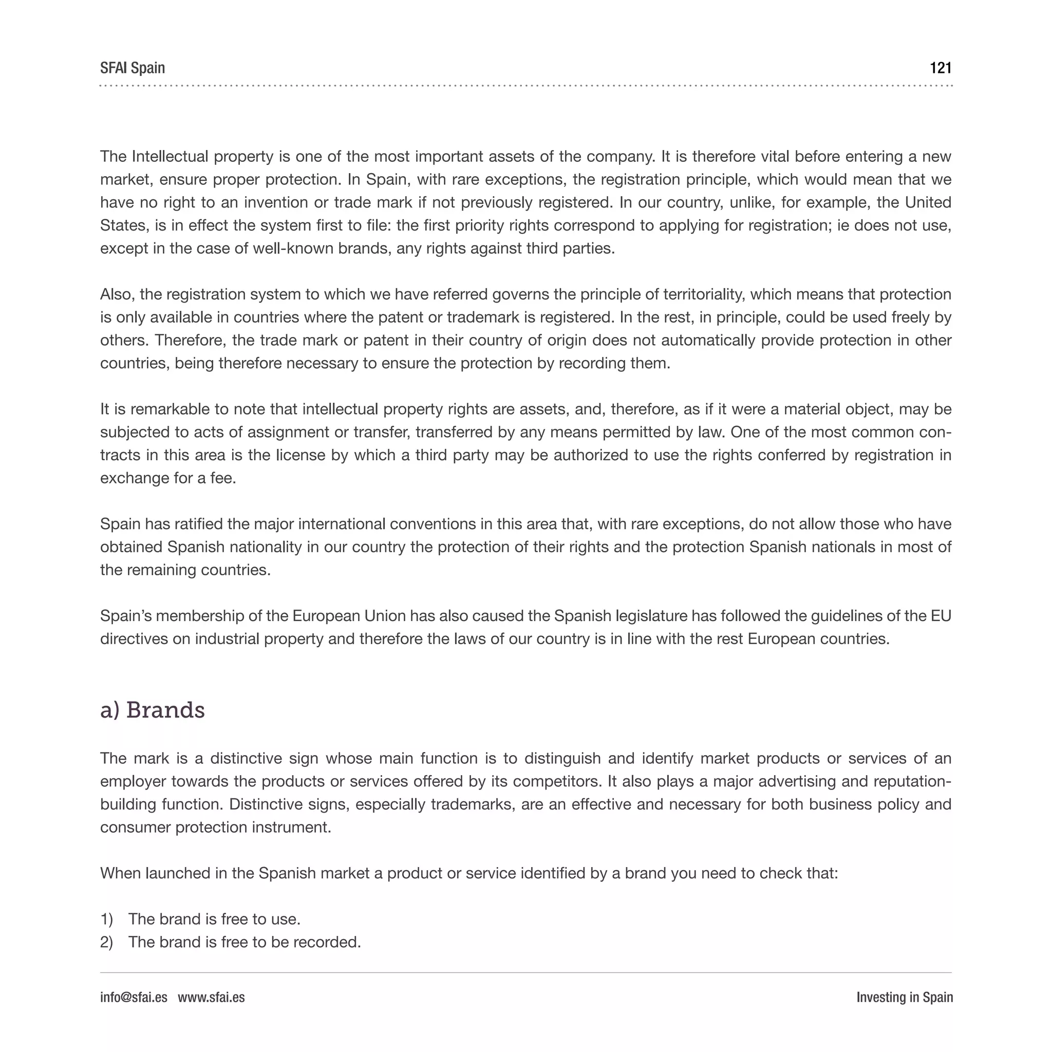 Investing in Spain
121SFAI Spain
info@sfai.es www.sfai.es
The Intellectual property is one of the most important assets of the company. It is therefore vital before entering a new
market, ensure proper protection. In Spain, with rare exceptions, the registration principle, which would mean that we
have no right to an invention or trade mark if not previously registered. In our country, unlike, for example, the United
States, is in effect the system first to file: the first priority rights correspond to applying for registration; ie does not use,
except in the case of well-known brands, any rights against third parties.
Also, the registration system to which we have referred governs the principle of territoriality, which means that protection
is only available in countries where the patent or trademark is registered. In the rest, in principle, could be used freely by
others. Therefore, the trade mark or patent in their country of origin does not automatically provide protection in other
countries, being therefore necessary to ensure the protection by recording them.
It is remarkable to note that intellectual property rights are assets, and, therefore, as if it were a material object, may be
subjected to acts of assignment or transfer, transferred by any means permitted by law. One of the most common con-
tracts in this area is the license by which a third party may be authorized to use the rights conferred by registration in
exchange for a fee.
Spain has ratified the major international conventions in this area that, with rare exceptions, do not allow those who have
obtained Spanish nationality in our country the protection of their rights and the protection Spanish nationals in most of
the remaining countries.
Spain’s membership of the European Union has also caused the Spanish legislature has followed the guidelines of the EU
directives on industrial property and therefore the laws of our country is in line with the rest European countries.
a) Brands
The mark is a distinctive sign whose main function is to distinguish and identify market products or services of an
employer towards the products or services offered by its competitors. It also plays a major advertising and reputation-
building function. Distinctive signs, especially trademarks, are an effective and necessary for both business policy and
consumer protection instrument.
When launched in the Spanish market a product or service identified by a brand you need to check that:
1)	 The brand is free to use.
2)	 The brand is free to be recorded.
 