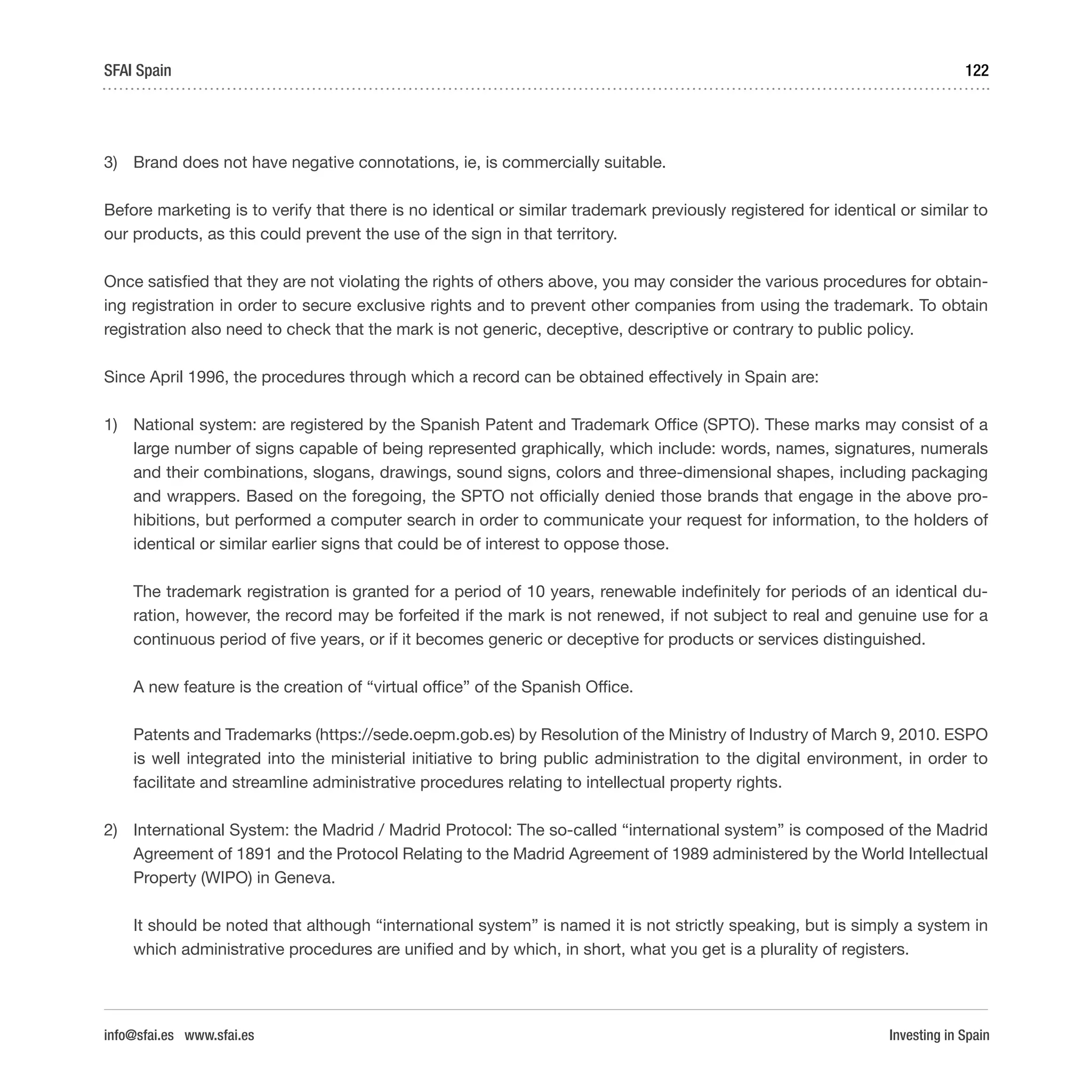 Investing in Spain
122SFAI Spain
info@sfai.es www.sfai.es
3)	 Brand does not have negative connotations, ie, is commercially suitable.
Before marketing is to verify that there is no identical or similar trademark previously registered for identical or similar to
our products, as this could prevent the use of the sign in that territory.
Once satisfied that they are not violating the rights of others above, you may consider the various procedures for obtain-
ing registration in order to secure exclusive rights and to prevent other companies from using the trademark. To obtain
registration also need to check that the mark is not generic, deceptive, descriptive or contrary to public policy.
Since April 1996, the procedures through which a record can be obtained effectively in Spain are:
1)	 National system: are registered by the Spanish Patent and Trademark Office (SPTO). These marks may consist of a
large number of signs capable of being represented graphically, which include: words, names, signatures, numerals
and their combinations, slogans, drawings, sound signs, colors and three-dimensional shapes, including packaging
and wrappers. Based on the foregoing, the SPTO not officially denied those brands that engage in the above pro-
hibitions, but performed a computer search in order to communicate your request for information, to the holders of
identical or similar earlier signs that could be of interest to oppose those.
The trademark registration is granted for a period of 10 years, renewable indefinitely for periods of an identical du-
ration, however, the record may be forfeited if the mark is not renewed, if not subject to real and genuine use for a
continuous period of five years, or if it becomes generic or deceptive for products or services distinguished.
A new feature is the creation of “virtual office” of the Spanish Office.
Patents and Trademarks (https://sede.oepm.gob.es) by Resolution of the Ministry of Industry of March 9, 2010. ESPO
is well integrated into the ministerial initiative to bring public administration to the digital environment, in order to
facilitate and streamline administrative procedures relating to intellectual property rights.
2)	 International System: the Madrid / Madrid Protocol: The so-called “international system” is composed of the Madrid
Agreement of 1891 and the Protocol Relating to the Madrid Agreement of 1989 administered by the World Intellectual
Property (WIPO) in Geneva.
It should be noted that although “international system” is named it is not strictly speaking, but is simply a system in
which administrative procedures are unified and by which, in short, what you get is a plurality of registers.
 