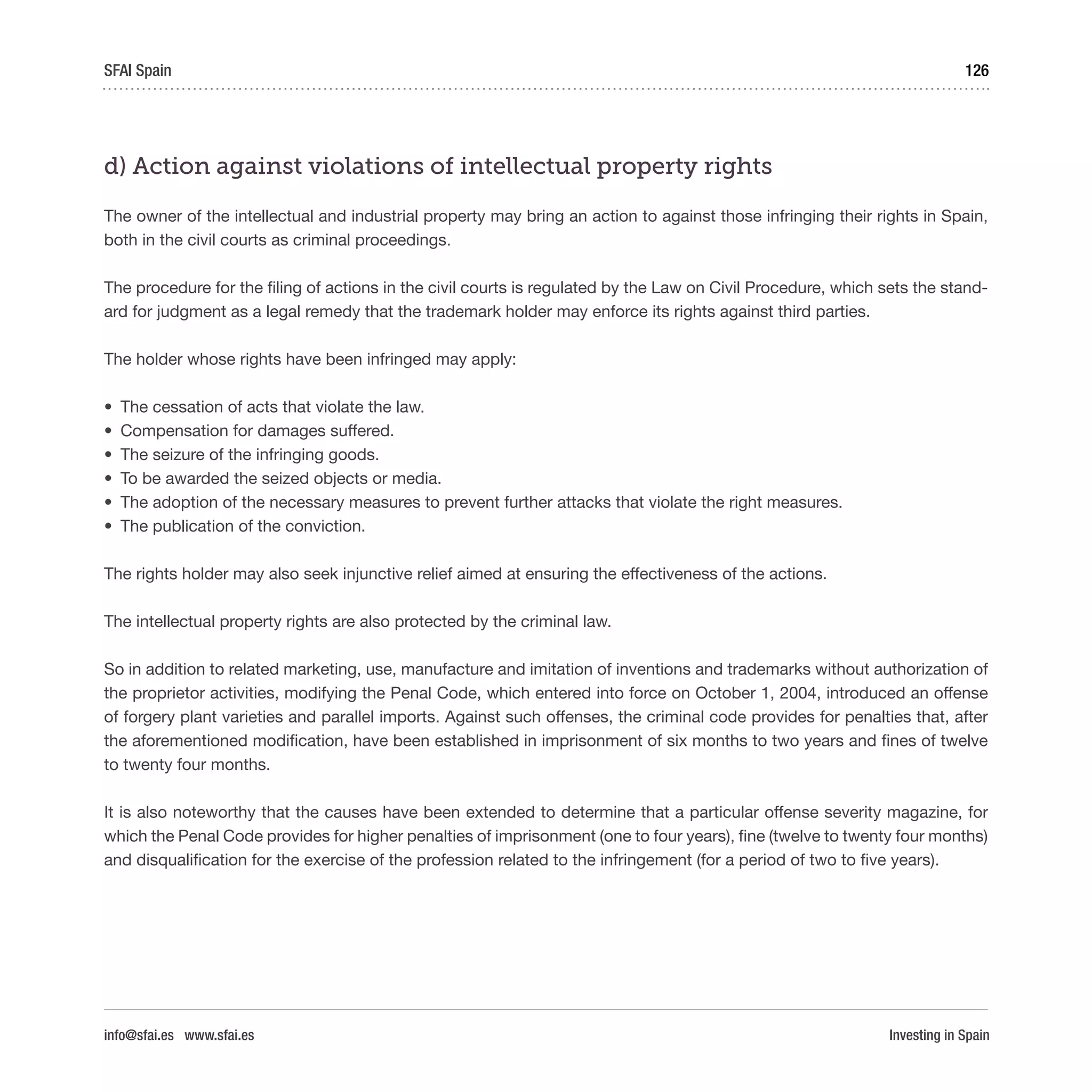 Investing in Spain
126SFAI Spain
info@sfai.es www.sfai.es
d) Action against violations of intellectual property rights
The owner of the intellectual and industrial property may bring an action to against those infringing their rights in Spain,
both in the civil courts as criminal proceedings.
The procedure for the filing of actions in the civil courts is regulated by the Law on Civil Procedure, which sets the stand-
ard for judgment as a legal remedy that the trademark holder may enforce its rights against third parties.
The holder whose rights have been infringed may apply:
•	 The cessation of acts that violate the law.
•	 Compensation for damages suffered.
•	 The seizure of the infringing goods.
•	 To be awarded the seized objects or media.
•	 The adoption of the necessary measures to prevent further attacks that violate the right measures.
•	 The publication of the conviction.
The rights holder may also seek injunctive relief aimed at ensuring the effectiveness of the actions.
The intellectual property rights are also protected by the criminal law.
So in addition to related marketing, use, manufacture and imitation of inventions and trademarks without authorization of
the proprietor activities, modifying the Penal Code, which entered into force on October 1, 2004, introduced an offense
of forgery plant varieties and parallel imports. Against such offenses, the criminal code provides for penalties that, after
the aforementioned modification, have been established in imprisonment of six months to two years and fines of twelve
to twenty four months.
It is also noteworthy that the causes have been extended to determine that a particular offense severity magazine, for
which the Penal Code provides for higher penalties of imprisonment (one to four years), fine (twelve to twenty four months)
and disqualification for the exercise of the profession related to the infringement (for a period of two to five years).
 