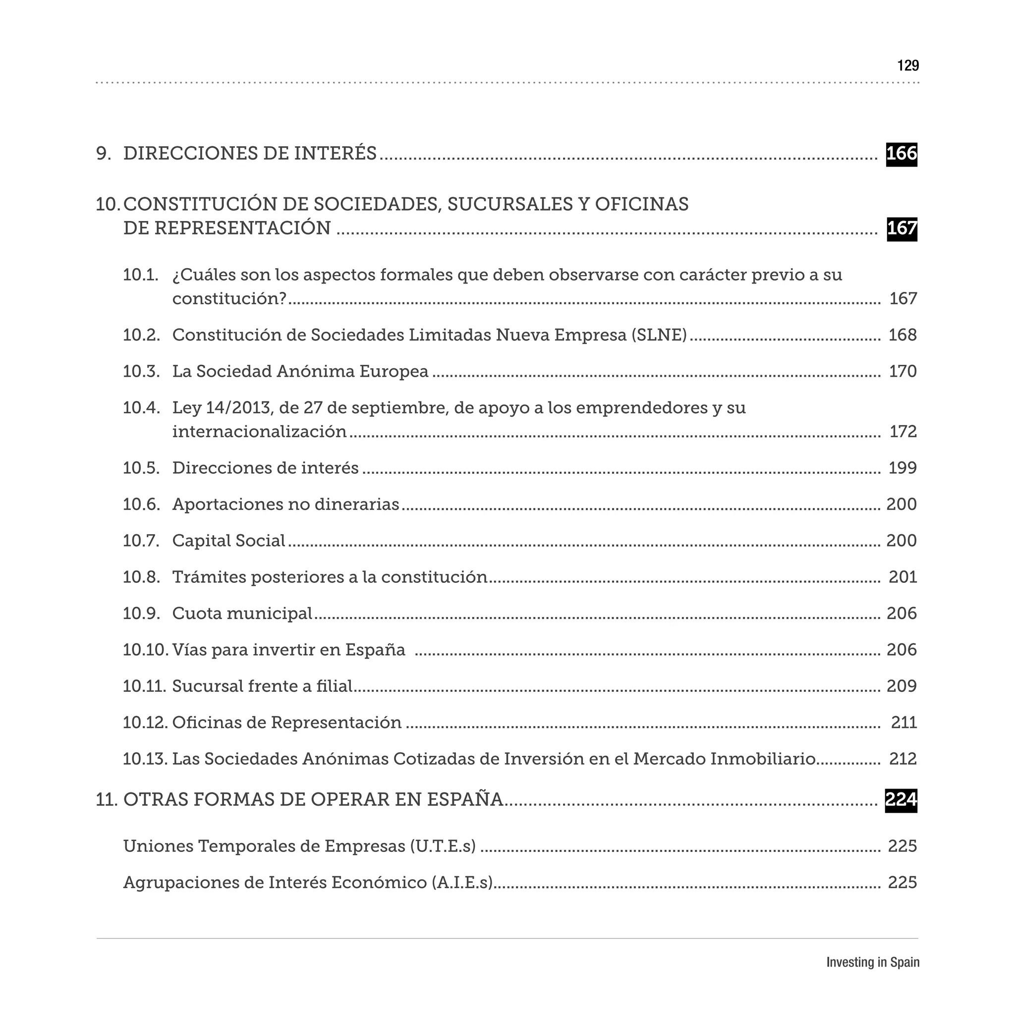 Investing in Spain
129
9.	 DIRECCIONES DE INTERÉS.........................................................................................................	166
10.	CONSTITUCIÓN DE SOCIEDADES, SUCURSALES Y OFICINAS
DE REPRESENTACIÓN..................................................................................................................	 167
10.1.	 ¿Cuáles son los aspectos formales que deben observarse con carácter previo a su
constitución?.........................................................................................................................................	167
10.2.	 Constitución de Sociedades Limitadas Nueva Empresa (SLNE).............................................	168
10.3.	 La Sociedad Anónima Europea........................................................................................................	170
10.4.	 Ley 14/2013, de 27 de septiembre, de apoyo a los emprendedores y su
internacionalización...........................................................................................................................	172
10.5.	 Direcciones de interés........................................................................................................................	199
10.6.	 Aportaciones no dinerarias...............................................................................................................	200
10.7.	 Capital Social.........................................................................................................................................	200
10.8.	 Trámites posteriores a la constitución...........................................................................................	201
10.9.	 Cuota municipal...................................................................................................................................	206
10.10.	Vías para invertir en España ............................................................................................................	206
10.11.	Sucursal frente a filial..........................................................................................................................	209
10.12.	Oficinas de Representación..............................................................................................................	211
10.13.	Las Sociedades Anónimas Cotizadas de Inversión en el Mercado Inmobiliario...............	212
11. OTRAS FORMAS DE OPERAR EN ESPAÑA...............................................................................	224
Uniones Temporales de Empresas (U.T.E.s).............................................................................................	225
Agrupaciones de Interés Económico (A.I.E.s).........................................................................................	225
 