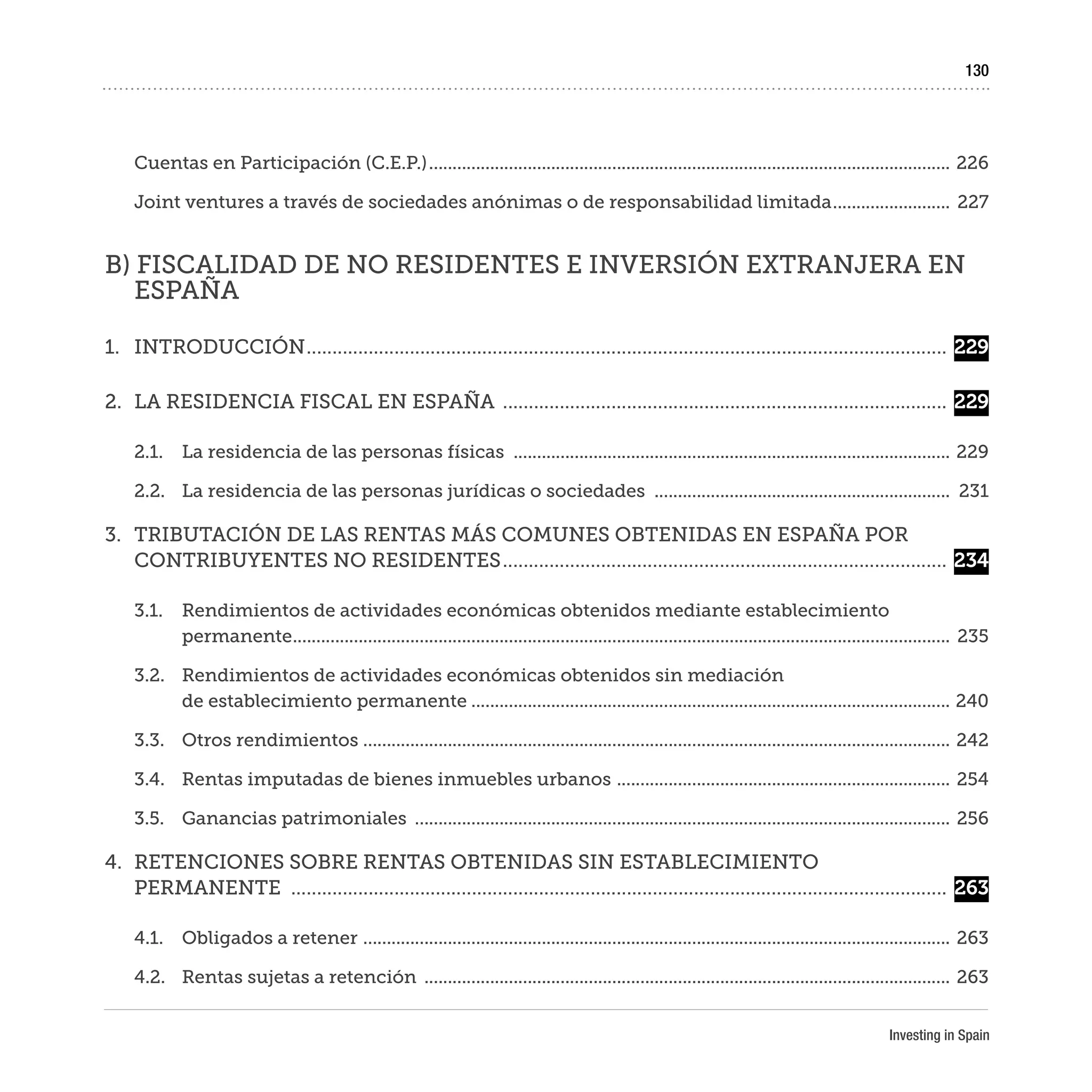 Investing in Spain
130
Cuentas en Participación (C.E.P.)................................................................................................................	226
Joint ventures a través de sociedades anónimas o de responsabilidad limitada..........................	227
B) FISCALIDAD DE NO RESIDENTES E INVERSIÓN EXTRANJERA EN
ESPAÑA
1.	INTRODUCCIÓN.............................................................................................................................	229
2.	 LA RESIDENCIA FISCAL EN ESPAÑA .......................................................................................	229
2.1.	 La residencia de las personas físicas ..............................................................................................	229
2.2.	 La residencia de las personas jurídicas o sociedades ................................................................	231
3.	 TRIBUTACIÓN DE LAS RENTAS MÁS COMUNES OBTENIDAS EN ESPAÑA POR
CONTRIBUYENTES NO RESIDENTES.......................................................................................	234
3.1.	 Rendimientos de actividades económicas obtenidos mediante establecimiento
permanente.............................................................................................................................................	235
3.2.	 Rendimientos de actividades económicas obtenidos sin mediación
de establecimiento permanente.......................................................................................................	240
3.3.	 Otros rendimientos ..............................................................................................................................	242
3.4.	 Rentas imputadas de bienes inmuebles urbanos ........................................................................	254
3.5.	 Ganancias patrimoniales ...................................................................................................................	256
4.	 RETENCIONES SOBRE RENTAS OBTENIDAS SIN ESTABLECIMIENTO
PERMANENTE ................................................................................................................................	263
4.1.	 Obligados a retener ..............................................................................................................................	263
4.2.	 Rentas sujetas a retención .................................................................................................................	263
 