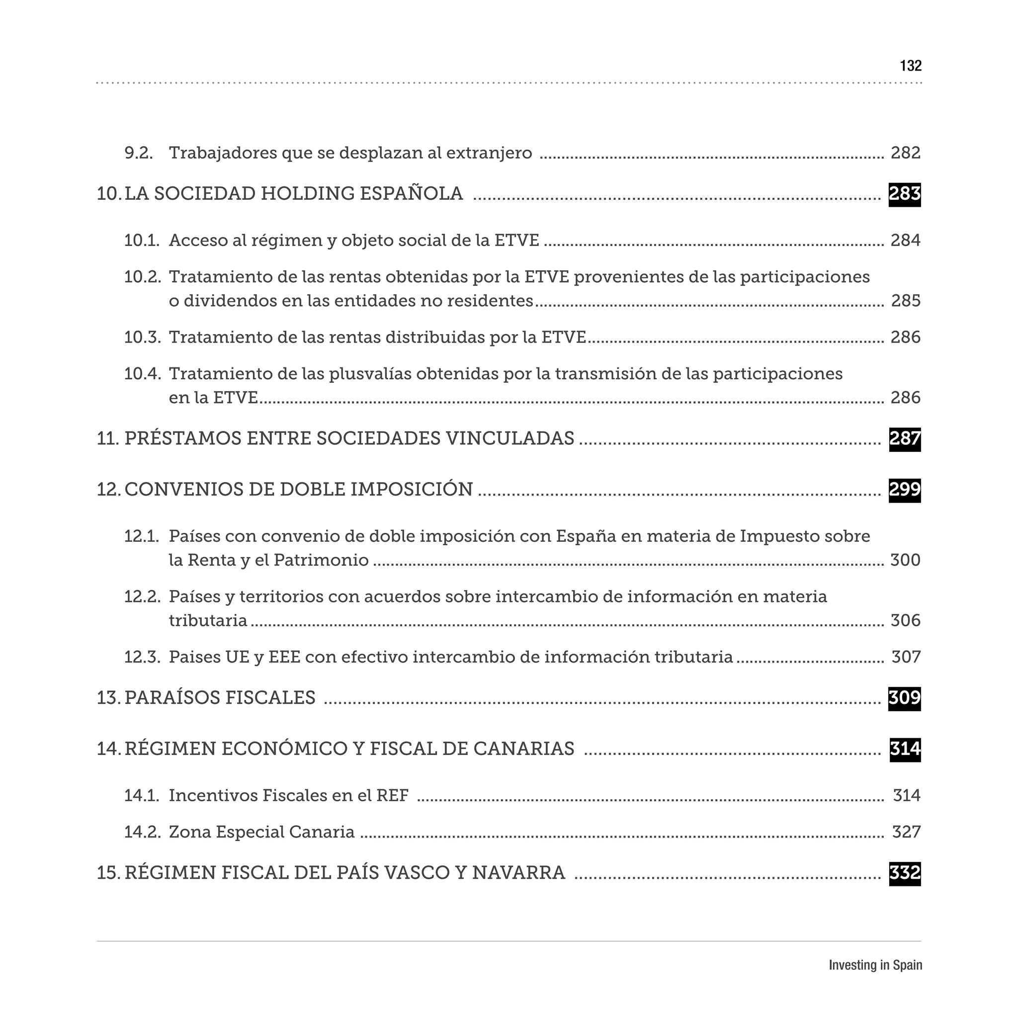 Investing in Spain
132
9.2.	 Trabajadores que se desplazan al extranjero ................................................................................	282
10.	LA SOCIEDAD HOLDING ESPAÑOLA ......................................................................................	283
10.1.	 Acceso al régimen y objeto social de la ETVE...............................................................................	284
10.2.	 Tratamiento de las rentas obtenidas por la ETVE provenientes de las participaciones
o dividendos en las entidades no residentes.................................................................................	285
10.3.	 Tratamiento de las rentas distribuidas por la ETVE.....................................................................	286
10.4.	 Tratamiento de las plusvalías obtenidas por la transmisión de las participaciones
en la ETVE................................................................................................................................................	286
11.	PRÉSTAMOS ENTRE SOCIEDADES VINCULADAS................................................................	287
12.	CONVENIOS DE DOBLE IMPOSICIÓN.....................................................................................	299
12.1.	 Países con convenio de doble imposición con España en materia de Impuesto sobre
la Renta y el Patrimonio......................................................................................................................	300
12.2.	 Países y territorios con acuerdos sobre intercambio de información en materia
tributaria..................................................................................................................................................	306
12.3.	 Paises UE y EEE con efectivo intercambio de información tributaria...................................	307
13.	PARAÍSOS FISCALES .....................................................................................................................	309
14.	RÉGIMEN ECONÓMICO Y FISCAL DE CANARIAS ...............................................................	 314
14.1.	 Incentivos Fiscales en el REF ............................................................................................................	314
14.2.	 Zona Especial Canaria .........................................................................................................................	327
15.	RÉGIMEN FISCAL DEL PAÍS VASCO Y NAVARRA .................................................................	332
 