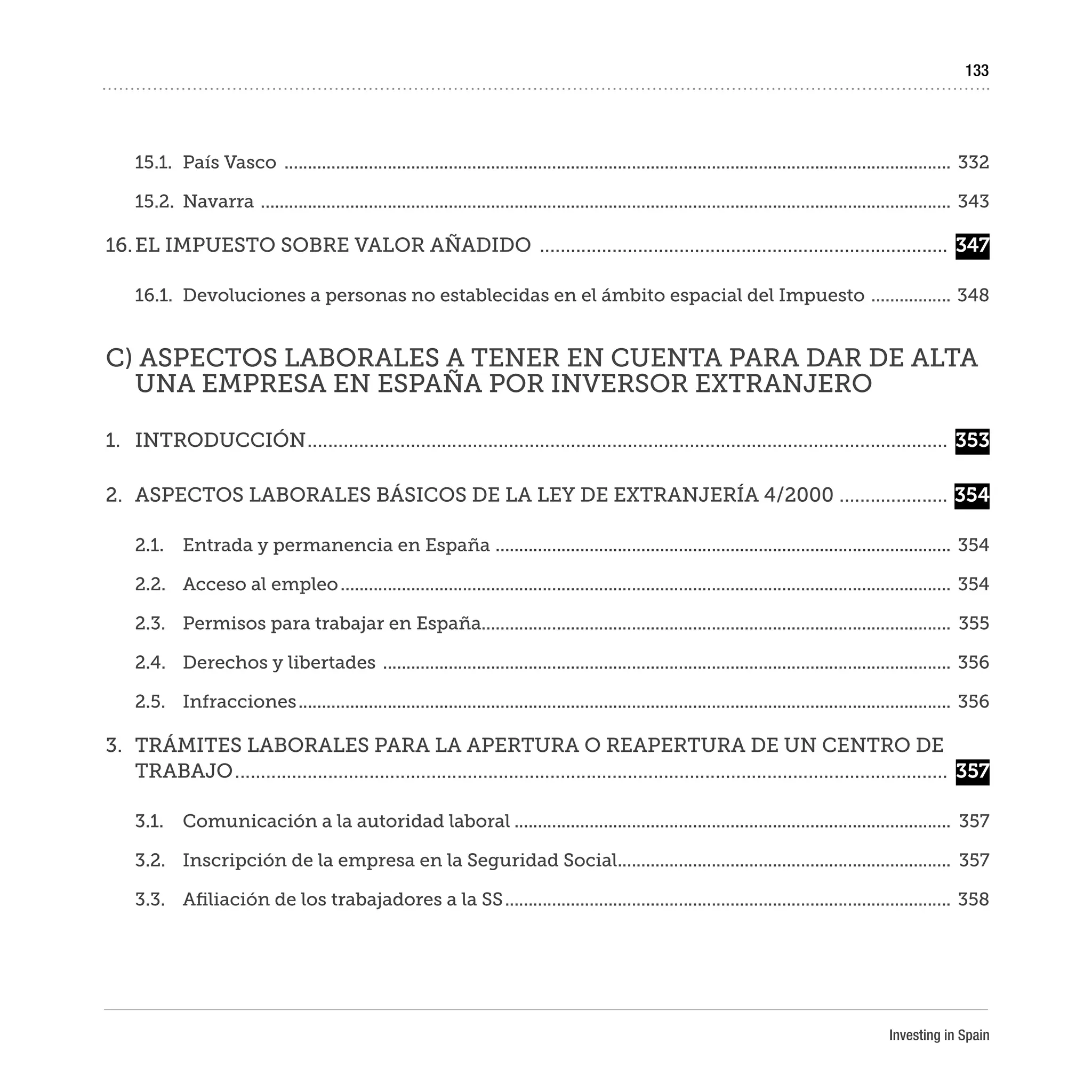 Investing in Spain
133
15.1.	 País Vasco ...............................................................................................................................................	332
15.2.	Navarra ....................................................................................................................................................	343
16.	EL IMPUESTO SOBRE VALOR AÑADIDO ................................................................................	347
16.1.	 Devoluciones a personas no establecidas en el ámbito espacial del Impuesto ..................	348
C) ASPECTOS LABORALES A TENER EN CUENTA PARA DAR DE ALTA
UNA EMPRESA EN ESPAÑA POR INVERSOR EXTRANJERO
1.	INTRODUCCIÓN.............................................................................................................................	353
2.	 ASPECTOS LABORALES BÁSICOS DE LA LEY DE EXTRANJERÍA 4/2000 ......................	354
2.1.	 Entrada y permanencia en España ..................................................................................................	354
2.2.	 Acceso al empleo...................................................................................................................................	354
2.3.	 Permisos para trabajar en España....................................................................................................	355
2.4.	 Derechos y libertades ..........................................................................................................................	356
2.5.	Infracciones............................................................................................................................................	356
3.	 TRÁMITES LABORALES PARA LA APERTURA O REAPERTURA DE UN CENTRO DE
TRABAJO...........................................................................................................................................	357
3.1.	 Comunicación a la autoridad laboral..............................................................................................	357
3.2.	 Inscripción de la empresa en la Seguridad Social........................................................................	357
3.3.	 Afiliación de los trabajadores a la SS................................................................................................	358
 