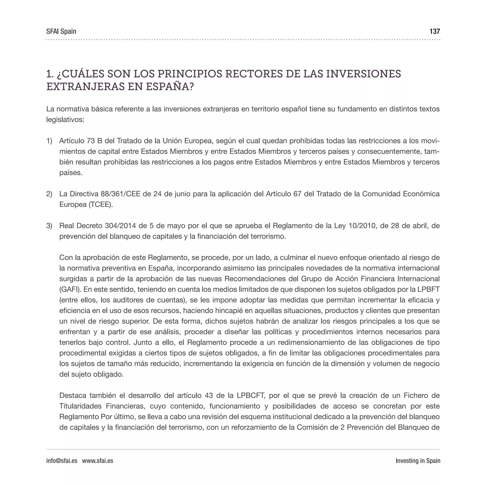 Investing in Spain
137
1. ¿CUÁLES SON LOS PRINCIPIOS RECTORES DE LAS INVERSIONES
EXTRANJERAS EN ESPAÑA?
La normativa básica referente a las inversiones extranjeras en territorio español tiene su fundamento en distintos textos
legislativos:
1)	 Artículo 73 B del Tratado de la Unión Europea, según el cual quedan prohibidas todas las restricciones a los movi-
mientos de capital entre Estados Miembros y entre Estados Miembros y terceros países y consecuentemente, tam-
bién resultan prohibidas las restricciones a los pagos entre Estados Miembros y entre Estados Miembros y terceros
países.
2)	 La Directiva 88/361/CEE de 24 de junio para la aplicación del Artículo 67 del Tratado de la Comunidad Económica
Europea (TCEE).
3)	 Real Decreto 304/2014 de 5 de mayo por el que se aprueba el Reglamento de la Ley 10/2010, de 28 de abril, de
prevención del blanqueo de capitales y la financiación del terrorismo.
Con la aprobación de este Reglamento, se procede, por un lado, a culminar el nuevo enfoque orientado al riesgo de
la normativa preventiva en España, incorporando asimismo las principales novedades de la normativa internacional
surgidas a partir de la aprobación de las nuevas Recomendaciones del Grupo de Acción Financiera Internacional
(GAFI). En este sentido, teniendo en cuenta los medios limitados de que disponen los sujetos obligados por la LPBFT
(entre ellos, los auditores de cuentas), se les impone adoptar las medidas que permitan incrementar la eficacia y
eficiencia en el uso de esos recursos, haciendo hincapié en aquellas situaciones, productos y clientes que presentan
un nivel de riesgo superior. De esta forma, dichos sujetos habrán de analizar los riesgos principales a los que se
enfrentan y a partir de ese análisis, proceder a diseñar las políticas y procedimientos internos necesarios para
tenerlos bajo control. Junto a ello, el Reglamento procede a un redimensionamiento de las obligaciones de tipo
procedimental exigidas a ciertos tipos de sujetos obligados, a fin de limitar las obligaciones procedimentales para
los sujetos de tamaño más reducido, incrementando la exigencia en función de la dimensión y volumen de negocio
del sujeto obligado.
Destaca también el desarrollo del artículo 43 de la LPBCFT, por el que se prevé la creación de un Fichero de
Titularidades Financieras, cuyo contenido, funcionamiento y posibilidades de acceso se concretan por este
Reglamento Por último, se lleva a cabo una revisión del esquema institucional dedicado a la prevención del blanqueo
de capitales y la financiación del terrorismo, con un reforzamiento de la Comisión de 2 Prevención del Blanqueo de
SFAI Spain
info@sfai.es www.sfai.es
 