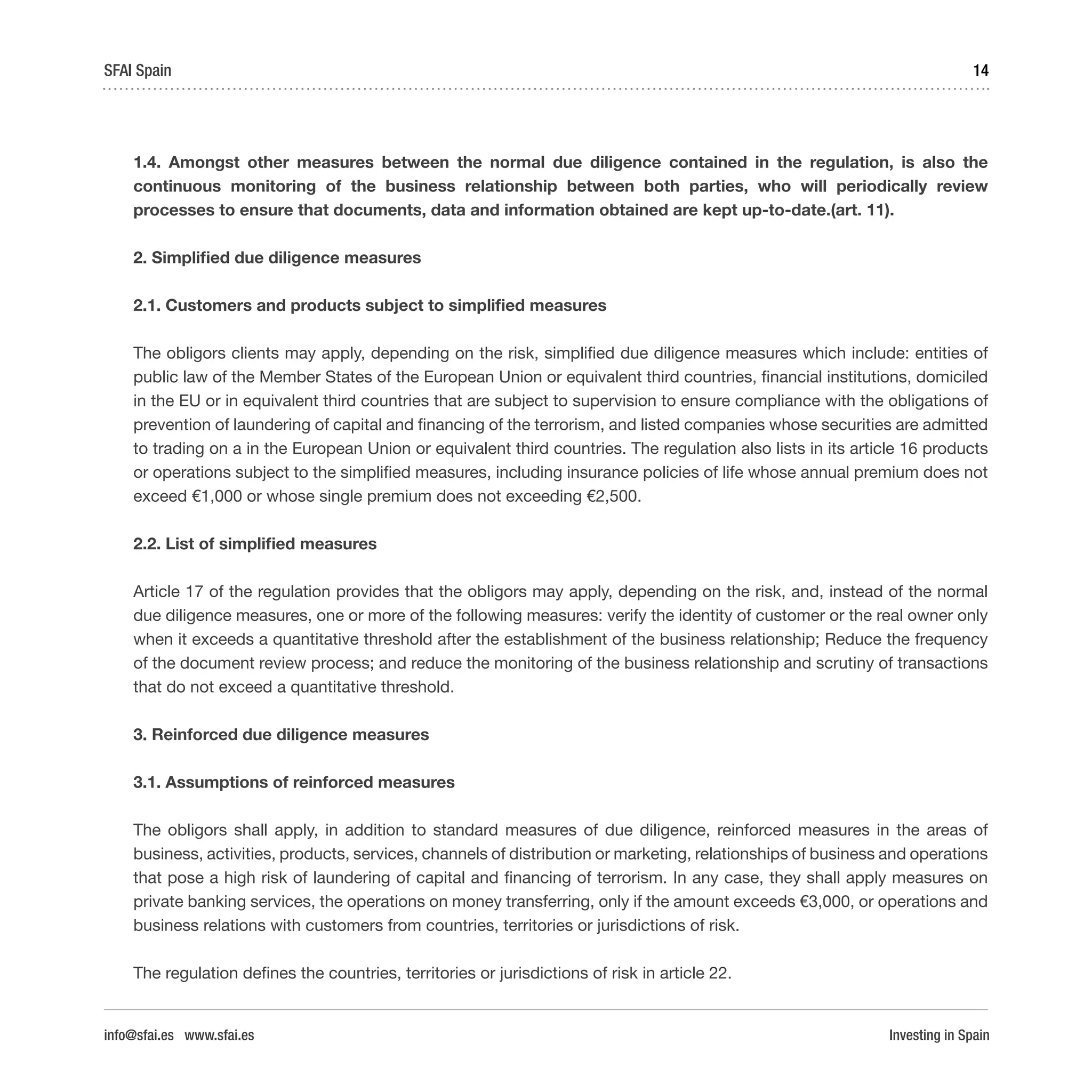 Investing in Spain
14SFAI Spain
info@sfai.es www.sfai.es
1.4. Amongst other measures between the normal due diligence contained in the regulation, is also the
continuous monitoring of the business relationship between both parties, who will periodically review
processes to ensure that documents, data and information obtained are kept up-to-date.(art. 11).
2. Simplified due diligence measures
2.1. Customers and products subject to simplified measures
The obligors clients may apply, depending on the risk, simplified due diligence measures which include: entities of
public law of the Member States of the European Union or equivalent third countries, financial institutions, domiciled
in the EU or in equivalent third countries that are subject to supervision to ensure compliance with the obligations of
prevention of laundering of capital and financing of the terrorism, and listed companies whose securities are admitted
to trading on a in the European Union or equivalent third countries. The regulation also lists in its article 16 products
or operations subject to the simplified measures, including insurance policies of life whose annual premium does not
exceed €1,000 or whose single premium does not exceeding €2,500.
2.2. List of simplified measures
Article 17 of the regulation provides that the obligors may apply, depending on the risk, and, instead of the normal
due diligence measures, one or more of the following measures: verify the identity of customer or the real owner only
when it exceeds a quantitative threshold after the establishment of the business relationship; Reduce the frequency
of the document review process; and reduce the monitoring of the business relationship and scrutiny of transactions
that do not exceed a quantitative threshold.
3. Reinforced due diligence measures
3.1. Assumptions of reinforced measures
The obligors shall apply, in addition to standard measures of due diligence, reinforced measures in the areas of
business, activities, products, services, channels of distribution or marketing, relationships of business and operations
that pose a high risk of laundering of capital and financing of terrorism. In any case, they shall apply measures on
private banking services, the operations on money transferring, only if the amount exceeds €3,000, or operations and
business relations with customers from countries, territories or jurisdictions of risk.
The regulation defines the countries, territories or jurisdictions of risk in article 22.
 