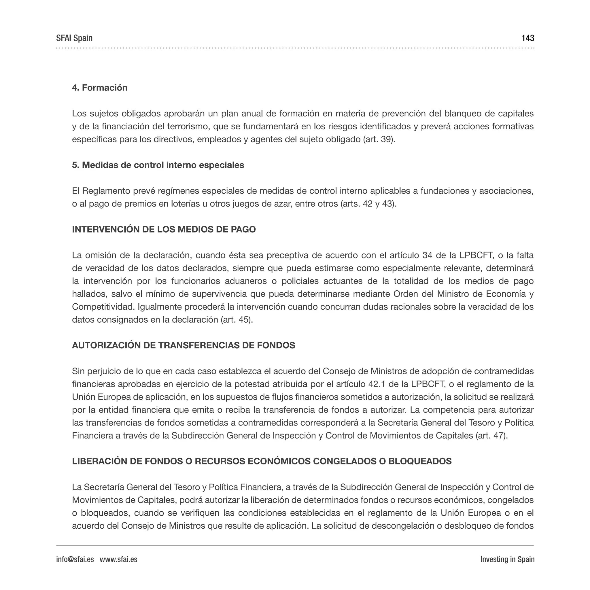 Investing in Spain
143
4. Formación
Los sujetos obligados aprobarán un plan anual de formación en materia de prevención del blanqueo de capitales
y de la financiación del terrorismo, que se fundamentará en los riesgos identificados y preverá acciones formativas
específicas para los directivos, empleados y agentes del sujeto obligado (art. 39).
5. Medidas de control interno especiales
El Reglamento prevé regímenes especiales de medidas de control interno aplicables a fundaciones y asociaciones,
o al pago de premios en loterías u otros juegos de azar, entre otros (arts. 42 y 43).
INTERVENCIÓN DE LOS MEDIOS DE PAGO
La omisión de la declaración, cuando ésta sea preceptiva de acuerdo con el artículo 34 de la LPBCFT, o la falta
de veracidad de los datos declarados, siempre que pueda estimarse como especialmente relevante, determinará
la intervención por los funcionarios aduaneros o policiales actuantes de la totalidad de los medios de pago
hallados, salvo el mínimo de supervivencia que pueda determinarse mediante Orden del Ministro de Economía y
Competitividad. Igualmente procederá la intervención cuando concurran dudas racionales sobre la veracidad de los
datos consignados en la declaración (art. 45).
AUTORIZACIÓN DE TRANSFERENCIAS DE FONDOS
Sin perjuicio de lo que en cada caso establezca el acuerdo del Consejo de Ministros de adopción de contramedidas
financieras aprobadas en ejercicio de la potestad atribuida por el artículo 42.1 de la LPBCFT, o el reglamento de la
Unión Europea de aplicación, en los supuestos de flujos financieros sometidos a autorización, la solicitud se realizará
por la entidad financiera que emita o reciba la transferencia de fondos a autorizar. La competencia para autorizar
las transferencias de fondos sometidas a contramedidas corresponderá a la Secretaría General del Tesoro y Política
Financiera a través de la Subdirección General de Inspección y Control de Movimientos de Capitales (art. 47).
LIBERACIÓN DE FONDOS O RECURSOS ECONÓMICOS CONGELADOS O BLOQUEADOS
La Secretaría General del Tesoro y Política Financiera, a través de la Subdirección General de Inspección y Control de
Movimientos de Capitales, podrá autorizar la liberación de determinados fondos o recursos económicos, congelados
o bloqueados, cuando se verifiquen las condiciones establecidas en el reglamento de la Unión Europea o en el
acuerdo del Consejo de Ministros que resulte de aplicación. La solicitud de descongelación o desbloqueo de fondos
SFAI Spain
info@sfai.es www.sfai.es
 