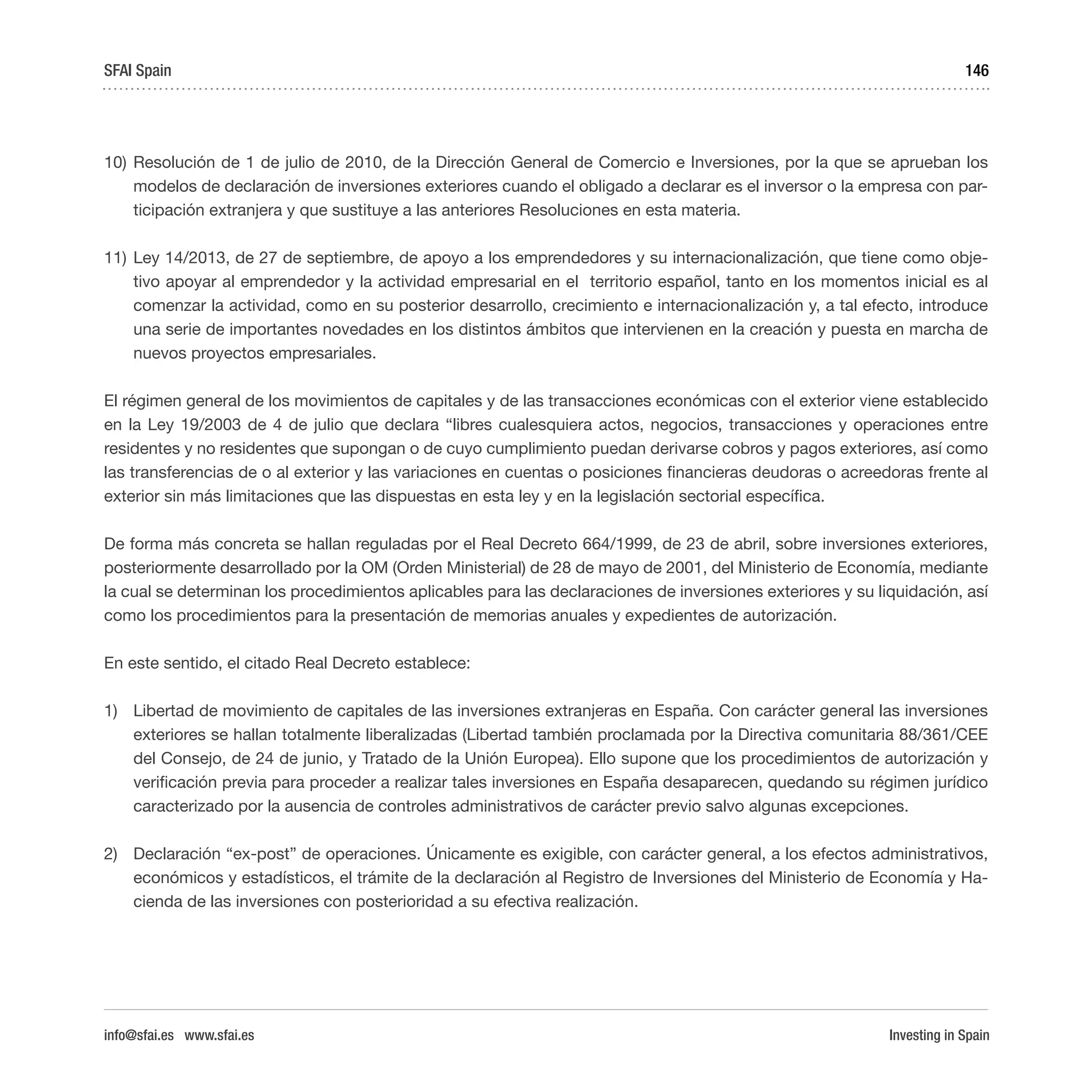 Investing in Spain
146
10)	Resolución de 1 de julio de 2010, de la Dirección General de Comercio e Inversiones, por la que se aprueban los
modelos de declaración de inversiones exteriores cuando el obligado a declarar es el inversor o la empresa con par-
ticipación extranjera y que sustituye a las anteriores Resoluciones en esta materia.
11)	Ley 14/2013, de 27 de septiembre, de apoyo a los emprendedores y su internacionalización, que tiene como obje-
tivo apoyar al emprendedor y la actividad empresarial en el territorio español, tanto en los momentos inicial es al
comenzar la actividad, como en su posterior desarrollo, crecimiento e internacionalización y, a tal efecto, introduce
una serie de importantes novedades en los distintos ámbitos que intervienen en la creación y puesta en marcha de
nuevos proyectos empresariales.
El régimen general de los movimientos de capitales y de las transacciones económicas con el exterior viene establecido
en la Ley 19/2003 de 4 de julio que declara “libres cualesquiera actos, negocios, transacciones y operaciones entre
residentes y no residentes que supongan o de cuyo cumplimiento puedan derivarse cobros y pagos exteriores, así como
las transferencias de o al exterior y las variaciones en cuentas o posiciones financieras deudoras o acreedoras frente al
exterior sin más limitaciones que las dispuestas en esta ley y en la legislación sectorial específica.
De forma más concreta se hallan reguladas por el Real Decreto 664/1999, de 23 de abril, sobre inversiones exteriores,
posteriormente desarrollado por la OM (Orden Ministerial) de 28 de mayo de 2001, del Ministerio de Economía, mediante
la cual se determinan los procedimientos aplicables para las declaraciones de inversiones exteriores y su liquidación, así
como los procedimientos para la presentación de memorias anuales y expedientes de autorización.
En este sentido, el citado Real Decreto establece:
1)	 Libertad de movimiento de capitales de las inversiones extranjeras en España. Con carácter general las inversiones
exteriores se hallan totalmente liberalizadas (Libertad también proclamada por la Directiva comunitaria 88/361/CEE
del Consejo, de 24 de junio, y Tratado de la Unión Europea). Ello supone que los procedimientos de autorización y
verificación previa para proceder a realizar tales inversiones en España desaparecen, quedando su régimen jurídico
caracterizado por la ausencia de controles administrativos de carácter previo salvo algunas excepciones.
2)	 Declaración “ex-post” de operaciones. Únicamente es exigible, con carácter general, a los efectos administrativos,
económicos y estadísticos, el trámite de la declaración al Registro de Inversiones del Ministerio de Economía y Ha-
cienda de las inversiones con posterioridad a su efectiva realización.
SFAI Spain
info@sfai.es www.sfai.es
 
