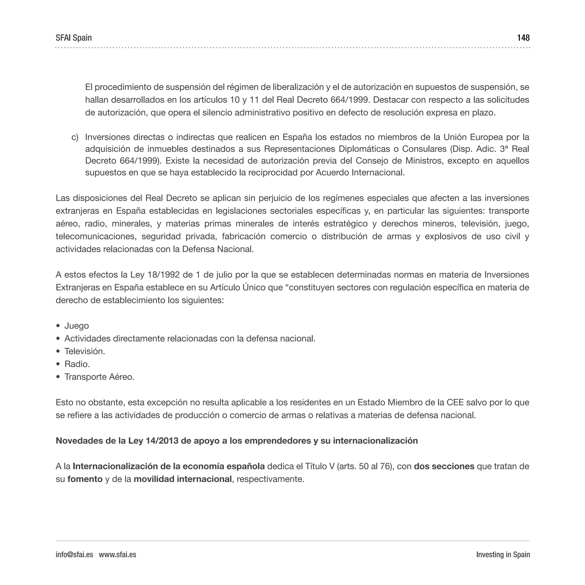 Investing in Spain
148
El procedimiento de suspensión del régimen de liberalización y el de autorización en supuestos de suspensión, se
hallan desarrollados en los artículos 10 y 11 del Real Decreto 664/1999. Destacar con respecto a las solicitudes
de autorización, que opera el silencio administrativo positivo en defecto de resolución expresa en plazo.
c)	 Inversiones directas o indirectas que realicen en España los estados no miembros de la Unión Europea por la
adquisición de inmuebles destinados a sus Representaciones Diplomáticas o Consulares (Disp. Adic. 3ª Real
Decreto 664/1999). Existe la necesidad de autorización previa del Consejo de Ministros, excepto en aquellos
supuestos en que se haya establecido la reciprocidad por Acuerdo Internacional.
Las disposiciones del Real Decreto se aplican sin perjuicio de los regímenes especiales que afecten a las inversiones
extranjeras en España establecidas en legislaciones sectoriales específicas y, en particular las siguientes: transporte
aéreo, radio, minerales, y materias primas minerales de interés estratégico y derechos mineros, televisión, juego,
telecomunicaciones, seguridad privada, fabricación comercio o distribución de armas y explosivos de uso civil y
actividades relacionadas con la Defensa Nacional.
A estos efectos la Ley 18/1992 de 1 de julio por la que se establecen determinadas normas en materia de Inversiones
Extranjeras en España establece en su Artículo Único que “constituyen sectores con regulación específica en materia de
derecho de establecimiento los siguientes:
•	 Juego
•	 Actividades directamente relacionadas con la defensa nacional.
•	 Televisión.
•	 Radio.
•	 Transporte Aéreo.
Esto no obstante, esta excepción no resulta aplicable a los residentes en un Estado Miembro de la CEE salvo por lo que
se refiere a las actividades de producción o comercio de armas o relativas a materias de defensa nacional.
Novedades de la Ley 14/2013 de apoyo a los emprendedores y su internacionalización
A la Internacionalización de la economía española dedica el Título V (arts. 50 al 76), con dos secciones que tratan de
su fomento y de la movilidad internacional, respectivamente.
SFAI Spain
info@sfai.es www.sfai.es
 