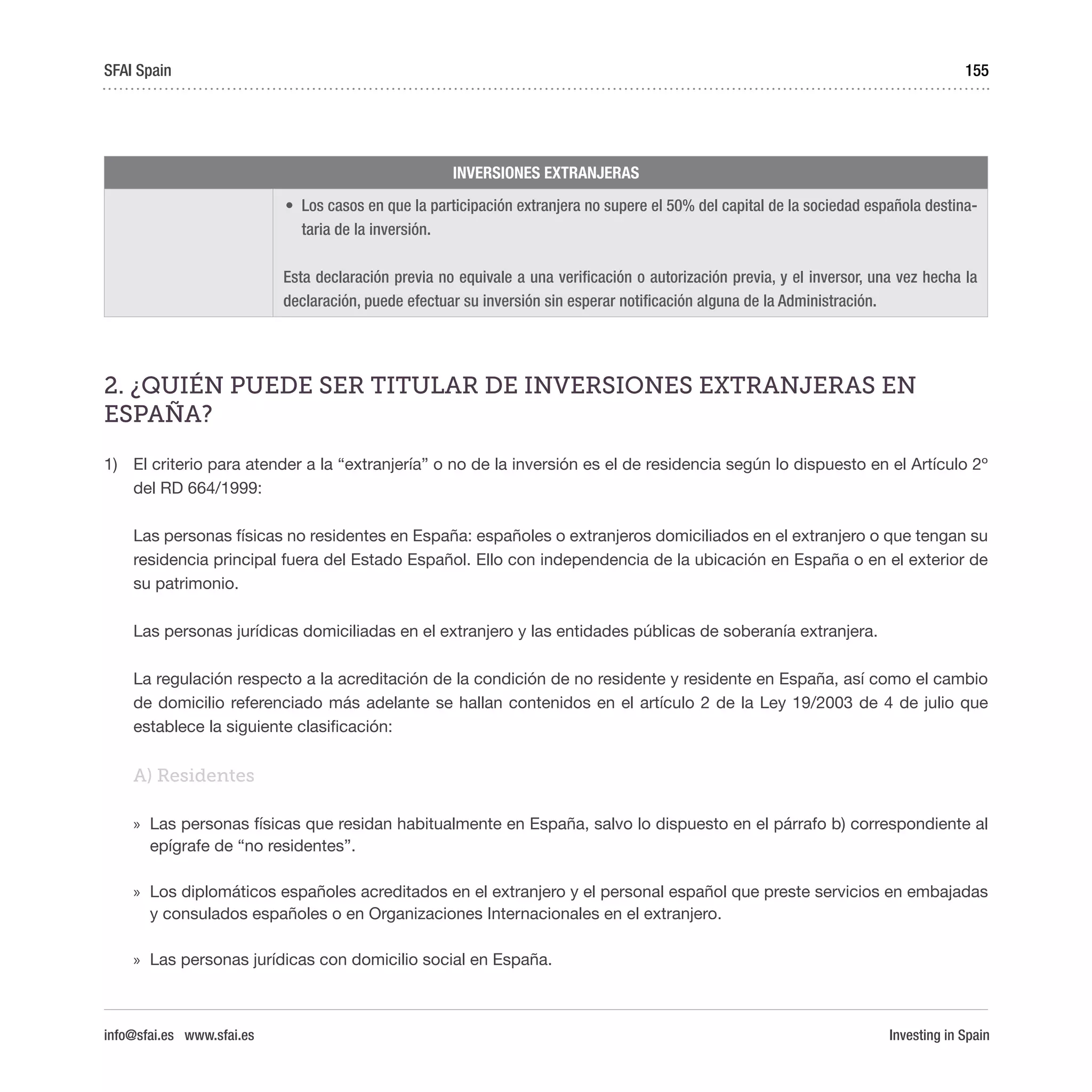 Investing in Spain
155
INVERSIONES EXTRANJERAS
•	 Los casos en que la participación extranjera no supere el 50% del capital de la sociedad española destina-
taria de la inversión.
Esta declaración previa no equivale a una verificación o autorización previa, y el inversor, una vez hecha la
declaración, puede efectuar su inversión sin esperar notificación alguna de la Administración.
2. ¿QUIÉN PUEDE SER TITULAR DE INVERSIONES EXTRANJERAS EN
ESPAÑA?
1)	 El criterio para atender a la “extranjería” o no de la inversión es el de residencia según lo dispuesto en el Artículo 2º
del RD 664/1999:
Las personas físicas no residentes en España: españoles o extranjeros domiciliados en el extranjero o que tengan su
residencia principal fuera del Estado Español. Ello con independencia de la ubicación en España o en el exterior de
su patrimonio.
Las personas jurídicas domiciliadas en el extranjero y las entidades públicas de soberanía extranjera.
La regulación respecto a la acreditación de la condición de no residente y residente en España, así como el cambio
de domicilio referenciado más adelante se hallan contenidos en el artículo 2 de la Ley 19/2003 de 4 de julio que
establece la siguiente clasificación:
A) Residentes
»» Las personas físicas que residan habitualmente en España, salvo lo dispuesto en el párrafo b) correspondiente al
epígrafe de “no residentes”.
»» Los diplomáticos españoles acreditados en el extranjero y el personal español que preste servicios en embajadas
y consulados españoles o en Organizaciones Internacionales en el extranjero.
»» Las personas jurídicas con domicilio social en España.
SFAI Spain
info@sfai.es www.sfai.es
 