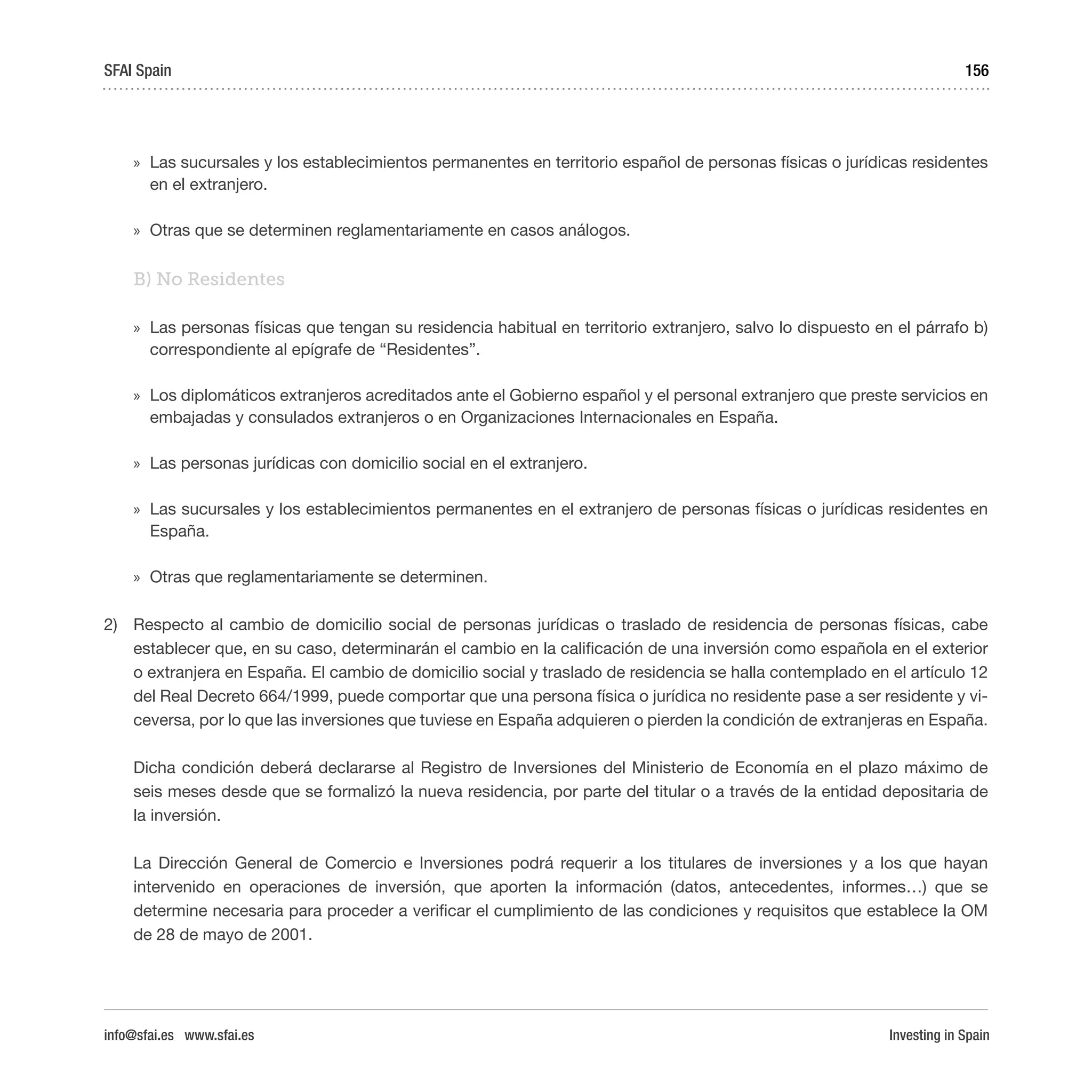 Investing in Spain
156
»» Las sucursales y los establecimientos permanentes en territorio español de personas físicas o jurídicas residentes
en el extranjero.
»» Otras que se determinen reglamentariamente en casos análogos.
B) No Residentes
»» Las personas físicas que tengan su residencia habitual en territorio extranjero, salvo lo dispuesto en el párrafo b)
correspondiente al epígrafe de “Residentes”.
»» Los diplomáticos extranjeros acreditados ante el Gobierno español y el personal extranjero que preste servicios en
embajadas y consulados extranjeros o en Organizaciones Internacionales en España.
»» Las personas jurídicas con domicilio social en el extranjero.
»» Las sucursales y los establecimientos permanentes en el extranjero de personas físicas o jurídicas residentes en
España.
»» Otras que reglamentariamente se determinen.
2)	 Respecto al cambio de domicilio social de personas jurídicas o traslado de residencia de personas físicas, cabe
establecer que, en su caso, determinarán el cambio en la calificación de una inversión como española en el exterior
o extranjera en España. El cambio de domicilio social y traslado de residencia se halla contemplado en el artículo 12
del Real Decreto 664/1999, puede comportar que una persona física o jurídica no residente pase a ser residente y vi-
ceversa, por lo que las inversiones que tuviese en España adquieren o pierden la condición de extranjeras en España.
Dicha condición deberá declararse al Registro de Inversiones del Ministerio de Economía en el plazo máximo de
seis meses desde que se formalizó la nueva residencia, por parte del titular o a través de la entidad depositaria de
la inversión.
La Dirección General de Comercio e Inversiones podrá requerir a los titulares de inversiones y a los que hayan
intervenido en operaciones de inversión, que aporten la información (datos, antecedentes, informes…) que se
determine necesaria para proceder a verificar el cumplimiento de las condiciones y requisitos que establece la OM
de 28 de mayo de 2001.
SFAI Spain
info@sfai.es www.sfai.es
 
