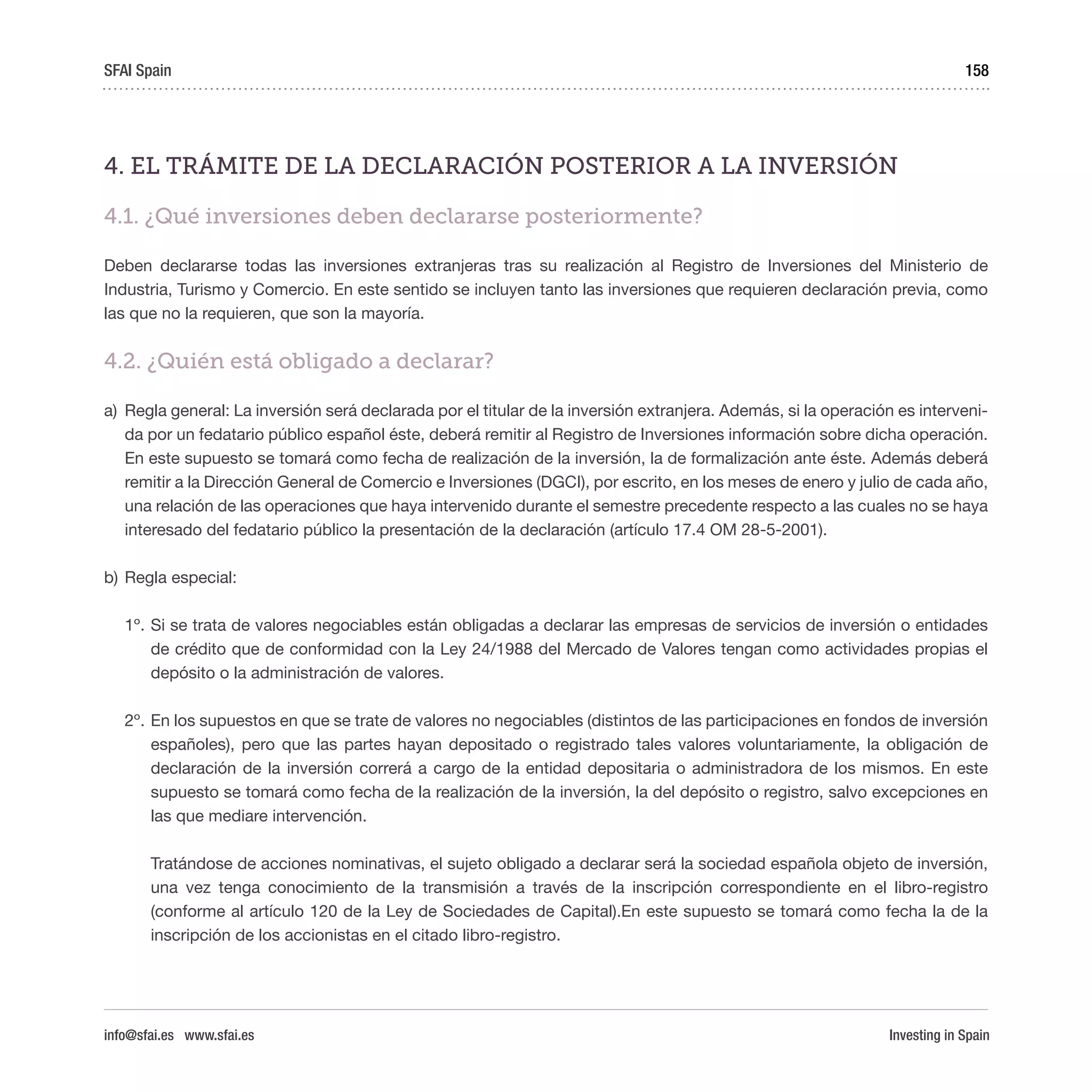 Investing in Spain
158
4. EL TRÁMITE DE LA DECLARACIÓN POSTERIOR A LA INVERSIÓN
4.1. ¿Qué inversiones deben declararse posteriormente?
Deben declararse todas las inversiones extranjeras tras su realización al Registro de Inversiones del Ministerio de
Industria, Turismo y Comercio. En este sentido se incluyen tanto las inversiones que requieren declaración previa, como
las que no la requieren, que son la mayoría.
4.2. ¿Quién está obligado a declarar?
a)	 Regla general: La inversión será declarada por el titular de la inversión extranjera. Además, si la operación es interveni-
da por un fedatario público español éste, deberá remitir al Registro de Inversiones información sobre dicha operación.
En este supuesto se tomará como fecha de realización de la inversión, la de formalización ante éste. Además deberá
remitir a la Dirección General de Comercio e Inversiones (DGCI), por escrito, en los meses de enero y julio de cada año,
una relación de las operaciones que haya intervenido durante el semestre precedente respecto a las cuales no se haya
interesado del fedatario público la presentación de la declaración (artículo 17.4 OM 28-5-2001).
b)	Regla especial:
1º.	Si se trata de valores negociables están obligadas a declarar las empresas de servicios de inversión o entidades
de crédito que de conformidad con la Ley 24/1988 del Mercado de Valores tengan como actividades propias el
depósito o la administración de valores.
2º.	En los supuestos en que se trate de valores no negociables (distintos de las participaciones en fondos de inversión
españoles), pero que las partes hayan depositado o registrado tales valores voluntariamente, la obligación de
declaración de la inversión correrá a cargo de la entidad depositaria o administradora de los mismos. En este
supuesto se tomará como fecha de la realización de la inversión, la del depósito o registro, salvo excepciones en
las que mediare intervención.
Tratándose de acciones nominativas, el sujeto obligado a declarar será la sociedad española objeto de inversión,
una vez tenga conocimiento de la transmisión a través de la inscripción correspondiente en el libro-registro
(conforme al artículo 120 de la Ley de Sociedades de Capital).En este supuesto se tomará como fecha la de la
inscripción de los accionistas en el citado libro-registro.
SFAI Spain
info@sfai.es www.sfai.es
 