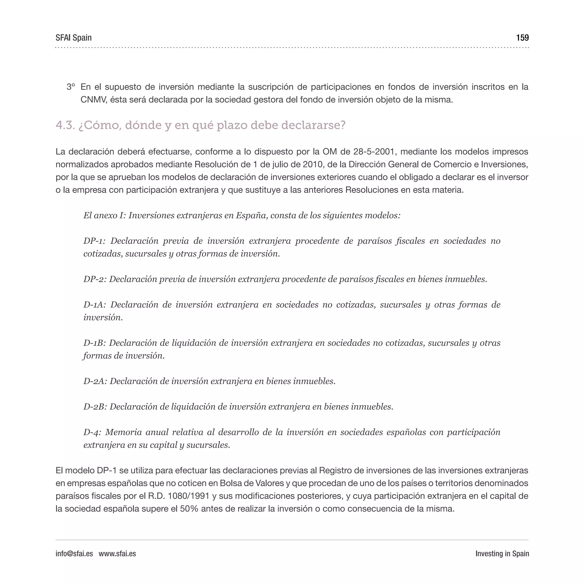 Investing in Spain
159
3º	 En el supuesto de inversión mediante la suscripción de participaciones en fondos de inversión inscritos en la
CNMV, ésta será declarada por la sociedad gestora del fondo de inversión objeto de la misma.
4.3. ¿Cómo, dónde y en qué plazo debe declararse?
La declaración deberá efectuarse, conforme a lo dispuesto por la OM de 28-5-2001, mediante los modelos impresos
normalizados aprobados mediante Resolución de 1 de julio de 2010, de la Dirección General de Comercio e Inversiones,
por la que se aprueban los modelos de declaración de inversiones exteriores cuando el obligado a declarar es el inversor
o la empresa con participación extranjera y que sustituye a las anteriores Resoluciones en esta materia.
El anexo I: Inversiones extranjeras en España, consta de los siguientes modelos:
DP-1: Declaración previa de inversión extranjera procedente de paraísos fiscales en sociedades no
cotizadas, sucursales y otras formas de inversión.
DP-2: Declaración previa de inversión extranjera procedente de paraísos fiscales en bienes inmuebles.
D-1A: Declaración de inversión extranjera en sociedades no cotizadas, sucursales y otras formas de
inversión.
D-1B: Declaración de liquidación de inversión extranjera en sociedades no cotizadas, sucursales y otras
formas de inversión.
D-2A: Declaración de inversión extranjera en bienes inmuebles.
D-2B: Declaración de liquidación de inversión extranjera en bienes inmuebles.
D-4: Memoria anual relativa al desarrollo de la inversión en sociedades españolas con participación
extranjera en su capital y sucursales.
El modelo DP-1 se utiliza para efectuar las declaraciones previas al Registro de inversiones de las inversiones extranjeras
en empresas españolas que no coticen en Bolsa de Valores y que procedan de uno de los países o territorios denominados
paraísos fiscales por el R.D. 1080/1991 y sus modificaciones posteriores, y cuya participación extranjera en el capital de
la sociedad española supere el 50% antes de realizar la inversión o como consecuencia de la misma.
SFAI Spain
info@sfai.es www.sfai.es
 