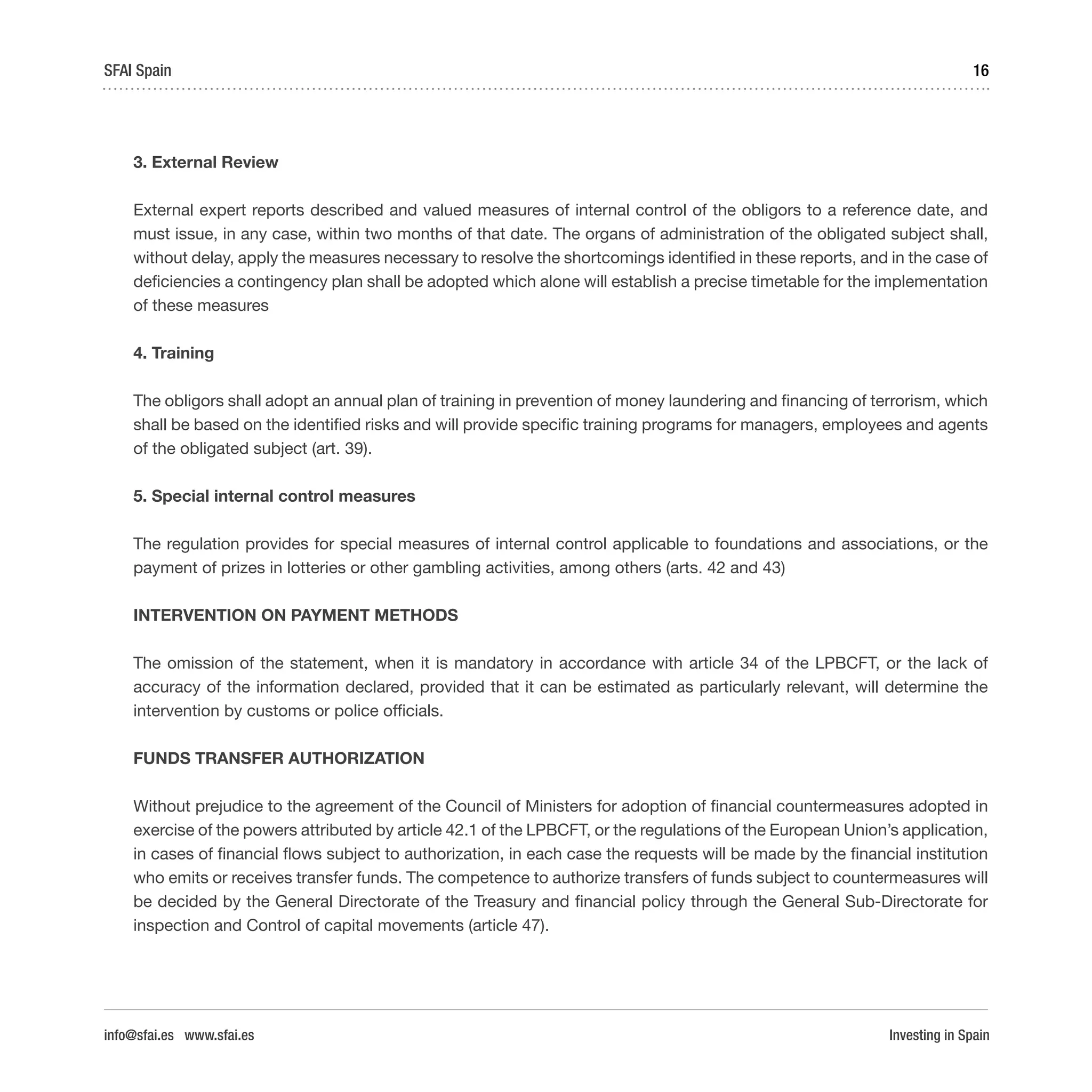 Investing in Spain
16SFAI Spain
info@sfai.es www.sfai.es
3. External Review
External expert reports described and valued measures of internal control of the obligors to a reference date, and
must issue, in any case, within two months of that date. The organs of administration of the obligated subject shall,
without delay, apply the measures necessary to resolve the shortcomings identified in these reports, and in the case of
deficiencies a contingency plan shall be adopted which alone will establish a precise timetable for the implementation
of these measures
4. Training
The obligors shall adopt an annual plan of training in prevention of money laundering and financing of terrorism, which
shall be based on the identified risks and will provide specific training programs for managers, employees and agents
of the obligated subject (art. 39).
5. Special internal control measures
The regulation provides for special measures of internal control applicable to foundations and associations, or the
payment of prizes in lotteries or other gambling activities, among others (arts. 42 and 43)
INTERVENTION ON PAYMENT METHODS
The omission of the statement, when it is mandatory in accordance with article 34 of the LPBCFT, or the lack of
accuracy of the information declared, provided that it can be estimated as particularly relevant, will determine the
intervention by customs or police officials.
FUNDS TRANSFER AUTHORIZATION
Without prejudice to the agreement of the Council of Ministers for adoption of financial countermeasures adopted in
exercise of the powers attributed by article 42.1 of the LPBCFT, or the regulations of the European Union’s application,
in cases of financial flows subject to authorization, in each case the requests will be made by the financial institution
who emits or receives transfer funds. The competence to authorize transfers of funds subject to countermeasures will
be decided by the General Directorate of the Treasury and financial policy through the General Sub-Directorate for
inspection and Control of capital movements (article 47).
 