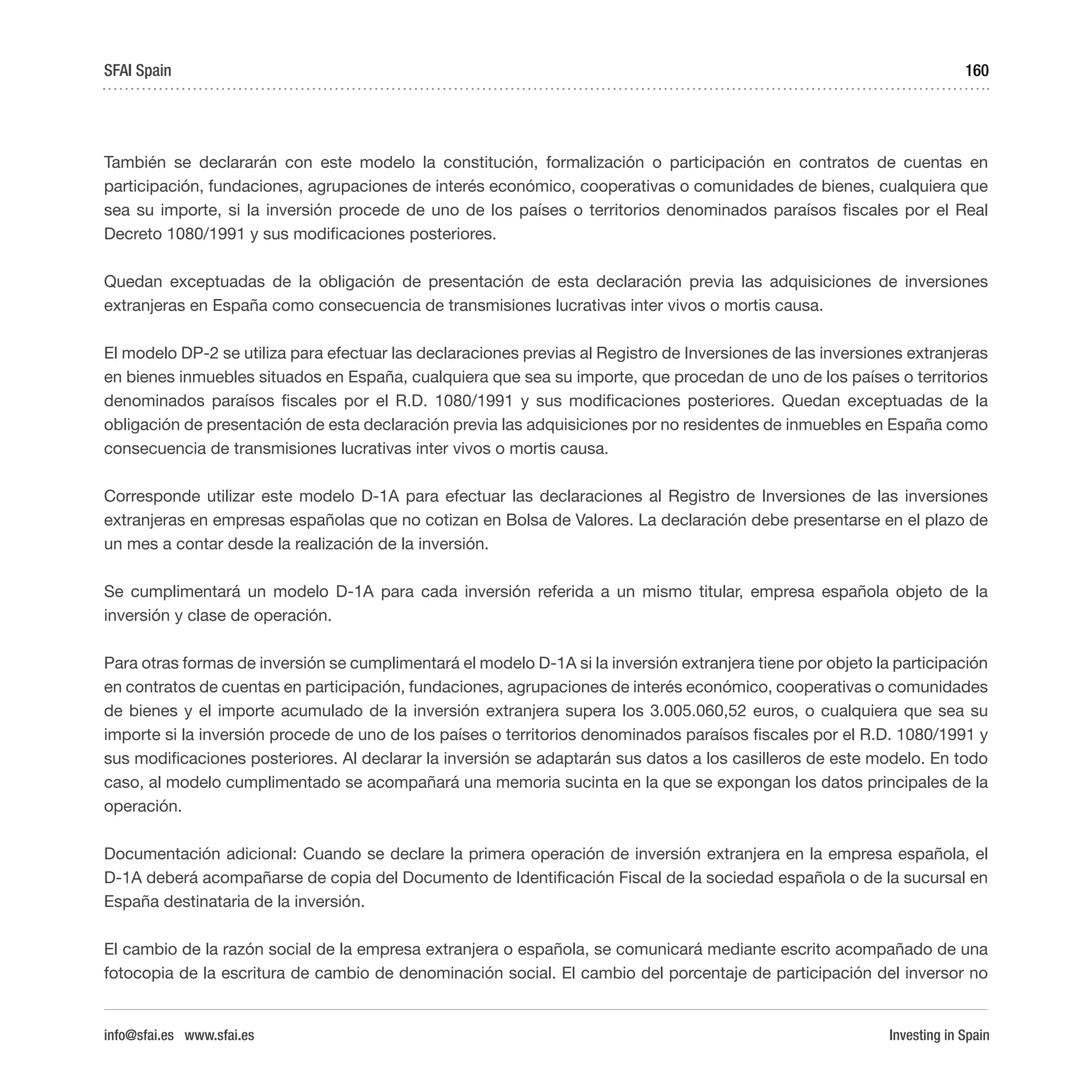 Investing in Spain
160
También se declararán con este modelo la constitución, formalización o participación en contratos de cuentas en
participación, fundaciones, agrupaciones de interés económico, cooperativas o comunidades de bienes, cualquiera que
sea su importe, si la inversión procede de uno de los países o territorios denominados paraísos fiscales por el Real
Decreto 1080/1991 y sus modificaciones posteriores.
Quedan exceptuadas de la obligación de presentación de esta declaración previa las adquisiciones de inversiones
extranjeras en España como consecuencia de transmisiones lucrativas inter vivos o mortis causa.
El modelo DP-2 se utiliza para efectuar las declaraciones previas al Registro de Inversiones de las inversiones extranjeras
en bienes inmuebles situados en España, cualquiera que sea su importe, que procedan de uno de los países o territorios
denominados paraísos fiscales por el R.D. 1080/1991 y sus modificaciones posteriores. Quedan exceptuadas de la
obligación de presentación de esta declaración previa las adquisiciones por no residentes de inmuebles en España como
consecuencia de transmisiones lucrativas inter vivos o mortis causa.
Corresponde utilizar este modelo D-1A para efectuar las declaraciones al Registro de Inversiones de las inversiones
extranjeras en empresas españolas que no cotizan en Bolsa de Valores. La declaración debe presentarse en el plazo de
un mes a contar desde la realización de la inversión.
Se cumplimentará un modelo D-1A para cada inversión referida a un mismo titular, empresa española objeto de la
inversión y clase de operación.
Para otras formas de inversión se cumplimentará el modelo D-1A si la inversión extranjera tiene por objeto la participación
en contratos de cuentas en participación, fundaciones, agrupaciones de interés económico, cooperativas o comunidades
de bienes y el importe acumulado de la inversión extranjera supera los 3.005.060,52 euros, o cualquiera que sea su
importe si la inversión procede de uno de los países o territorios denominados paraísos fiscales por el R.D. 1080/1991 y
sus modificaciones posteriores. Al declarar la inversión se adaptarán sus datos a los casilleros de este modelo. En todo
caso, al modelo cumplimentado se acompañará una memoria sucinta en la que se expongan los datos principales de la
operación.
Documentación adicional: Cuando se declare la primera operación de inversión extranjera en la empresa española, el
D-1A deberá acompañarse de copia del Documento de Identificación Fiscal de la sociedad española o de la sucursal en
España destinataria de la inversión.
El cambio de la razón social de la empresa extranjera o española, se comunicará mediante escrito acompañado de una
fotocopia de la escritura de cambio de denominación social. El cambio del porcentaje de participación del inversor no
SFAI Spain
info@sfai.es www.sfai.es
 