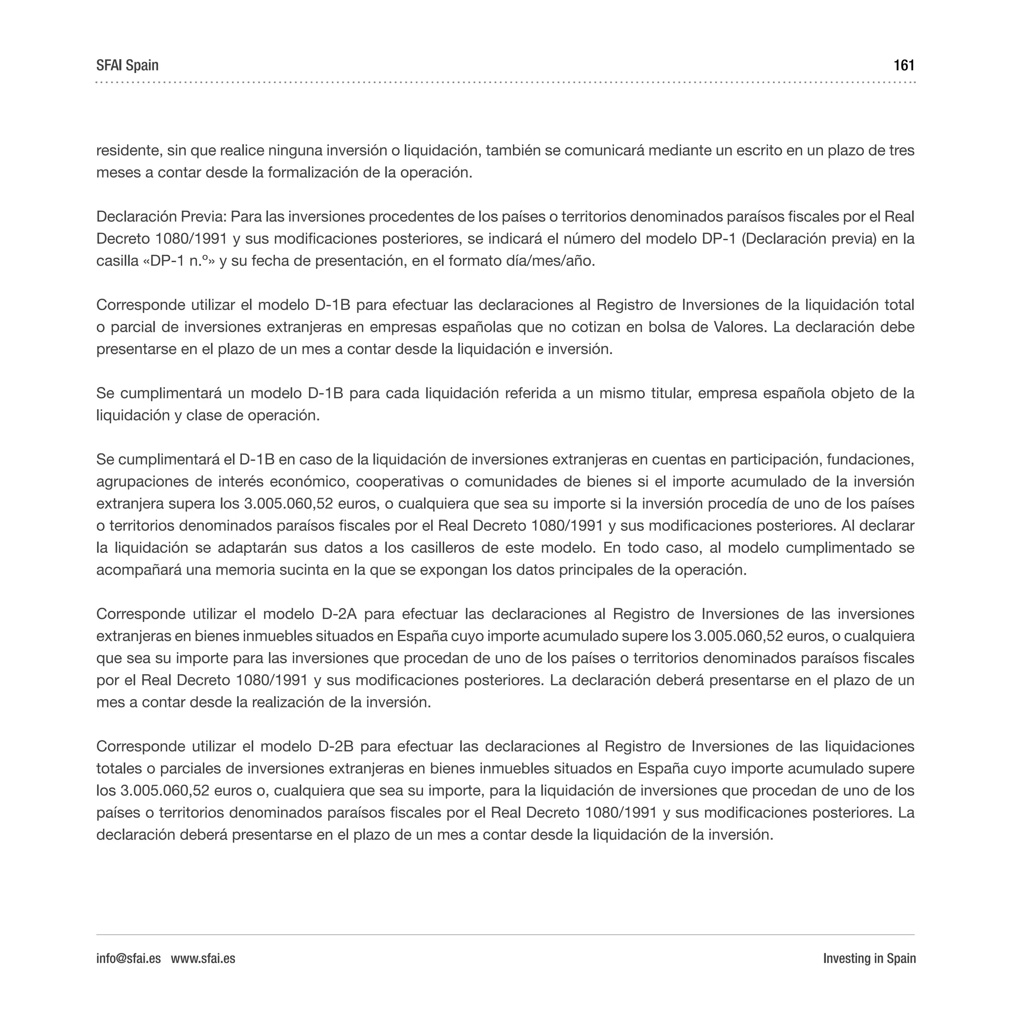 Investing in Spain
161
residente, sin que realice ninguna inversión o liquidación, también se comunicará mediante un escrito en un plazo de tres
meses a contar desde la formalización de la operación.
Declaración Previa: Para las inversiones procedentes de los países o territorios denominados paraísos fiscales por el Real
Decreto 1080/1991 y sus modificaciones posteriores, se indicará el número del modelo DP-1 (Declaración previa) en la
casilla «DP-1 n.º» y su fecha de presentación, en el formato día/mes/año.
Corresponde utilizar el modelo D-1B para efectuar las declaraciones al Registro de Inversiones de la liquidación total
o parcial de inversiones extranjeras en empresas españolas que no cotizan en bolsa de Valores. La declaración debe
presentarse en el plazo de un mes a contar desde la liquidación e inversión.
Se cumplimentará un modelo D-1B para cada liquidación referida a un mismo titular, empresa española objeto de la
liquidación y clase de operación.
Se cumplimentará el D-1B en caso de la liquidación de inversiones extranjeras en cuentas en participación, fundaciones,
agrupaciones de interés económico, cooperativas o comunidades de bienes si el importe acumulado de la inversión
extranjera supera los 3.005.060,52 euros, o cualquiera que sea su importe si la inversión procedía de uno de los países
o territorios denominados paraísos fiscales por el Real Decreto 1080/1991 y sus modificaciones posteriores. Al declarar
la liquidación se adaptarán sus datos a los casilleros de este modelo. En todo caso, al modelo cumplimentado se
acompañará una memoria sucinta en la que se expongan los datos principales de la operación.
Corresponde utilizar el modelo D-2A para efectuar las declaraciones al Registro de Inversiones de las inversiones
extranjeras en bienes inmuebles situados en España cuyo importe acumulado supere los 3.005.060,52 euros, o cualquiera
que sea su importe para las inversiones que procedan de uno de los países o territorios denominados paraísos fiscales
por el Real Decreto 1080/1991 y sus modificaciones posteriores. La declaración deberá presentarse en el plazo de un
mes a contar desde la realización de la inversión.
Corresponde utilizar el modelo D-2B para efectuar las declaraciones al Registro de Inversiones de las liquidaciones
totales o parciales de inversiones extranjeras en bienes inmuebles situados en España cuyo importe acumulado supere
los 3.005.060,52 euros o, cualquiera que sea su importe, para la liquidación de inversiones que procedan de uno de los
países o territorios denominados paraísos fiscales por el Real Decreto 1080/1991 y sus modificaciones posteriores. La
declaración deberá presentarse en el plazo de un mes a contar desde la liquidación de la inversión.
SFAI Spain
info@sfai.es www.sfai.es
 