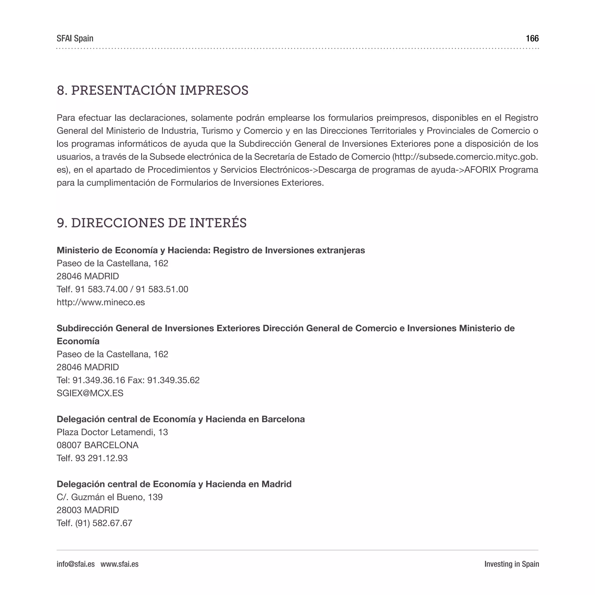 Investing in Spain
166
8. PRESENTACIÓN IMPRESOS
Para efectuar las declaraciones, solamente podrán emplearse los formularios preimpresos, disponibles en el Registro
General del Ministerio de Industria, Turismo y Comercio y en las Direcciones Territoriales y Provinciales de Comercio o
los programas informáticos de ayuda que la Subdirección General de Inversiones Exteriores pone a disposición de los
usuarios, a través de la Subsede electrónica de la Secretaría de Estado de Comercio (http://subsede.comercio.mityc.gob.
es), en el apartado de Procedimientos y Servicios Electrónicos->Descarga de programas de ayuda->AFORIX Programa
para la cumplimentación de Formularios de Inversiones Exteriores.
9. DIRECCIONES DE INTERÉS
Ministerio de Economía y Hacienda: Registro de Inversiones extranjeras
Paseo de la Castellana, 162
28046 MADRID
Telf. 91 583.74.00 / 91 583.51.00 
http://www.mineco.es
Subdirección General de Inversiones Exteriores Dirección General de Comercio e Inversiones Ministerio de
Economía
Paseo de la Castellana, 162
28046 MADRID
Tel: 91.349.36.16 Fax: 91.349.35.62
SGIEX@MCX.ES
Delegación central de Economía y Hacienda en Barcelona
Plaza Doctor Letamendi, 13
08007 BARCELONA
Telf. 93 291.12.93
Delegación central de Economía y Hacienda en Madrid
C/. Guzmán el Bueno, 139
28003 MADRID
Telf. (91) 582.67.67 
SFAI Spain
info@sfai.es www.sfai.es
 