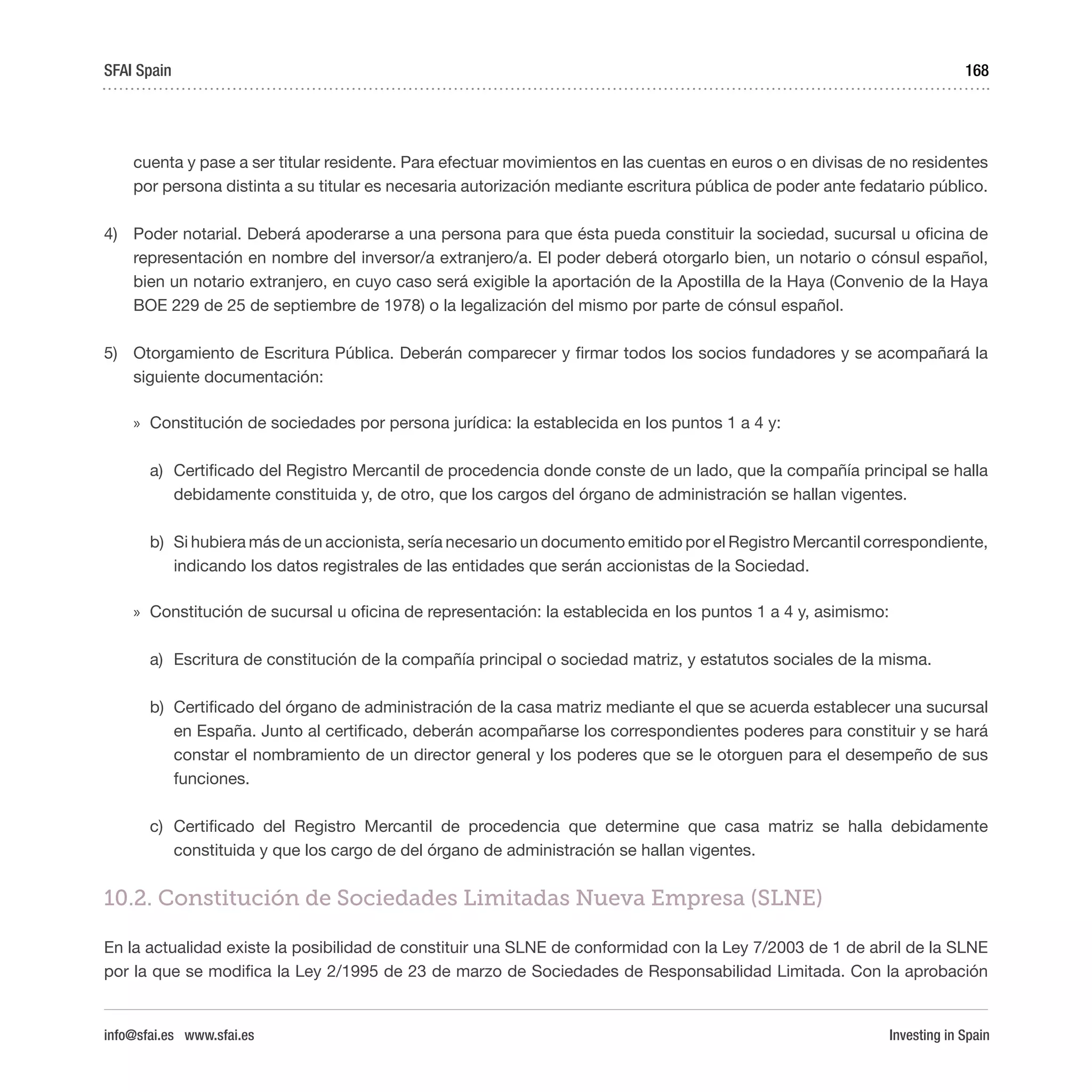 Investing in Spain
168
cuenta y pase a ser titular residente. Para efectuar movimientos en las cuentas en euros o en divisas de no residentes
por persona distinta a su titular es necesaria autorización mediante escritura pública de poder ante fedatario público.
4)	 Poder notarial. Deberá apoderarse a una persona para que ésta pueda constituir la sociedad, sucursal u oficina de
representación en nombre del inversor/a extranjero/a. El poder deberá otorgarlo bien, un notario o cónsul español,
bien un notario extranjero, en cuyo caso será exigible la aportación de la Apostilla de la Haya (Convenio de la Haya
BOE 229 de 25 de septiembre de 1978) o la legalización del mismo por parte de cónsul español.
5)	 Otorgamiento de Escritura Pública. Deberán comparecer y firmar todos los socios fundadores y se acompañará la
siguiente documentación:
»» Constitución de sociedades por persona jurídica: la establecida en los puntos 1 a 4 y: 
a)	 Certificado del Registro Mercantil de procedencia donde conste de un lado, que la compañía principal se halla
debidamente constituida y, de otro, que los cargos del órgano de administración se hallan vigentes.
b)	 Si hubiera más de un accionista, sería necesario un documento emitido por el Registro Mercantil correspondiente,
indicando los datos registrales de las entidades que serán accionistas de la Sociedad.
»» Constitución de sucursal u oficina de representación: la establecida en los puntos 1 a 4 y, asimismo:
a)	 Escritura de constitución de la compañía principal o sociedad matriz, y estatutos sociales de la misma.
b)	 Certificado del órgano de administración de la casa matriz mediante el que se acuerda establecer una sucursal
en España. Junto al certificado, deberán acompañarse los correspondientes poderes para constituir y se hará
constar el nombramiento de un director general y los poderes que se le otorguen para el desempeño de sus
funciones.
c)	Certificado del Registro Mercantil de procedencia que determine que casa matriz se halla debidamente
constituida y que los cargo de del órgano de administración se hallan vigentes.
10.2. Constitución de Sociedades Limitadas Nueva Empresa (SLNE)
En la actualidad existe la posibilidad de constituir una SLNE de conformidad con la Ley 7/2003 de 1 de abril de la SLNE
por la que se modifica la Ley 2/1995 de 23 de marzo de Sociedades de Responsabilidad Limitada. Con la aprobación
SFAI Spain
info@sfai.es www.sfai.es
 
