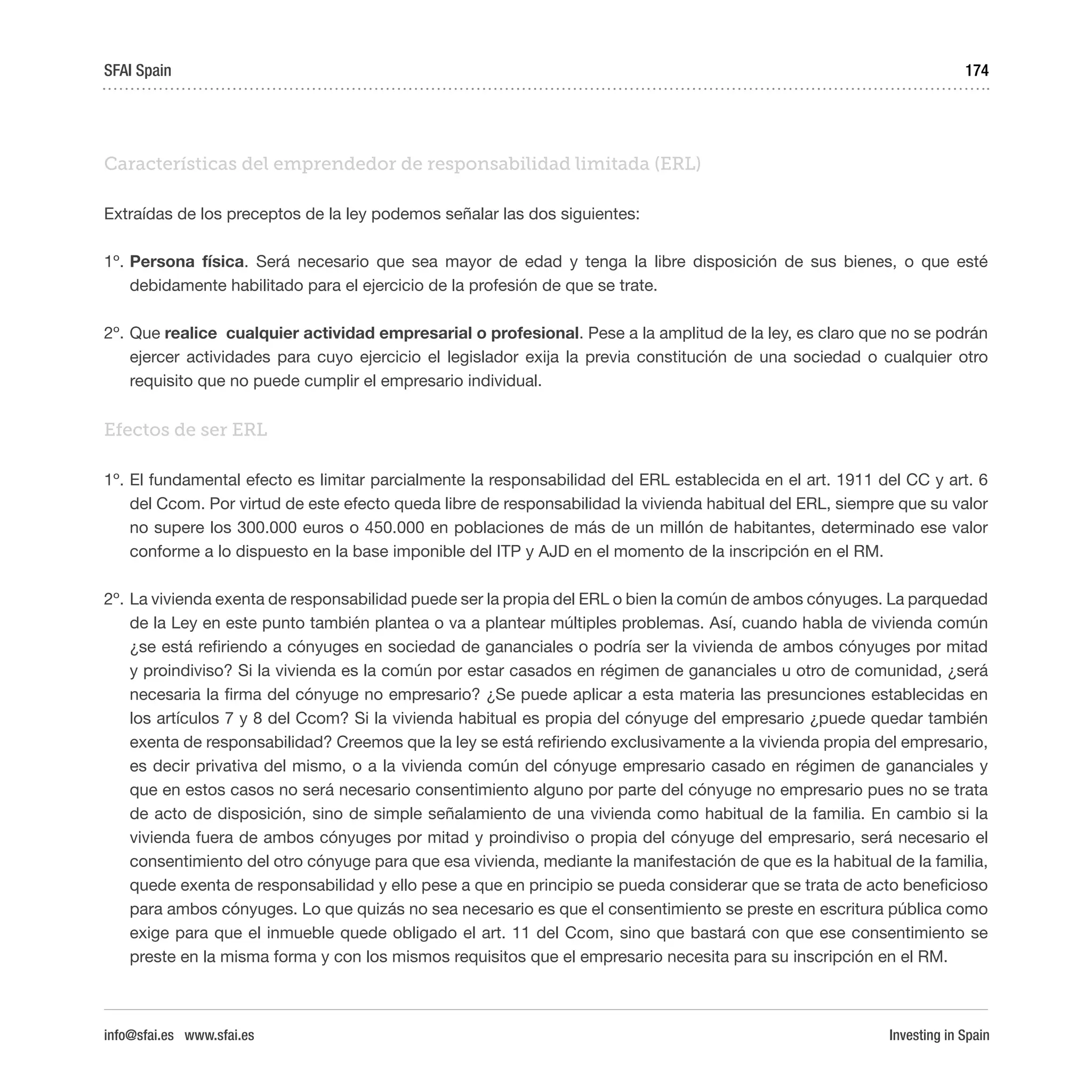 Investing in Spain
174
Características del emprendedor de responsabilidad limitada (ERL)
Extraídas de los preceptos de la ley podemos señalar las dos siguientes:
1º.	Persona física. Será necesario que sea mayor de edad y tenga la libre disposición de sus bienes, o que esté
debidamente habilitado para el ejercicio de la profesión de que se trate.
2º.	Que realice cualquier actividad empresarial o profesional. Pese a la amplitud de la ley, es claro que no se podrán
ejercer actividades para cuyo ejercicio el legislador exija la previa constitución de una sociedad o cualquier otro
requisito que no puede cumplir el empresario individual.
Efectos de ser ERL
1º.	El fundamental efecto es limitar parcialmente la responsabilidad del ERL establecida en el art. 1911 del CC y art. 6
del Ccom. Por virtud de este efecto queda libre de responsabilidad la vivienda habitual del ERL, siempre que su valor
no supere los 300.000 euros o 450.000 en poblaciones de más de un millón de habitantes, determinado ese valor
conforme a lo dispuesto en la base imponible del ITP y AJD en el momento de la inscripción en el RM.
2º.	La vivienda exenta de responsabilidad puede ser la propia del ERL o bien la común de ambos cónyuges. La parquedad
de la Ley en este punto también plantea o va a plantear múltiples problemas. Así, cuando habla de vivienda común
¿se está refiriendo a cónyuges en sociedad de gananciales o podría ser la vivienda de ambos cónyuges por mitad
y proindiviso? Si la vivienda es la común por estar casados en régimen de gananciales u otro de comunidad, ¿será
necesaria la firma del cónyuge no empresario? ¿Se puede aplicar a esta materia las presunciones establecidas en
los artículos 7 y 8 del Ccom? Si la vivienda habitual es propia del cónyuge del empresario ¿puede quedar también
exenta de responsabilidad? Creemos que la ley se está refiriendo exclusivamente a la vivienda propia del empresario,
es decir privativa del mismo, o a la vivienda común del cónyuge empresario casado en régimen de gananciales y
que en estos casos no será necesario consentimiento alguno por parte del cónyuge no empresario pues no se trata
de acto de disposición, sino de simple señalamiento de una vivienda como habitual de la familia. En cambio si la
vivienda fuera de ambos cónyuges por mitad y proindiviso o propia del cónyuge del empresario, será necesario el
consentimiento del otro cónyuge para que esa vivienda, mediante la manifestación de que es la habitual de la familia,
quede exenta de responsabilidad y ello pese a que en principio se pueda considerar que se trata de acto beneficioso
para ambos cónyuges. Lo que quizás no sea necesario es que el consentimiento se preste en escritura pública como
exige para que el inmueble quede obligado el art. 11 del Ccom, sino que bastará con que ese consentimiento se
preste en la misma forma y con los mismos requisitos que el empresario necesita para su inscripción en el RM.
SFAI Spain
info@sfai.es www.sfai.es
 