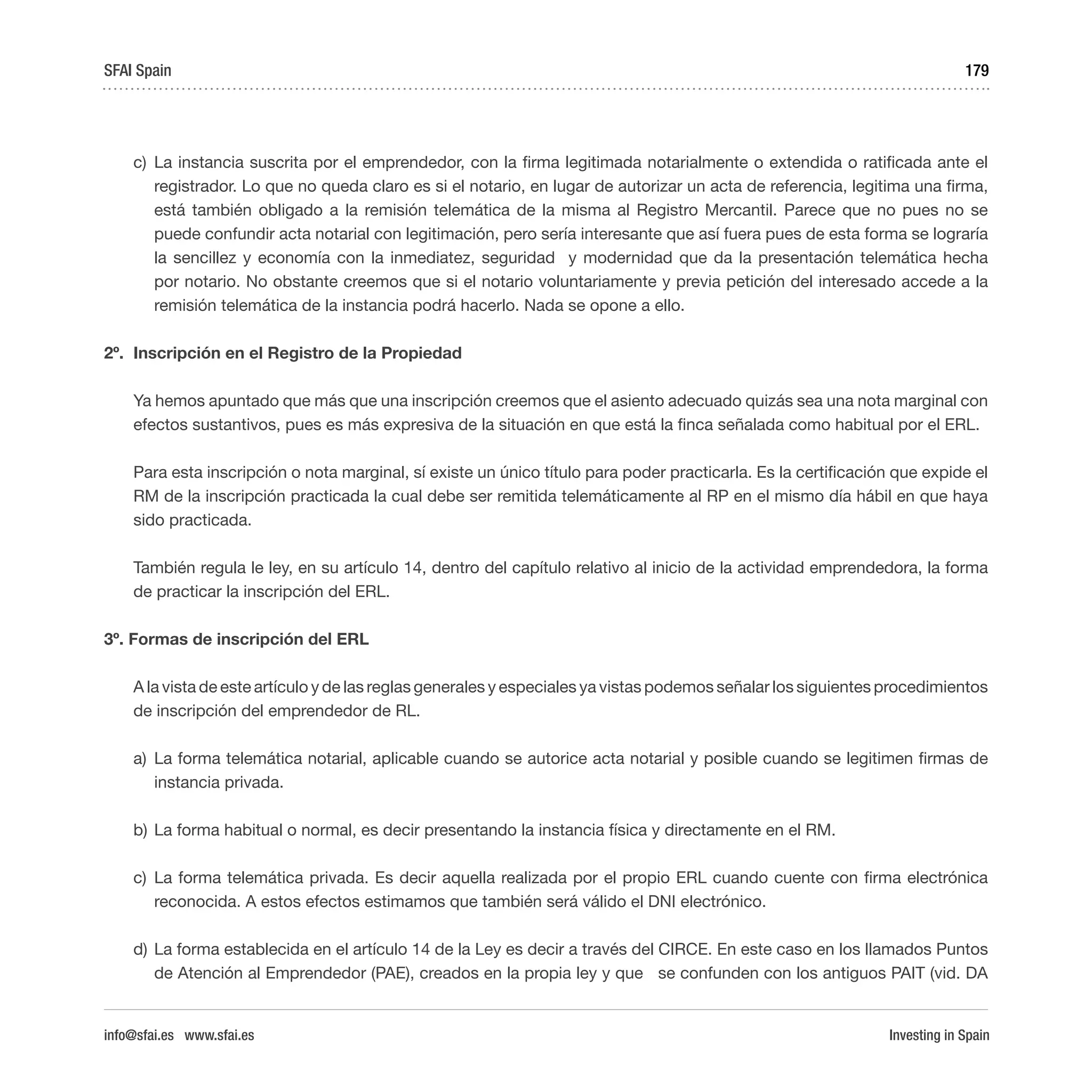 Investing in Spain
179
c)	La instancia suscrita por el emprendedor, con la firma legitimada notarialmente o extendida o ratificada ante el
registrador. Lo que no queda claro es si el notario, en lugar de autorizar un acta de referencia, legitima una firma,
está también obligado a la remisión telemática de la misma al Registro Mercantil. Parece que no pues no se
puede confundir acta notarial con legitimación, pero sería interesante que así fuera pues de esta forma se lograría
la sencillez y economía con la inmediatez, seguridad y modernidad que da la presentación telemática hecha
por notario. No obstante creemos que si el notario voluntariamente y previa petición del interesado accede a la
remisión telemática de la instancia podrá hacerlo. Nada se opone a ello.
2º.	 Inscripción en el Registro de la Propiedad
Ya hemos apuntado que más que una inscripción creemos que el asiento adecuado quizás sea una nota marginal con
efectos sustantivos, pues es más expresiva de la situación en que está la finca señalada como habitual por el ERL.
Para esta inscripción o nota marginal, sí existe un único título para poder practicarla. Es la certificación que expide el
RM de la inscripción practicada la cual debe ser remitida telemáticamente al RP en el mismo día hábil en que haya
sido practicada.
También regula le ley, en su artículo 14, dentro del capítulo relativo al inicio de la actividad emprendedora, la forma
de practicar la inscripción del ERL.
3º. Formas de inscripción del ERL
A la vista de este artículo y de las reglas generales y especiales ya vistas podemos señalar los siguientes procedimientos
de inscripción del emprendedor de RL.
a)	La forma telemática notarial, aplicable cuando se autorice acta notarial y posible cuando se legitimen firmas de
instancia privada.
b)	La forma habitual o normal, es decir presentando la instancia física y directamente en el RM.
c)	La forma telemática privada. Es decir aquella realizada por el propio ERL cuando cuente con firma electrónica
reconocida. A estos efectos estimamos que también será válido el DNI electrónico.
d)	La forma establecida en el artículo 14 de la Ley es decir a través del CIRCE. En este caso en los llamados Puntos
de Atención al Emprendedor (PAE), creados en la propia ley y que se confunden con los antiguos PAIT (vid. DA
SFAI Spain
info@sfai.es www.sfai.es
 