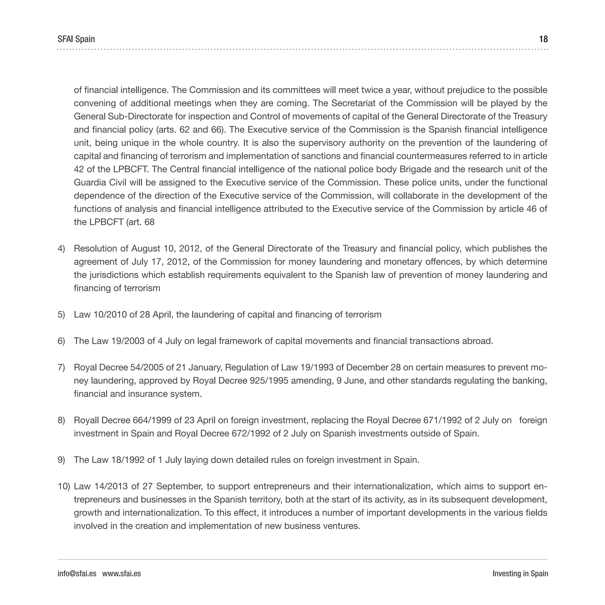 Investing in Spain
18SFAI Spain
info@sfai.es www.sfai.es
of financial intelligence. The Commission and its committees will meet twice a year, without prejudice to the possible
convening of additional meetings when they are coming. The Secretariat of the Commission will be played by the
General Sub-Directorate for inspection and Control of movements of capital of the General Directorate of the Treasury
and financial policy (arts. 62 and 66). The Executive service of the Commission is the Spanish financial intelligence
unit, being unique in the whole country. It is also the supervisory authority on the prevention of the laundering of
capital and financing of terrorism and implementation of sanctions and financial countermeasures referred to in article
42 of the LPBCFT. The Central financial intelligence of the national police body Brigade and the research unit of the
Guardia Civil will be assigned to the Executive service of the Commission. These police units, under the functional
dependence of the direction of the Executive service of the Commission, will collaborate in the development of the
functions of analysis and financial intelligence attributed to the Executive service of the Commission by article 46 of
the LPBCFT (art. 68
4)	 Resolution of August 10, 2012, of the General Directorate of the Treasury and financial policy, which publishes the
agreement of July 17, 2012, of the Commission for money laundering and monetary offences, by which determine
the jurisdictions which establish requirements equivalent to the Spanish law of prevention of money laundering and
financing of terrorism
5)	 Law 10/2010 of 28 April, the laundering of capital and financing of terrorism
6)	 The Law 19/2003 of 4 July on legal framework of capital movements and financial transactions abroad.
7)	 Royal Decree 54/2005 of 21 January, Regulation of Law 19/1993 of December 28 on certain measures to prevent mo-
ney laundering, approved by Royal Decree 925/1995 amending, 9 June, and other standards regulating the banking,
financial and insurance system.
8)	 Royall Decree 664/1999 of 23 April on foreign investment, replacing the Royal Decree 671/1992 of 2 July on foreign
investment in Spain and Royal Decree 672/1992 of 2 July on Spanish investments outside of Spain.
9)	 The Law 18/1992 of 1 July laying down detailed rules on foreign investment in Spain.
10)	Law 14/2013 of 27 September, to support entrepreneurs and their internationalization, which aims to support en-
trepreneurs and businesses in the Spanish territory, both at the start of its activity, as in its subsequent development,
growth and internationalization. To this effect, it introduces a number of important developments in the various fields
involved in the creation and implementation of new business ventures.
 