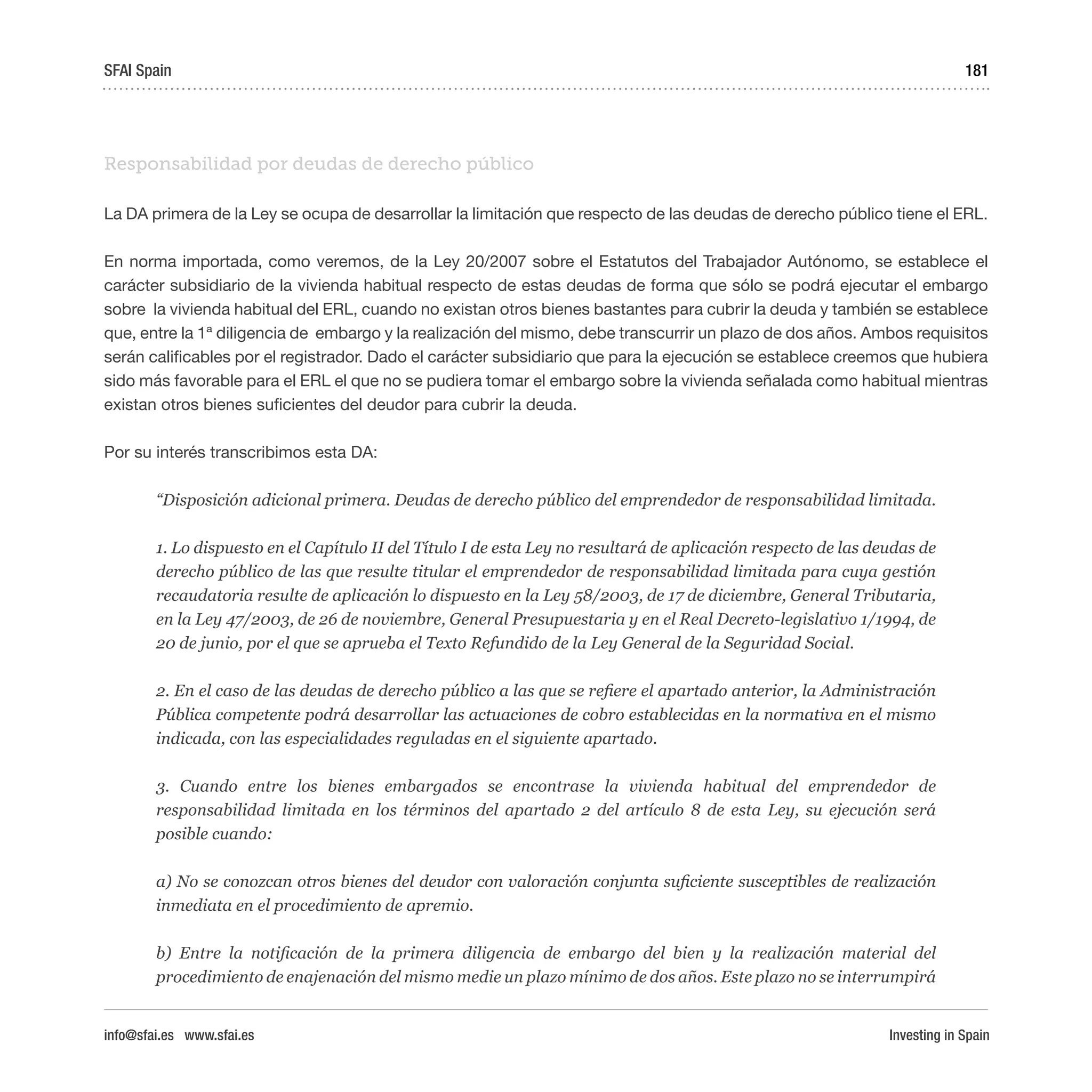 Investing in Spain
181
Responsabilidad por deudas de derecho público
La DA primera de la Ley se ocupa de desarrollar la limitación que respecto de las deudas de derecho público tiene el ERL.
En norma importada, como veremos, de la Ley 20/2007 sobre el Estatutos del Trabajador Autónomo, se establece el
carácter subsidiario de la vivienda habitual respecto de estas deudas de forma que sólo se podrá ejecutar el embargo
sobre la vivienda habitual del ERL, cuando no existan otros bienes bastantes para cubrir la deuda y también se establece
que, entre la 1ª diligencia de embargo y la realización del mismo, debe transcurrir un plazo de dos años. Ambos requisitos
serán calificables por el registrador. Dado el carácter subsidiario que para la ejecución se establece creemos que hubiera
sido más favorable para el ERL el que no se pudiera tomar el embargo sobre la vivienda señalada como habitual mientras
existan otros bienes suficientes del deudor para cubrir la deuda.
Por su interés transcribimos esta DA:
“Disposición adicional primera. Deudas de derecho público del emprendedor de responsabilidad limitada.
1. Lo dispuesto en el Capítulo II del Título I de esta Ley no resultará de aplicación respecto de las deudas de
derecho público de las que resulte titular el emprendedor de responsabilidad limitada para cuya gestión
recaudatoria resulte de aplicación lo dispuesto en la Ley 58/2003, de 17 de diciembre, General Tributaria,
en la Ley 47/2003, de 26 de noviembre, General Presupuestaria y en el Real Decreto-legislativo 1/1994, de
20 de junio, por el que se aprueba el Texto Refundido de la Ley General de la Seguridad Social.
2. En el caso de las deudas de derecho público a las que se refiere el apartado anterior, la Administración
Pública competente podrá desarrollar las actuaciones de cobro establecidas en la normativa en el mismo
indicada, con las especialidades reguladas en el siguiente apartado.
3. Cuando entre los bienes embargados se encontrase la vivienda habitual del emprendedor de
responsabilidad limitada en los términos del apartado 2 del artículo 8 de esta Ley, su ejecución será
posible cuando:
a) No se conozcan otros bienes del deudor con valoración conjunta suficiente susceptibles de realización
inmediata en el procedimiento de apremio.
b) Entre la notificación de la primera diligencia de embargo del bien y la realización material del
procedimiento de enajenación del mismo medie un plazo mínimo de dos años. Este plazo no se interrumpirá
SFAI Spain
info@sfai.es www.sfai.es
 