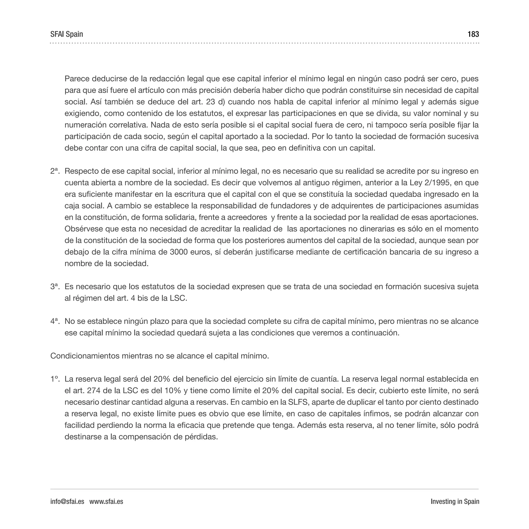 Investing in Spain
183
	 Parece deducirse de la redacción legal que ese capital inferior el mínimo legal en ningún caso podrá ser cero, pues
para que así fuere el artículo con más precisión debería haber dicho que podrán constituirse sin necesidad de capital
social. Así también se deduce del art. 23 d) cuando nos habla de capital inferior al mínimo legal y además sigue
exigiendo, como contenido de los estatutos, el expresar las participaciones en que se divida, su valor nominal y su
numeración correlativa. Nada de esto sería posible si el capital social fuera de cero, ni tampoco sería posible fijar la
participación de cada socio, según el capital aportado a la sociedad. Por lo tanto la sociedad de formación sucesiva
debe contar con una cifra de capital social, la que sea, peo en definitiva con un capital.
2ª.	 Respecto de ese capital social, inferior al mínimo legal, no es necesario que su realidad se acredite por su ingreso en
cuenta abierta a nombre de la sociedad. Es decir que volvemos al antiguo régimen, anterior a la Ley 2/1995, en que
era suficiente manifestar en la escritura que el capital con el que se constituía la sociedad quedaba ingresado en la
caja social. A cambio se establece la responsabilidad de fundadores y de adquirentes de participaciones asumidas
en la constitución, de forma solidaria, frente a acreedores y frente a la sociedad por la realidad de esas aportaciones.
Obsérvese que esta no necesidad de acreditar la realidad de las aportaciones no dinerarias es sólo en el momento
de la constitución de la sociedad de forma que los posteriores aumentos del capital de la sociedad, aunque sean por
debajo de la cifra mínima de 3000 euros, sí deberán justificarse mediante de certificación bancaria de su ingreso a
nombre de la sociedad.
3ª.	 Es necesario que los estatutos de la sociedad expresen que se trata de una sociedad en formación sucesiva sujeta
al régimen del art. 4 bis de la LSC.
4ª.	 No se establece ningún plazo para que la sociedad complete su cifra de capital mínimo, pero mientras no se alcance
ese capital mínimo la sociedad quedará sujeta a las condiciones que veremos a continuación.
Condicionamientos mientras no se alcance el capital mínimo.
1º.	 La reserva legal será del 20% del beneficio del ejercicio sin límite de cuantía. La reserva legal normal establecida en
el art. 274 de la LSC es del 10% y tiene como límite el 20% del capital social. Es decir, cubierto este límite, no será
necesario destinar cantidad alguna a reservas. En cambio en la SLFS, aparte de duplicar el tanto por ciento destinado
a reserva legal, no existe límite pues es obvio que ese límite, en caso de capitales ínfimos, se podrán alcanzar con
facilidad perdiendo la norma la eficacia que pretende que tenga. Además esta reserva, al no tener límite, sólo podrá
destinarse a la compensación de pérdidas.
SFAI Spain
info@sfai.es www.sfai.es
 