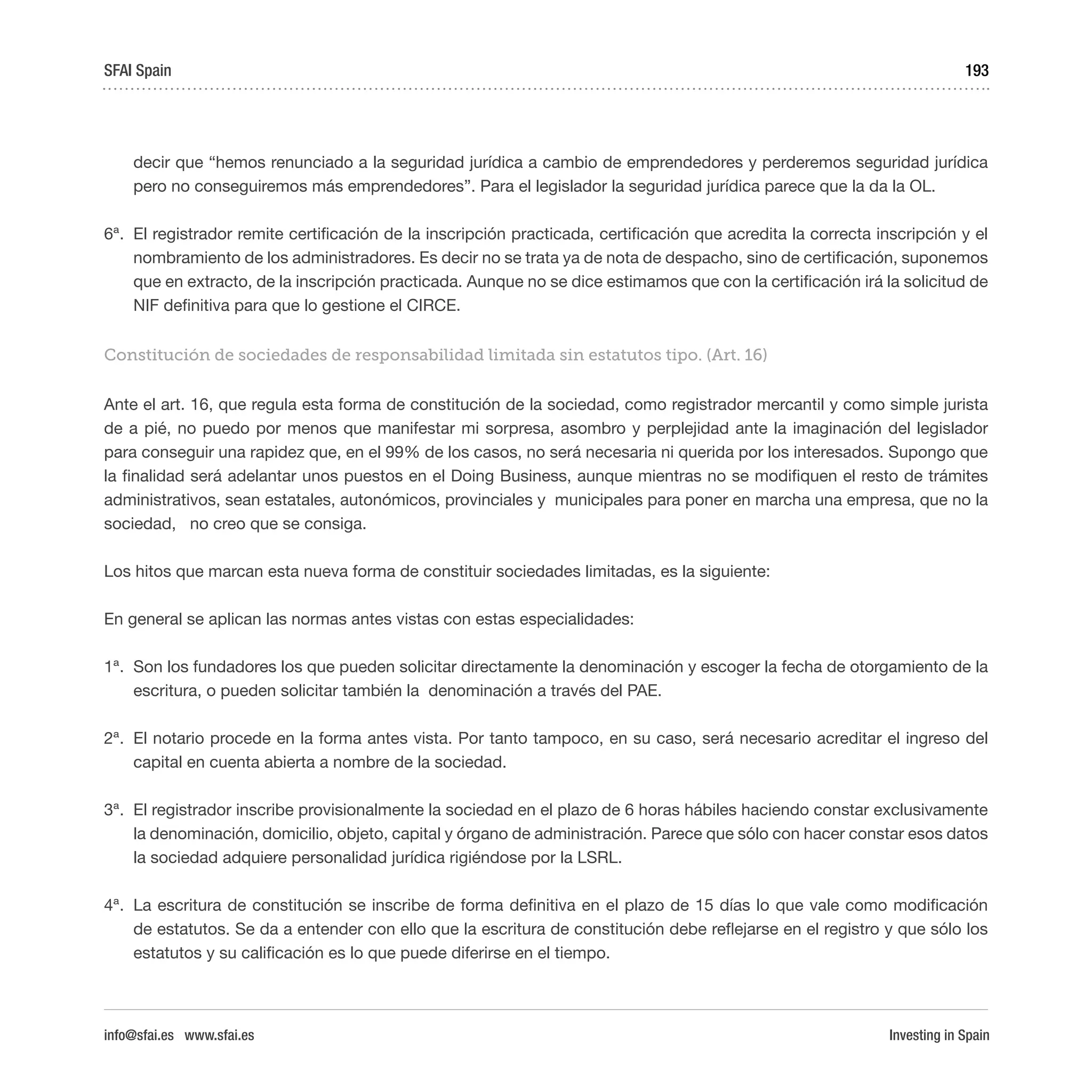 Investing in Spain
193
decir que “hemos renunciado a la seguridad jurídica a cambio de emprendedores y perderemos seguridad jurídica
pero no conseguiremos más emprendedores”. Para el legislador la seguridad jurídica parece que la da la OL.
6ª.	 El registrador remite certificación de la inscripción practicada, certificación que acredita la correcta inscripción y el
nombramiento de los administradores. Es decir no se trata ya de nota de despacho, sino de certificación, suponemos
que en extracto, de la inscripción practicada. Aunque no se dice estimamos que con la certificación irá la solicitud de
NIF definitiva para que lo gestione el CIRCE.
Constitución de sociedades de responsabilidad limitada sin estatutos tipo. (Art. 16)
Ante el art. 16, que regula esta forma de constitución de la sociedad, como registrador mercantil y como simple jurista
de a pié, no puedo por menos que manifestar mi sorpresa, asombro y perplejidad ante la imaginación del legislador
para conseguir una rapidez que, en el 99% de los casos, no será necesaria ni querida por los interesados. Supongo que
la finalidad será adelantar unos puestos en el Doing Business, aunque mientras no se modifiquen el resto de trámites
administrativos, sean estatales, autonómicos, provinciales y municipales para poner en marcha una empresa, que no la
sociedad, no creo que se consiga.
Los hitos que marcan esta nueva forma de constituir sociedades limitadas, es la siguiente:
En general se aplican las normas antes vistas con estas especialidades:
1ª.	 Son los fundadores los que pueden solicitar directamente la denominación y escoger la fecha de otorgamiento de la
escritura, o pueden solicitar también la denominación a través del PAE.
2ª.	 El notario procede en la forma antes vista. Por tanto tampoco, en su caso, será necesario acreditar el ingreso del
capital en cuenta abierta a nombre de la sociedad.
3ª.	 El registrador inscribe provisionalmente la sociedad en el plazo de 6 horas hábiles haciendo constar exclusivamente
la denominación, domicilio, objeto, capital y órgano de administración. Parece que sólo con hacer constar esos datos
la sociedad adquiere personalidad jurídica rigiéndose por la LSRL.
4ª.	 La escritura de constitución se inscribe de forma definitiva en el plazo de 15 días lo que vale como modificación
de estatutos. Se da a entender con ello que la escritura de constitución debe reflejarse en el registro y que sólo los
estatutos y su calificación es lo que puede diferirse en el tiempo.
SFAI Spain
info@sfai.es www.sfai.es
 