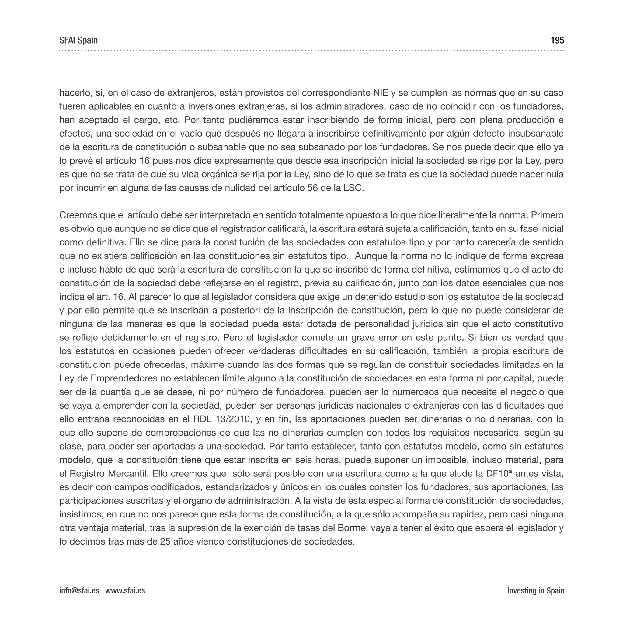 Investing in Spain
195
hacerlo, si, en el caso de extranjeros, están provistos del correspondiente NIE y se cumplen las normas que en su caso
fueren aplicables en cuanto a inversiones extranjeras, si los administradores, caso de no coincidir con los fundadores,
han aceptado el cargo, etc. Por tanto pudiéramos estar inscribiendo de forma inicial, pero con plena producción e
efectos, una sociedad en el vacío que después no llegara a inscribirse definitivamente por algún defecto insubsanable
de la escritura de constitución o subsanable que no sea subsanado por los fundadores. Se nos puede decir que ello ya
lo prevé el artículo 16 pues nos dice expresamente que desde esa inscripción inicial la sociedad se rige por la Ley, pero
es que no se trata de que su vida orgánica se rija por la Ley, sino de lo que se trata es que la sociedad puede nacer nula
por incurrir en alguna de las causas de nulidad del artículo 56 de la LSC.
Creemos que el artículo debe ser interpretado en sentido totalmente opuesto a lo que dice literalmente la norma. Primero
es obvio que aunque no se dice que el registrador calificará, la escritura estará sujeta a calificación, tanto en su fase inicial
como definitiva. Ello se dice para la constitución de las sociedades con estatutos tipo y por tanto carecería de sentido
que no existiera calificación en las constituciones sin estatutos tipo. Aunque la norma no lo indique de forma expresa
e incluso hable de que será la escritura de constitución la que se inscribe de forma definitiva, estimamos que el acto de
constitución de la sociedad debe reflejarse en el registro, previa su calificación, junto con los datos esenciales que nos
indica el art. 16. Al parecer lo que al legislador considera que exige un detenido estudio son los estatutos de la sociedad
y por ello permite que se inscriban a posteriori de la inscripción de constitución, pero lo que no puede considerar de
ninguna de las maneras es que la sociedad pueda estar dotada de personalidad jurídica sin que el acto constitutivo
se refleje debidamente en el registro. Pero el legislador comete un grave error en este punto. Si bien es verdad que
los estatutos en ocasiones pueden ofrecer verdaderas dificultades en su calificación, también la propia escritura de
constitución puede ofrecerlas, máxime cuando las dos formas que se regulan de constituir sociedades limitadas en la
Ley de Emprendedores no establecen límite alguno a la constitución de sociedades en esta forma ni por capital, puede
ser de la cuantía que se desee, ni por número de fundadores, pueden ser lo numerosos que necesite el negocio que
se vaya a emprender con la sociedad, pueden ser personas jurídicas nacionales o extranjeras con las dificultades que
ello entraña reconocidas en el RDL 13/2010, y en fin, las aportaciones pueden ser dinerarias o no dinerarias, con lo
que ello supone de comprobaciones de que las no dinerarias cumplen con todos los requisitos necesarios, según su
clase, para poder ser aportadas a una sociedad. Por tanto establecer, tanto con estatutos modelo, como sin estatutos
modelo, que la constitución tiene que estar inscrita en seis horas, puede suponer un imposible, incluso material, para
el Registro Mercantil. Ello creemos que sólo será posible con una escritura como a la que alude la DF10ª antes vista,
es decir con campos codificados, estandarizados y únicos en los cuales consten los fundadores, sus aportaciones, las
participaciones suscritas y el órgano de administración. A la vista de esta especial forma de constitución de sociedades,
insistimos, en que no nos parece que esta forma de constitución, a la que sólo acompaña su rapidez, pero casi ninguna
otra ventaja material, tras la supresión de la exención de tasas del Borme, vaya a tener el éxito que espera el legislador y
lo decimos tras más de 25 años viendo constituciones de sociedades.
SFAI Spain
info@sfai.es www.sfai.es
 